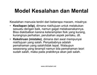 www.rahmadani.net
Model Kesalahan dan Mental
Kesalahan manusia terdiri dari beberapa macam, misalnya:
• Kesilapan (slip), dimana niat/tujuan untuk melakukan
sesuatu dengan baik, namun gagal melaksanakannya.
Bisa diakibatkan karena keterampilan fisik yang kurang,
kurangnya perhatian, perubahan aspek perilaku, dll.
• Kekeliruan (mistake), dimana dari awal mempunyai
niat/tujuan yang salah. Penyebabnya adalah
pemahaman yang salah/tidak tepat. Walaupun
seseorang yang terampil namun bila pemahaman teori
sudah salah, maka pada praktiknya akan jadi salah.
 