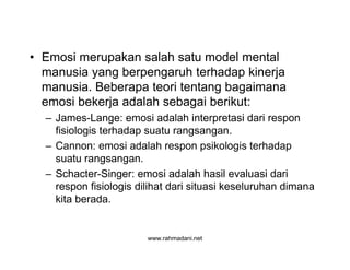 www.rahmadani.net
• Emosi merupakan salah satu model mental
manusia yang berpengaruh terhadap kinerja
manusia. Beberapa teori tentang bagaimana
emosi bekerja adalah sebagai berikut:
– James-Lange: emosi adalah interpretasi dari respon
fisiologis terhadap suatu rangsangan.
– Cannon: emosi adalah respon psikologis terhadap
suatu rangsangan.
– Schacter-Singer: emosi adalah hasil evaluasi dari
respon fisiologis dilihat dari situasi keseluruhan dimana
kita berada.
 