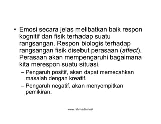 www.rahmadani.net
• Emosi secara jelas melibatkan baik respon
kognitif dan fisik terhadap suatu
rangsangan. Respon biologis terhadap
rangsangan fisik disebut perasaan (affect).
Perasaan akan mempengaruhi bagaimana
kita merespon suatu situasi.
– Pengaruh positif, akan dapat memecahkan
masalah dengan kreatif.
– Pengaruh negatif, akan menyempitkan
pemikiran.
 