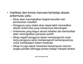 www.rahmadani.net
• Implikasi dari emosi manusia terhadap desain
antarmuka yaitu:
– Stres akan meningkatkan tingkat kesulitan dari
pemecahan masalah.
– Pengguna yang relaks akan dapat lebih memaafkan
desain antarmuka yang mempunyai kekurangan.
– Antarmuka yang bagus secara estetika dan bermanfaat
akan meningkatkan perasaan positif.
– Sikap negatif pengguna dapat mempengaruhi unjuk
kerja pengguna serta mempengaruhi kemampuannya
untuk mempelajari sistem komputer
– Sikap ini juga dapat mereduksi kemampuan memori
jangka pendek sehingga proses belajar menjadi lambat
 