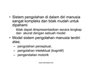 www.rahmadani.net
• Sistem pengolahan di dalam diri manusia
sangat kompleks dan tidak mudah untuk
dipahami
tidak dapat direpresentasikan secara lengkap
dan akurat dengan sebuah model
• Model sistem pengolahan manusia terdiri
atas;
– pengolahan perseptual,
– pengolahan intelektual (kognitif)
– pengendalian motorik
 