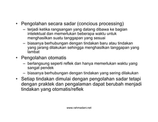 www.rahmadani.net
• Pengolahan secara sadar (concious processing)
– terjadi ketika rangsangan yang datang dibawa ke bagian
intelektual dan memerlukan beberapa waktu untuk
menghasilkan suatu tanggapan yang sesuai
– biasanya berhubungan dengan tindakan baru atau tindakan
yang jarang dilakukan sehingga menghasilkan tanggapan yang
lambat
• Pengolahan otomatis
– berlangsung seperti reflek dan hanya memerlukan waktu yang
sangat pendek
– biasanya berhubungan dengan tindakan yang sering dilakukan
• Setiap tindakan dimulai dengan pengolahan sadar tetapi
dengan praktek dan pengalaman dapat berubah menjadi
tindakan yang otomatis/reflek
 