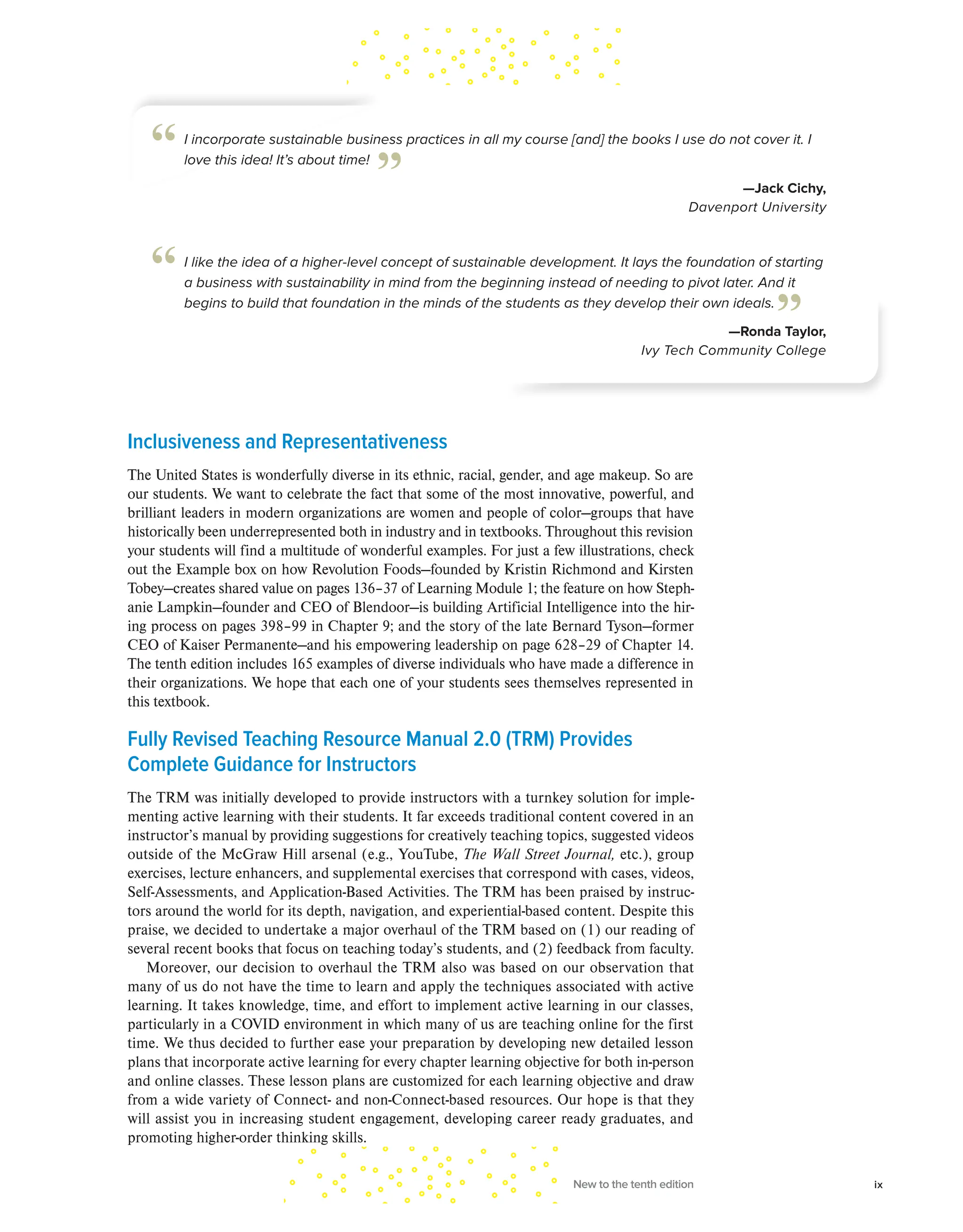 Inclusiveness and Representativeness
The United States is wonderfully diverse in its ethnic, racial, gender, and age makeup. So are
our students. We want to celebrate the fact that some of the most innovative, powerful, and
brilliant leaders in modern organizations are women and people of color—groups that have
historically been underrepresented both in industry and in textbooks. Throughout this revision
your students will find a multitude of wonderful examples. For just a few illustrations, check
out the Example box on how Revolution Foods—founded by Kristin Richmond and Kirsten
Tobey—creates shared value on pages 136–37 of Learning Module 1; the feature on how Steph-
anie Lampkin—founder and CEO of Blendoor—is building Artificial Intelligence into the hir-
ing process on pages 398–99 in Chapter 9; and the story of the late Bernard Tyson—former
CEO of Kaiser Permanente—and his empowering leadership on page 628–29 of Chapter 14.
The tenth edition includes 165 examples of diverse individuals who have made a difference in
their organizations. We hope that each one of your students sees themselves represented in
this textbook.
Fully Revised Teaching Resource Manual 2.0 (TRM) Provides
Complete Guidance for Instructors
The TRM was initially developed to provide instructors with a turnkey solution for imple-
menting active learning with their students. It far exceeds traditional content covered in an
instructor’s manual by providing suggestions for creatively teaching topics, suggested videos
outside of the McGraw Hill arsenal (e.g., YouTube, The Wall Street Journal, etc.), group
exercises, lecture enhancers, and supplemental exercises that correspond with cases, videos,
Self-Assessments, and Application-Based Activities. The TRM has been praised by instruc-
tors around the world for its depth, navigation, and experiential-based content. Despite this
praise, we decided to undertake a major overhaul of the TRM based on (1) our reading of
several recent books that focus on teaching today’s students, and (2) feedback from faculty.
Moreover, our decision to overhaul the TRM also was based on our observation that
many of us do not have the time to learn and apply the techniques associated with active
learning. It takes knowledge, time, and effort to implement active learning in our classes,
particularly in a COVID environment in which many of us are teaching online for the first
time. We thus decided to further ease your preparation by developing new detailed lesson
plans that incorporate active learning for every chapter learning objective for both in-person
and online classes. These lesson plans are customized for each learning objective and draw
from a wide variety of Connect- and non-Connect-based resources. Our hope is that they
will assist you in increasing student engagement, developing career ready graduates, and
promoting higher-order thinking skills.
I incorporate sustainable business practices in all my course [and] the books I use do not cover it. I
love this idea! It’s about time!
—Jack Cichy,
Davenport University
“ ”
I like the idea of a higher-level concept of sustainable development. It lays the foundation of starting
a business with sustainability in mind from the beginning instead of needing to pivot later. And it
begins to build that foundation in the minds of the students as they develop their own ideals.
—Ronda Taylor,
Ivy Tech Community College
“
”
New to the tenth edition ix
 