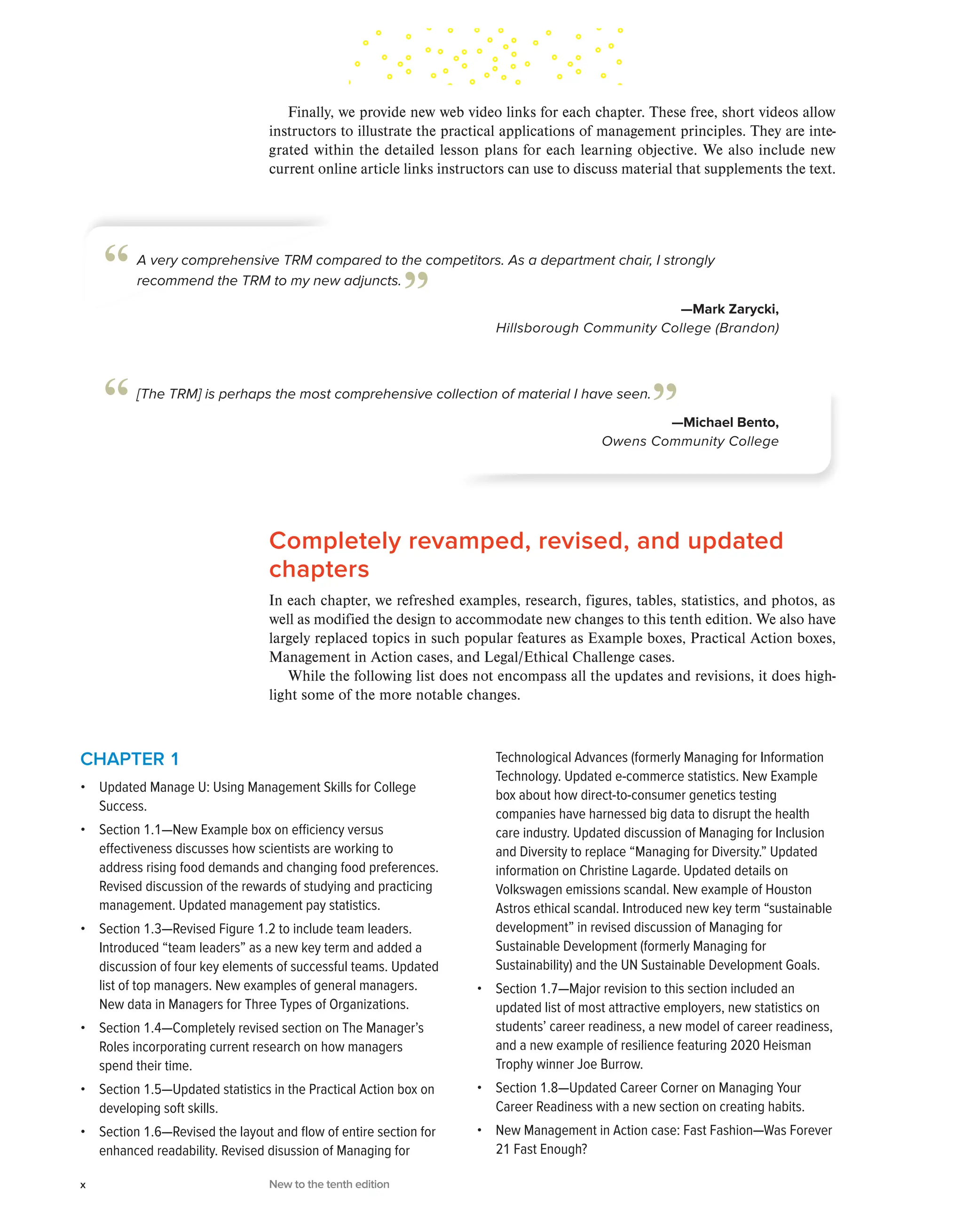 Completely revamped, revised, and updated
chapters
In each chapter, we refreshed examples, research, figures, tables, statistics, and photos, as
well as modified the design to accommodate new changes to this tenth edition. We also have
largely replaced topics in such popular features as Example boxes, Practical Action boxes,
Management in Action cases, and Legal/Ethical Challenge cases.
While the following list does not encompass all the updates and revisions, it does high-
light some of the more notable changes.
Finally, we provide new web video links for each chapter. These free, short videos allow
instructors to illustrate the practical applications of management principles. They are inte-
grated within the detailed lesson plans for each learning objective. We also include new
current online article links instructors can use to discuss material that supplements the text.
A very comprehensive TRM compared to the competitors. As a department chair, I strongly
recommend the TRM to my new adjuncts.
—Mark Zarycki,
Hillsborough Community College (Brandon)
“ ”
[The TRM] is perhaps the most comprehensive collection of material I have seen.
—Michael Bento,
Owens Community College
“ ”
CHAPTER 1
• Updated Manage U: Using Management Skills for College
Success.
• Section 1.1—New Example box on efficiency versus
effectiveness discusses how scientists are working to
address rising food demands and changing food preferences.
Revised discussion of the rewards of studying and practicing
management. Updated management pay statistics.
• Section 1.3—Revised Figure 1.2 to include team leaders.
Introduced “team leaders” as a new key term and added a
discussion of four key elements of successful teams. Updated
list of top managers. New examples of general managers.
New data in Managers for Three Types of Organizations.
• Section 1.4—Completely revised section on The Manager’s
Roles incorporating current research on how managers
spend their time.
• Section 1.5—Updated statistics in the Practical Action box on
developing soft skills.
• Section 1.6—Revised the layout and flow of entire section for
enhanced readability. Revised disussion of Managing for
Technological Advances (formerly Managing for Information
Technology. Updated e-commerce statistics. New Example
box about how direct-to-consumer genetics testing
companies have harnessed big data to disrupt the health
care industry. Updated discussion of Managing for Inclusion
and Diversity to replace “Managing for Diversity.” Updated
information on Christine Lagarde. Updated details on
Volkswagen emissions scandal. New example of Houston
Astros ethical scandal. Introduced new key term “sustainable
development” in revised discussion of Managing for
Sustainable Development (formerly Managing for
Sustainability) and the UN Sustainable Development Goals.
• Section 1.7—Major revision to this section included an
updated list of most attractive employers, new statistics on
students’ career readiness, a new model of career readiness,
and a new example of resilience featuring 2020 Heisman
Trophy winner Joe Burrow.
• Section 1.8—Updated Career Corner on Managing Your
Career Readiness with a new section on creating habits.
• New Management in Action case: Fast Fashion—Was Forever
21 Fast Enough?
x New to the tenth edition
 