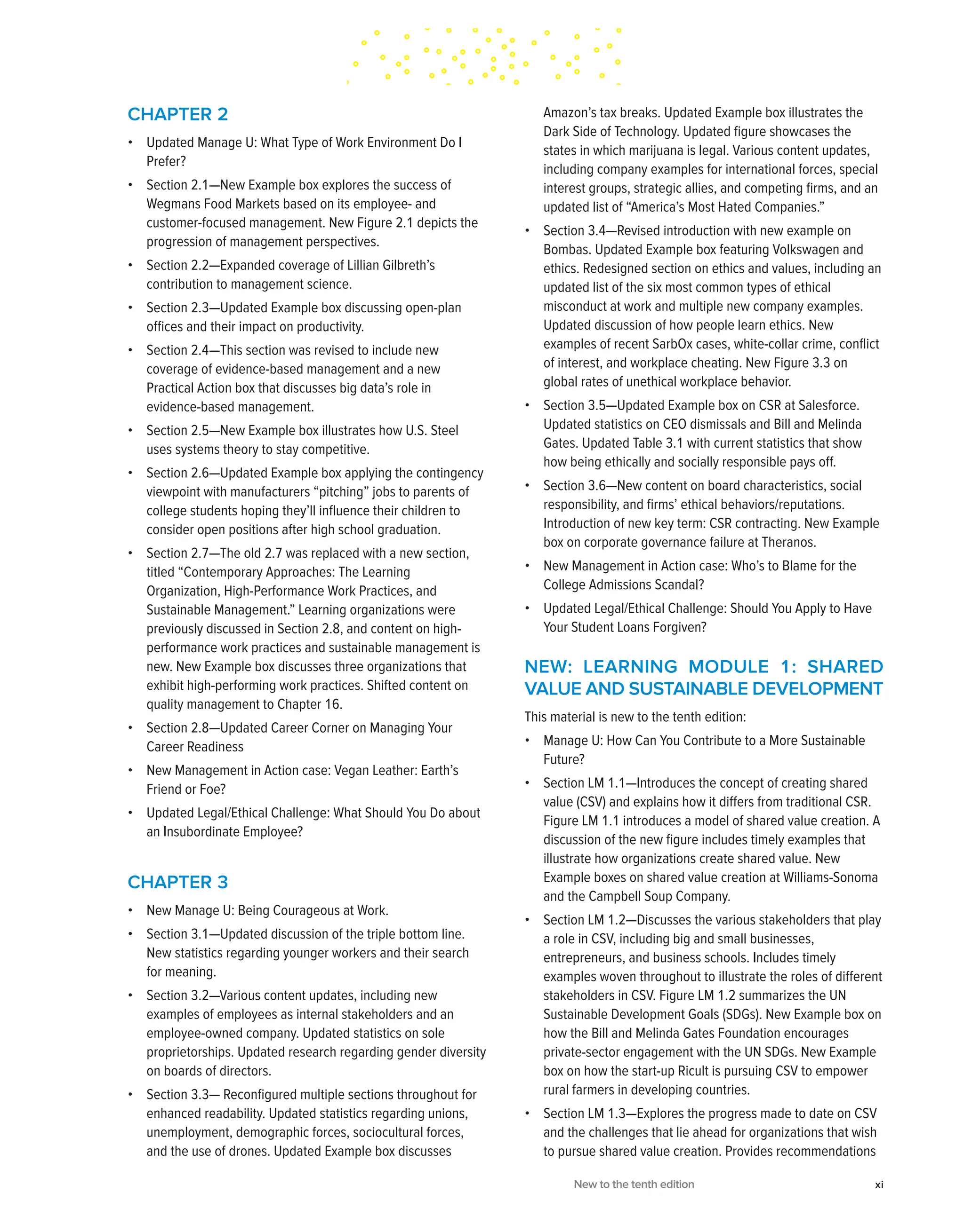 CHAPTER 2
• Updated Manage U: What Type of Work Environment Do I
Prefer?
• Section 2.1—New Example box explores the success of
Wegmans Food Markets based on its employee- and
customer-focused management. New Figure 2.1 depicts the
progression of management perspectives.
• Section 2.2—Expanded coverage of Lillian Gilbreth’s
contribution to management science.
• Section 2.3—Updated Example box discussing open-plan
offices and their impact on productivity.
• Section 2.4—This section was revised to include new
coverage of evidence-based management and a new
Practical Action box that discusses big data’s role in
evidence-based management.
• Section 2.5—New Example box illustrates how U.S. Steel
uses systems theory to stay competitive.
• Section 2.6—Updated Example box applying the contingency
viewpoint with manufacturers “pitching” jobs to parents of
college students hoping they’ll influence their children to
consider open positions after high school graduation.
• Section 2.7—The old 2.7 was replaced with a new section,
titled “Contemporary Approaches: The Learning
Organization, High-Performance Work Practices, and
Sustainable Management.” Learning organizations were
previously discussed in Section 2.8, and content on high-
performance work practices and sustainable management is
new. New Example box discusses three organizations that
exhibit high-performing work practices. Shifted content on
quality management to Chapter 16.
• Section 2.8—Updated Career Corner on Managing Your
Career Readiness
• New Management in Action case: Vegan Leather: Earth’s
Friend or Foe?
• Updated Legal/Ethical Challenge: What Should You Do about
an Insubordinate Employee?
CHAPTER 3
• New Manage U: Being Courageous at Work.
• Section 3.1—Updated discussion of the triple bottom line.
New statistics regarding younger workers and their search
for meaning.
• Section 3.2—Various content updates, including new
examples of employees as internal stakeholders and an
employee-owned company. Updated statistics on sole
proprietorships. Updated research regarding gender diversity
on boards of directors.
• Section 3.3— Reconfigured multiple sections throughout for
enhanced readability. Updated statistics regarding unions,
unemployment, demographic forces, sociocultural forces,
and the use of drones. Updated Example box discusses
Amazon’s tax breaks. Updated Example box illustrates the
Dark Side of Technology. Updated figure showcases the
states in which marijuana is legal. Various content updates,
including company examples for international forces, special
interest groups, strategic allies, and competing firms, and an
updated list of “America’s Most Hated Companies.”
• Section 3.4—Revised introduction with new example on
Bombas. Updated Example box featuring Volkswagen and
ethics. Redesigned section on ethics and values, including an
updated list of the six most common types of ethical
misconduct at work and multiple new company examples.
Updated discussion of how people learn ethics. New
examples of recent SarbOx cases, white-collar crime, conflict
of interest, and workplace cheating. New Figure 3.3 on
global rates of unethical workplace behavior.
• Section 3.5—Updated Example box on CSR at Salesforce.
Updated statistics on CEO dismissals and Bill and Melinda
Gates. Updated Table 3.1 with current statistics that show
how being ethically and socially responsible pays off.
• Section 3.6—New content on board characteristics, social
responsibility, and firms’ ethical behaviors/reputations.
Introduction of new key term: CSR contracting. New Example
box on corporate governance failure at Theranos.
• New Management in Action case: Who’s to Blame for the
College Admissions Scandal?
• Updated Legal/Ethical Challenge: Should You Apply to Have
Your Student Loans Forgiven?
NEW: LEARNING MODULE 1: SHARED
VALUE AND SUSTAINABLE DEVELOPMENT
This material is new to the tenth edition:
• Manage U: How Can You Contribute to a More Sustainable
Future?
• Section LM 1.1—Introduces the concept of creating shared
value (CSV) and explains how it differs from traditional CSR.
Figure LM 1.1 introduces a model of shared value creation. A
discussion of the new figure includes timely examples that
illustrate how organizations create shared value. New
Example boxes on shared value creation at Williams-Sonoma
and the Campbell Soup Company.
• Section LM 1.2—Discusses the various stakeholders that play
a role in CSV, including big and small businesses,
entrepreneurs, and business schools. Includes timely
examples woven throughout to illustrate the roles of different
stakeholders in CSV. Figure LM 1.2 summarizes the UN
Sustainable Development Goals (SDGs). New Example box on
how the Bill and Melinda Gates Foundation encourages
private-sector engagement with the UN SDGs. New Example
box on how the start-up Ricult is pursuing CSV to empower
rural farmers in developing countries.
• Section LM 1.3—Explores the progress made to date on CSV
and the challenges that lie ahead for organizations that wish
to pursue shared value creation. Provides recommendations
New to the tenth edition xi
 