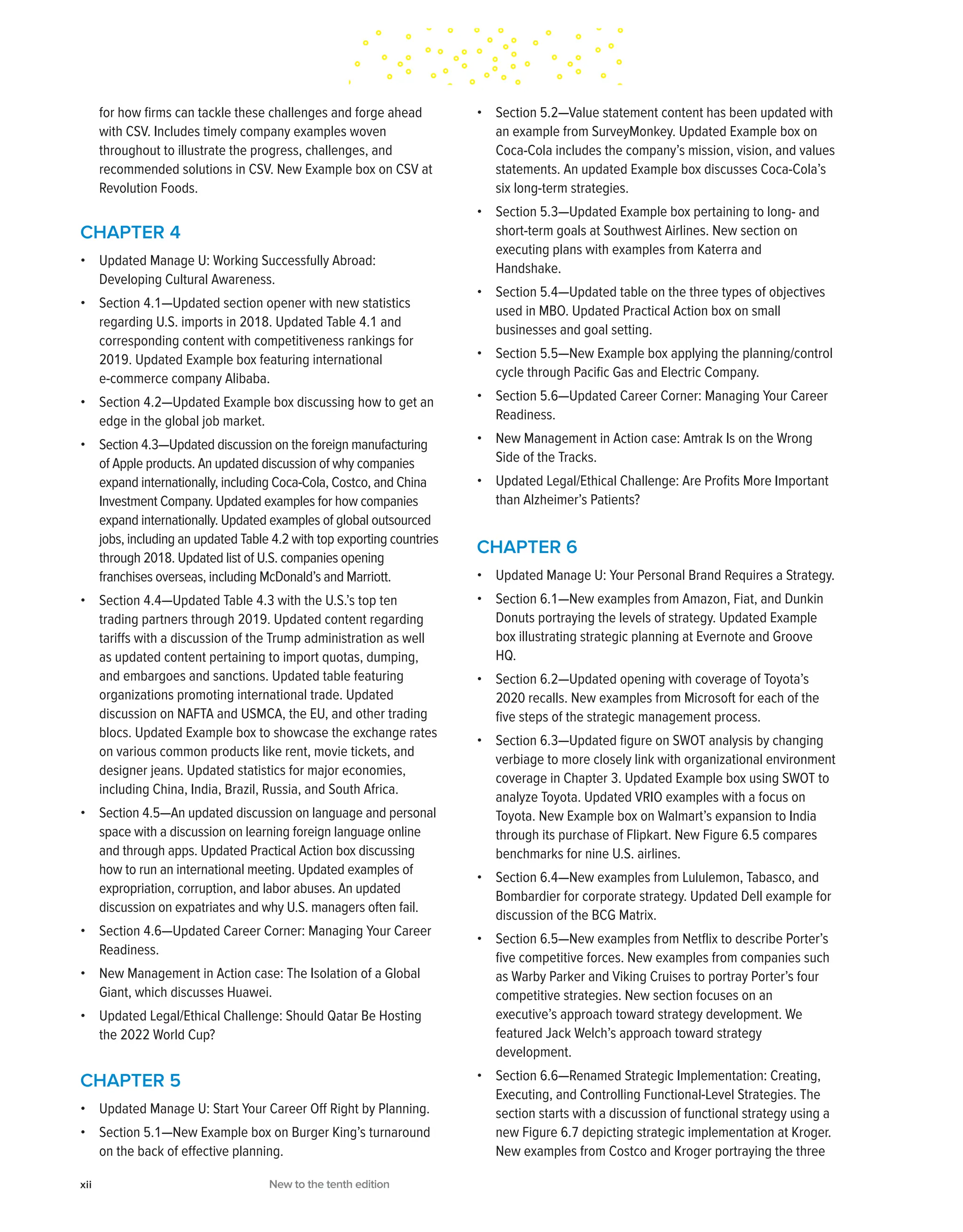 for how firms can tackle these challenges and forge ahead
with CSV. Includes timely company examples woven
throughout to illustrate the progress, challenges, and
recommended solutions in CSV. New Example box on CSV at
Revolution Foods.
CHAPTER 4
• Updated Manage U: Working Successfully Abroad:
Developing Cultural Awareness.
• Section 4.1—Updated section opener with new statistics
regarding U.S. imports in 2018. Updated Table 4.1 and
corresponding content with competitiveness rankings for
2019. Updated Example box featuring international
e-commerce company Alibaba.
• Section 4.2—Updated Example box discussing how to get an
edge in the global job market.
• Section 4.3—Updated discussion on the foreign manufacturing
of Apple products. An updated discussion of why companies
expand internationally, including Coca-Cola, Costco, and China
Investment Company. Updated examples for how companies
expand internationally. Updated examples of global outsourced
jobs, including an updated Table 4.2 with top exporting countries
through 2018. Updated list of U.S. companies opening
franchises overseas, including McDonald’s and Marriott.
• Section 4.4—Updated Table 4.3 with the U.S.’s top ten
trading partners through 2019. Updated content regarding
tariffs with a discussion of the Trump administration as well
as updated content pertaining to import quotas, dumping,
and embargoes and sanctions. Updated table featuring
organizations promoting international trade. Updated
discussion on NAFTA and USMCA, the EU, and other trading
blocs. Updated Example box to showcase the exchange rates
on various common products like rent, movie tickets, and
designer jeans. Updated statistics for major economies,
including China, India, Brazil, Russia, and South Africa.
• Section 4.5—An updated discussion on language and personal
space with a discussion on learning foreign language online
and through apps. Updated Practical Action box discussing
how to run an international meeting. Updated examples of
expropriation, corruption, and labor abuses. An updated
discussion on expatriates and why U.S. managers often fail.
• Section 4.6—Updated Career Corner: Managing Your Career
Readiness.
• New Management in Action case: The Isolation of a Global
Giant, which discusses Huawei.
• Updated Legal/Ethical Challenge: Should Qatar Be Hosting
the 2022 World Cup?
CHAPTER 5
• Updated Manage U: Start Your Career Off Right by Planning.
• Section 5.1—New Example box on Burger King’s turnaround
on the back of effective planning.
• Section 5.2—Value statement content has been updated with
an example from SurveyMonkey. Updated Example box on
Coca-Cola includes the company’s mission, vision, and values
statements. An updated Example box discusses Coca-Cola’s
six long-term strategies.
• Section 5.3—Updated Example box pertaining to long- and
short-term goals at Southwest Airlines. New section on
executing plans with examples from Katerra and
Handshake.
• Section 5.4—Updated table on the three types of objectives
used in MBO. Updated Practical Action box on small
businesses and goal setting.
• Section 5.5—New Example box applying the planning/control
cycle through Pacific Gas and Electric Company.
• Section 5.6—Updated Career Corner: Managing Your Career
Readiness.
• New Management in Action case: Amtrak Is on the Wrong
Side of the Tracks.
• Updated Legal/Ethical Challenge: Are Profits More Important
than Alzheimer’s Patients?
CHAPTER 6
• Updated Manage U: Your Personal Brand Requires a Strategy.
• Section 6.1—New examples from Amazon, Fiat, and Dunkin
Donuts portraying the levels of strategy. Updated Example
box illustrating strategic planning at Evernote and Groove
HQ.
• Section 6.2—Updated opening with coverage of Toyota’s
2020 recalls. New examples from Microsoft for each of the
five steps of the strategic management process.
• Section 6.3—Updated figure on SWOT analysis by changing
verbiage to more closely link with organizational environment
coverage in Chapter 3. Updated Example box using SWOT to
analyze Toyota. Updated VRIO examples with a focus on
Toyota. New Example box on Walmart’s expansion to India
through its purchase of Flipkart. New Figure 6.5 compares
benchmarks for nine U.S. airlines.
• Section 6.4—New examples from Lululemon, Tabasco, and
Bombardier for corporate strategy. Updated Dell example for
discussion of the BCG Matrix.
• Section 6.5—New examples from Netflix to describe Porter’s
five competitive forces. New examples from companies such
as Warby Parker and Viking Cruises to portray Porter’s four
competitive strategies. New section focuses on an
executive’s approach toward strategy development. We
featured Jack Welch’s approach toward strategy
development.
• Section 6.6—Renamed Strategic Implementation: Creating,
Executing, and Controlling Functional-Level Strategies. The
section starts with a discussion of functional strategy using a
new Figure 6.7 depicting strategic implementation at Kroger.
New examples from Costco and Kroger portraying the three
xii New to the tenth edition
 