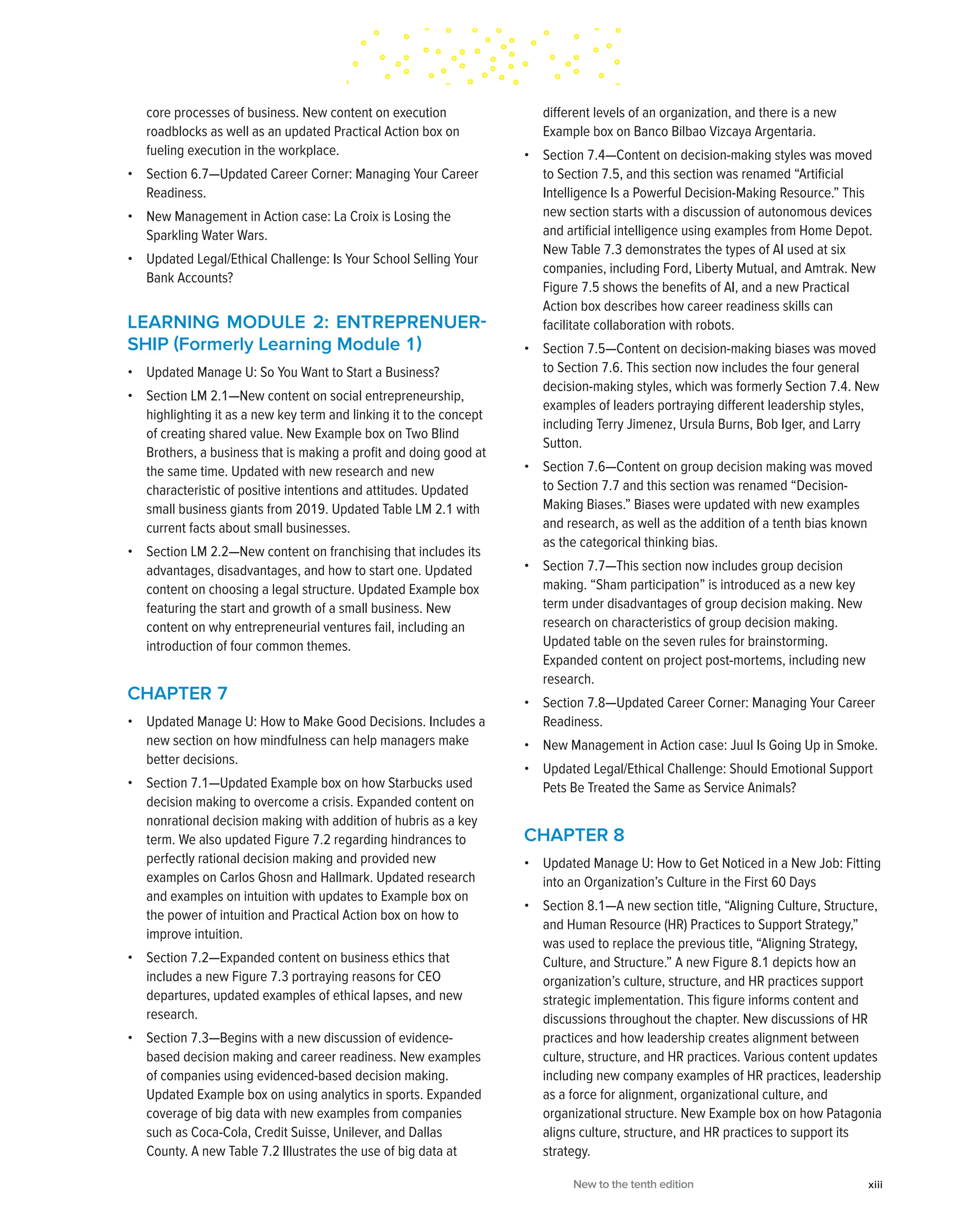 core processes of business. New content on execution
roadblocks as well as an updated Practical Action box on
fueling execution in the workplace.
• Section 6.7—Updated Career Corner: Managing Your Career
Readiness.
• New Management in Action case: La Croix is Losing the
Sparkling Water Wars.
• Updated Legal/Ethical Challenge: Is Your School Selling Your
Bank Accounts?
LEARNING MODULE 2: ENTREPRENUER­
SHIP (Formerly Learning Module 1)
• Updated Manage U: So You Want to Start a Business?
• Section LM 2.1—New content on social entrepreneurship,
highlighting it as a new key term and linking it to the concept
of creating shared value. New Example box on Two Blind
Brothers, a business that is making a profit and doing good at
the same time. Updated with new research and new
characteristic of positive intentions and attitudes. Updated
small business giants from 2019. Updated Table LM 2.1 with
current facts about small businesses.
• Section LM 2.2—New content on franchising that includes its
advantages, disadvantages, and how to start one. Updated
content on choosing a legal structure. Updated Example box
featuring the start and growth of a small business. New
content on why entrepreneurial ventures fail, including an
introduction of four common themes.
CHAPTER 7
• Updated Manage U: How to Make Good Decisions. Includes a
new section on how mindfulness can help managers make
better decisions.
• Section 7.1—Updated Example box on how Starbucks used
decision making to overcome a crisis. Expanded content on
nonrational decision making with addition of hubris as a key
term. We also updated Figure 7.2 regarding hindrances to
perfectly rational decision making and provided new
examples on Carlos Ghosn and Hallmark. Updated research
and examples on intuition with updates to Example box on
the power of intuition and Practical Action box on how to
improve intuition.
• Section 7.2—Expanded content on business ethics that
includes a new Figure 7.3 portraying reasons for CEO
departures, updated examples of ethical lapses, and new
research.
• Section 7.3—Begins with a new discussion of evidence-
based decision making and career readiness. New examples
of companies using evidenced-based decision making.
Updated Example box on using analytics in sports. Expanded
coverage of big data with new examples from companies
such as Coca-Cola, Credit Suisse, Unilever, and Dallas
County. A new Table 7.2 Illustrates the use of big data at
different levels of an organization, and there is a new
Example box on Banco Bilbao Vizcaya Argentaria.
• Section 7.4—Content on decision-making styles was moved
to Section 7.5, and this section was renamed “Artificial
Intelligence Is a Powerful Decision-Making Resource.” This
new section starts with a discussion of autonomous devices
and artificial intelligence using examples from Home Depot.
New Table 7.3 demonstrates the types of AI used at six
companies, including Ford, Liberty Mutual, and Amtrak. New
Figure 7.5 shows the benefits of AI, and a new Practical
Action box describes how career readiness skills can
facilitate collaboration with robots.
• Section 7.5—Content on decision-making biases was moved
to Section 7.6. This section now includes the four general
decision-making styles, which was formerly Section 7.4. New
examples of leaders portraying different leadership styles,
including Terry Jimenez, Ursula Burns, Bob Iger, and Larry
Sutton.
• Section 7.6—Content on group decision making was moved
to Section 7.7 and this section was renamed “Decision-
Making Biases.” Biases were updated with new examples
and research, as well as the addition of a tenth bias known
as the categorical thinking bias.
• Section 7.7—This section now includes group decision
making. “Sham participation” is introduced as a new key
term under disadvantages of group decision making. New
research on characteristics of group decision making.
Updated table on the seven rules for brainstorming.
Expanded content on project post-mortems, including new
research.
• Section 7.8—Updated Career Corner: Managing Your Career
Readiness.
• New Management in Action case: Juul Is Going Up in Smoke.
• Updated Legal/Ethical Challenge: Should Emotional Support
Pets Be Treated the Same as Service Animals?
CHAPTER 8
• Updated Manage U: How to Get Noticed in a New Job: Fitting
into an Organization’s Culture in the First 60 Days
• Section 8.1—A new section title, “Aligning Culture, Structure,
and Human Resource (HR) Practices to Support Strategy,”
was used to replace the previous title, “Aligning Strategy,
Culture, and Structure.” A new Figure 8.1 depicts how an
organization’s culture, structure, and HR practices support
strategic implementation. This figure informs content and
discussions throughout the chapter. New discussions of HR
practices and how leadership creates alignment between
culture, structure, and HR practices. Various content updates
including new company examples of HR practices, leadership
as a force for alignment, organizational culture, and
organizational structure. New Example box on how Patagonia
aligns culture, structure, and HR practices to support its
strategy.
New to the tenth edition xiii
 