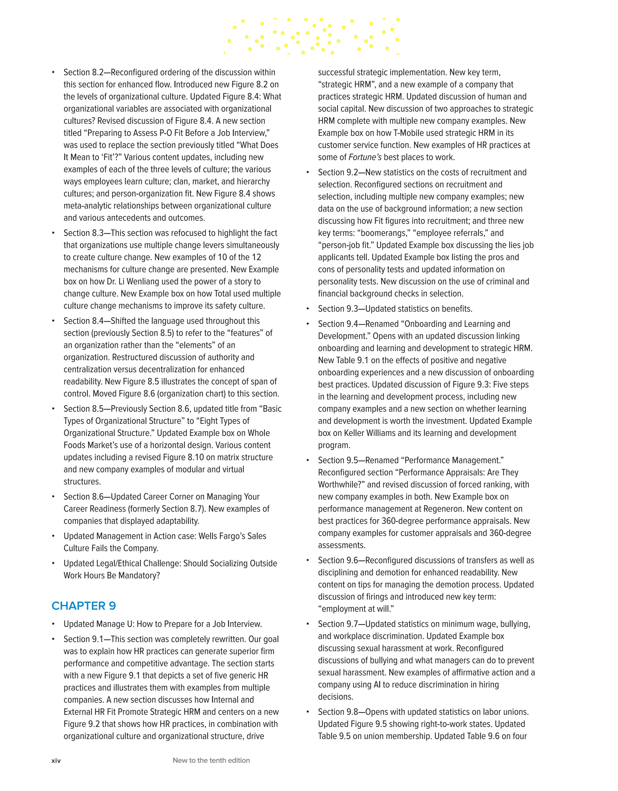 • Section 8.2—Reconfigured ordering of the discussion within
this section for enhanced flow. Introduced new Figure 8.2 on
the levels of organizational culture. Updated Figure 8.4: What
organizational variables are associated with organizational
cultures? Revised discussion of Figure 8.4. A new section
titled “Preparing to Assess P-O Fit Before a Job Interview,”
was used to replace the section previously titled “What Does
It Mean to ‘Fit’?” Various content updates, including new
examples of each of the three levels of culture; the various
ways employees learn culture; clan, market, and hierarchy
cultures; and person-organization fit. New Figure 8.4 shows
meta-analytic relationships between organizational culture
and various antecedents and outcomes.
• Section 8.3—This section was refocused to highlight the fact
that organizations use multiple change levers simultaneously
to create culture change. New examples of 10 of the 12
mechanisms for culture change are presented. New Example
box on how Dr. Li Wenliang used the power of a story to
change culture. New Example box on how Total used multiple
culture change mechanisms to improve its safety culture.
• Section 8.4—Shifted the language used throughout this
section (previously Section 8.5) to refer to the “features” of
an organization rather than the “elements” of an
organization. Restructured discussion of authority and
centralization versus decentralization for enhanced
readability. New Figure 8.5 illustrates the concept of span of
control. Moved Figure 8.6 (organization chart) to this section.
• Section 8.5—Previously Section 8.6, updated title from “Basic
Types of Organizational Structure” to “Eight Types of
Organizational Structure.” Updated Example box on Whole
Foods Market’s use of a horizontal design. Various content
updates including a revised Figure 8.10 on matrix structure
and new company examples of modular and virtual
structures.
• Section 8.6—Updated Career Corner on Managing Your
Career Readiness (formerly Section 8.7). New examples of
companies that displayed adaptability.
• Updated Management in Action case: Wells Fargo’s Sales
Culture Fails the Company.
• Updated Legal/Ethical Challenge: Should Socializing Outside
Work Hours Be Mandatory?
CHAPTER 9
• Updated Manage U: How to Prepare for a Job Interview.
• Section 9.1—This section was completely rewritten. Our goal
was to explain how HR practices can generate superior firm
performance and competitive advantage. The section starts
with a new Figure 9.1 that depicts a set of five generic HR
practices and illustrates them with examples from multiple
companies. A new section discusses how Internal and
External HR Fit Promote Strategic HRM and centers on a new
Figure 9.2 that shows how HR practices, in combination with
organizational culture and organizational structure, drive
successful strategic implementation. New key term,
“strategic HRM”, and a new example of a company that
practices strategic HRM. Updated discussion of human and
social capital. New discussion of two approaches to strategic
HRM complete with multiple new company examples. New
Example box on how T-Mobile used strategic HRM in its
customer service function. New examples of HR practices at
some of Fortune’s best places to work.
• Section 9.2—New statistics on the costs of recruitment and
selection. Reconfigured sections on recruitment and
selection, including multiple new company examples; new
data on the use of background information; a new section
discussing how Fit figures into recruitment; and three new
key terms: “boomerangs,” “employee referrals,” and
“person-job fit.” Updated Example box discussing the lies job
applicants tell. Updated Example box listing the pros and
cons of personality tests and updated information on
personality tests. New discussion on the use of criminal and
financial background checks in selection.
• Section 9.3—Updated statistics on benefits.
• Section 9.4—Renamed “Onboarding and Learning and
Development.” Opens with an updated discussion linking
onboarding and learning and development to strategic HRM.
New Table 9.1 on the effects of positive and negative
onboarding experiences and a new discussion of onboarding
best practices. Updated discussion of Figure 9.3: Five steps
in the learning and development process, including new
company examples and a new section on whether learning
and development is worth the investment. Updated Example
box on Keller Williams and its learning and development
program.
• Section 9.5—Renamed “Performance Management.”
Reconfigured section “Performance Appraisals: Are They
Worthwhile?” and revised discussion of forced ranking, with
new company examples in both. New Example box on
performance management at Regeneron. New content on
best practices for 360-degree performance appraisals. New
company examples for customer appraisals and 360-degree
assessments.
• Section 9.6—Reconfigured discussions of transfers as well as
disciplining and demotion for enhanced readability. New
content on tips for managing the demotion process. Updated
discussion of firings and introduced new key term:
“employment at will.”
• Section 9.7—Updated statistics on minimum wage, bullying,
and workplace discrimination. Updated Example box
discussing sexual harassment at work. Reconfigured
discussions of bullying and what managers can do to prevent
sexual harassment. New examples of affirmative action and a
company using AI to reduce discrimination in hiring
decisions.
• Section 9.8—Opens with updated statistics on labor unions.
Updated Figure 9.5 showing right-to-work states. Updated
Table 9.5 on union membership. Updated Table 9.6 on four
xiv New to the tenth edition
 