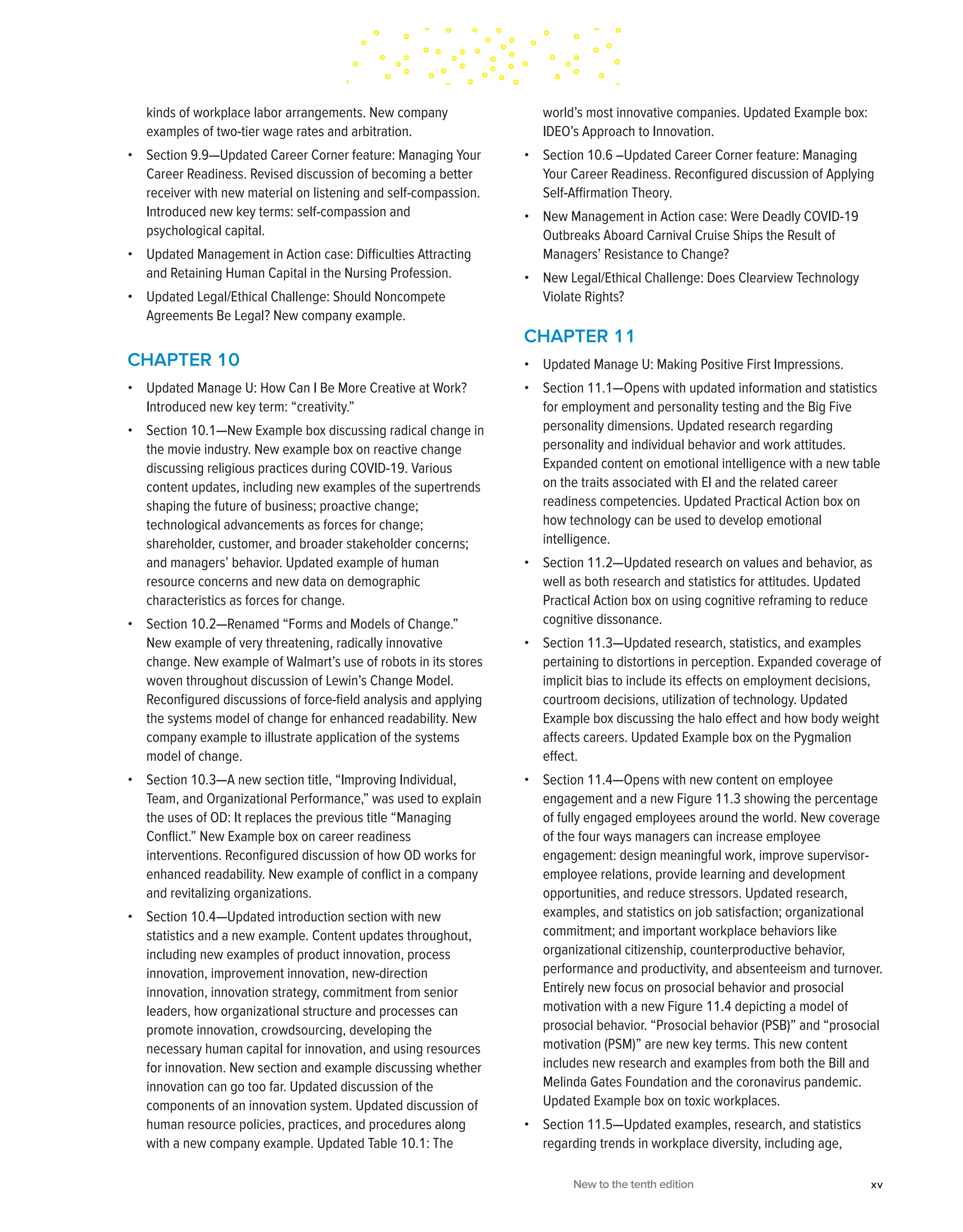 kinds of workplace labor arrangements. New company
examples of two-tier wage rates and arbitration.
• Section 9.9—Updated Career Corner feature: Managing Your
Career Readiness. Revised discussion of becoming a better
receiver with new material on listening and self-compassion.
Introduced new key terms: self-compassion and
psychological capital.
• Updated Management in Action case: Difficulties Attracting
and Retaining Human Capital in the Nursing Profession.
• Updated Legal/Ethical Challenge: Should Noncompete
Agreements Be Legal? New company example.
CHAPTER 10
• Updated Manage U: How Can I Be More Creative at Work?
Introduced new key term: “creativity.”
• Section 10.1—New Example box discussing radical change in
the movie industry. New example box on reactive change
discussing religious practices during COVID-19. Various
content updates, including new examples of the supertrends
shaping the future of business; proactive change;
technological advancements as forces for change;
shareholder, customer, and broader stakeholder concerns;
and managers’ behavior. Updated example of human
resource concerns and new data on demographic
characteristics as forces for change.
• Section 10.2—Renamed “Forms and Models of Change.”
New example of very threatening, radically innovative
change. New example of Walmart’s use of robots in its stores
woven throughout discussion of Lewin’s Change Model.
Reconfigured discussions of force-field analysis and applying
the systems model of change for enhanced readability. New
company example to illustrate application of the systems
model of change.
• Section 10.3—A new section title, “Improving Individual,
Team, and Organizational Performance,” was used to explain
the uses of OD: It replaces the previous title “Managing
Conflict.” New Example box on career readiness
interventions. Reconfigured discussion of how OD works for
enhanced readability. New example of conflict in a company
and revitalizing organizations.
• Section 10.4—Updated introduction section with new
statistics and a new example. Content updates throughout,
including new examples of product innovation, process
innovation, improvement innovation, new-direction
innovation, innovation strategy, commitment from senior
leaders, how organizational structure and processes can
promote innovation, crowdsourcing, developing the
necessary human capital for innovation, and using resources
for innovation. New section and example discussing whether
innovation can go too far. Updated discussion of the
components of an innovation system. Updated discussion of
human resource policies, practices, and procedures along
with a new company example. Updated Table 10.1: The
world’s most innovative companies. Updated Example box:
IDEO’s Approach to Innovation.
• Section 10.6 –Updated Career Corner feature: Managing
Your Career Readiness. Reconfigured discussion of Applying
Self-Affirmation Theory.
• New Management in Action case: Were Deadly COVID-19
Outbreaks Aboard Carnival Cruise Ships the Result of
Managers’ Resistance to Change?
• New Legal/Ethical Challenge: Does Clearview Technology
Violate Rights?
CHAPTER 11
• Updated Manage U: Making Positive First Impressions.
• Section 11.1—Opens with updated information and statistics
for employment and personality testing and the Big Five
personality dimensions. Updated research regarding
personality and individual behavior and work attitudes.
Expanded content on emotional intelligence with a new table
on the traits associated with EI and the related career
readiness competencies. Updated Practical Action box on
how technology can be used to develop emotional
intelligence.
• Section 11.2—Updated research on values and behavior, as
well as both research and statistics for attitudes. Updated
Practical Action box on using cognitive reframing to reduce
cognitive dissonance.
• Section 11.3—Updated research, statistics, and examples
pertaining to distortions in perception. Expanded coverage of
implicit bias to include its effects on employment decisions,
courtroom decisions, utilization of technology. Updated
Example box discussing the halo effect and how body weight
affects careers. Updated Example box on the Pygmalion
effect.
• Section 11.4—Opens with new content on employee
engagement and a new Figure 11.3 showing the percentage
of fully engaged employees around the world. New coverage
of the four ways managers can increase employee
engagement: design meaningful work, improve supervisor-
employee relations, provide learning and development
opportunities, and reduce stressors. Updated research,
examples, and statistics on job satisfaction; organizational
commitment; and important workplace behaviors like
organizational citizenship, counterproductive behavior,
performance and productivity, and absenteeism and turnover.
Entirely new focus on prosocial behavior and prosocial
motivation with a new Figure 11.4 depicting a model of
prosocial behavior. “Prosocial behavior (PSB)” and “prosocial
motivation (PSM)” are new key terms. This new content
includes new research and examples from both the Bill and
Melinda Gates Foundation and the coronavirus pandemic.
Updated Example box on toxic workplaces.
• Section 11.5—Updated examples, research, and statistics
regarding trends in workplace diversity, including age,
New to the tenth edition xv
 