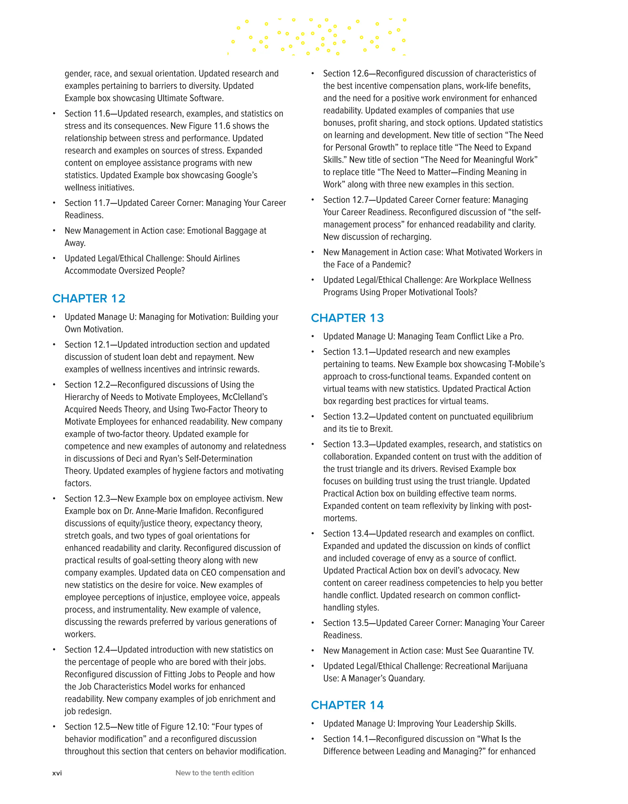 gender, race, and sexual orientation. Updated research and
examples pertaining to barriers to diversity. Updated
Example box showcasing Ultimate Software.
• Section 11.6—Updated research, examples, and statistics on
stress and its consequences. New Figure 11.6 shows the
relationship between stress and performance. Updated
research and examples on sources of stress. Expanded
content on employee assistance programs with new
statistics. Updated Example box showcasing Google’s
wellness initiatives.
• Section 11.7—Updated Career Corner: Managing Your Career
Readiness.
• New Management in Action case: Emotional Baggage at
Away.
• Updated Legal/Ethical Challenge: Should Airlines
Accommodate Oversized People?
CHAPTER 12
• Updated Manage U: Managing for Motivation: Building your
Own Motivation.
• Section 12.1—Updated introduction section and updated
discussion of student loan debt and repayment. New
examples of wellness incentives and intrinsic rewards.
• Section 12.2—Reconfigured discussions of Using the
Hierarchy of Needs to Motivate Employees, McClelland’s
Acquired Needs Theory, and Using Two-Factor Theory to
Motivate Employees for enhanced readability. New company
example of two-factor theory. Updated example for
competence and new examples of autonomy and relatedness
in discussions of Deci and Ryan’s Self-Determination
Theory. Updated examples of hygiene factors and motivating
factors.
• Section 12.3—New Example box on employee activism. New
Example box on Dr. Anne-Marie Imafidon. Reconfigured
discussions of equity/justice theory, expectancy theory,
stretch goals, and two types of goal orientations for
enhanced readability and clarity. Reconfigured discussion of
practical results of goal-setting theory along with new
company examples. Updated data on CEO compensation and
new statistics on the desire for voice. New examples of
employee perceptions of injustice, employee voice, appeals
process, and instrumentality. New example of valence,
discussing the rewards preferred by various generations of
workers.
• Section 12.4—Updated introduction with new statistics on
the percentage of people who are bored with their jobs.
Reconfigured discussion of Fitting Jobs to People and how
the Job Characteristics Model works for enhanced
readability. New company examples of job enrichment and
job redesign.
• Section 12.5—New title of Figure 12.10: “Four types of
behavior modification” and a reconfigured discussion
throughout this section that centers on behavior modification.
• Section 12.6—Reconfigured discussion of characteristics of
the best incentive compensation plans, work-life benefits,
and the need for a positive work environment for enhanced
readability. Updated examples of companies that use
bonuses, profit sharing, and stock options. Updated statistics
on learning and development. New title of section “The Need
for Personal Growth” to replace title “The Need to Expand
Skills.” New title of section “The Need for Meaningful Work”
to replace title “The Need to Matter—Finding Meaning in
Work” along with three new examples in this section.
• Section 12.7—Updated Career Corner feature: Managing
Your Career Readiness. Reconfigured discussion of “the self-
management process” for enhanced readability and clarity.
New discussion of recharging.
• New Management in Action case: What Motivated Workers in
the Face of a Pandemic?
• Updated Legal/Ethical Challenge: Are Workplace Wellness
Programs Using Proper Motivational Tools?
CHAPTER 13
• Updated Manage U: Managing Team Conflict Like a Pro.
• Section 13.1—Updated research and new examples
pertaining to teams. New Example box showcasing T-Mobile’s
approach to cross-functional teams. Expanded content on
virtual teams with new statistics. Updated Practical Action
box regarding best practices for virtual teams.
• Section 13.2—Updated content on punctuated equilibrium
and its tie to Brexit.
• Section 13.3—Updated examples, research, and statistics on
collaboration. Expanded content on trust with the addition of
the trust triangle and its drivers. Revised Example box
focuses on building trust using the trust triangle. Updated
Practical Action box on building effective team norms.
Expanded content on team reflexivity by linking with post-
mortems.
• Section 13.4—Updated research and examples on conflict.
Expanded and updated the discussion on kinds of conflict
and included coverage of envy as a source of conflict.
Updated Practical Action box on devil’s advocacy. New
content on career readiness competencies to help you better
handle conflict. Updated research on common conflict-
handling styles.
• Section 13.5—Updated Career Corner: Managing Your Career
Readiness.
• New Management in Action case: Must See Quarantine TV.
• Updated Legal/Ethical Challenge: Recreational Marijuana
Use: A Manager’s Quandary.
CHAPTER 14
• Updated Manage U: Improving Your Leadership Skills.
• Section 14.1—Reconfigured discussion on “What Is the
Difference between Leading and Managing?” for enhanced
xvi New to the tenth edition
 