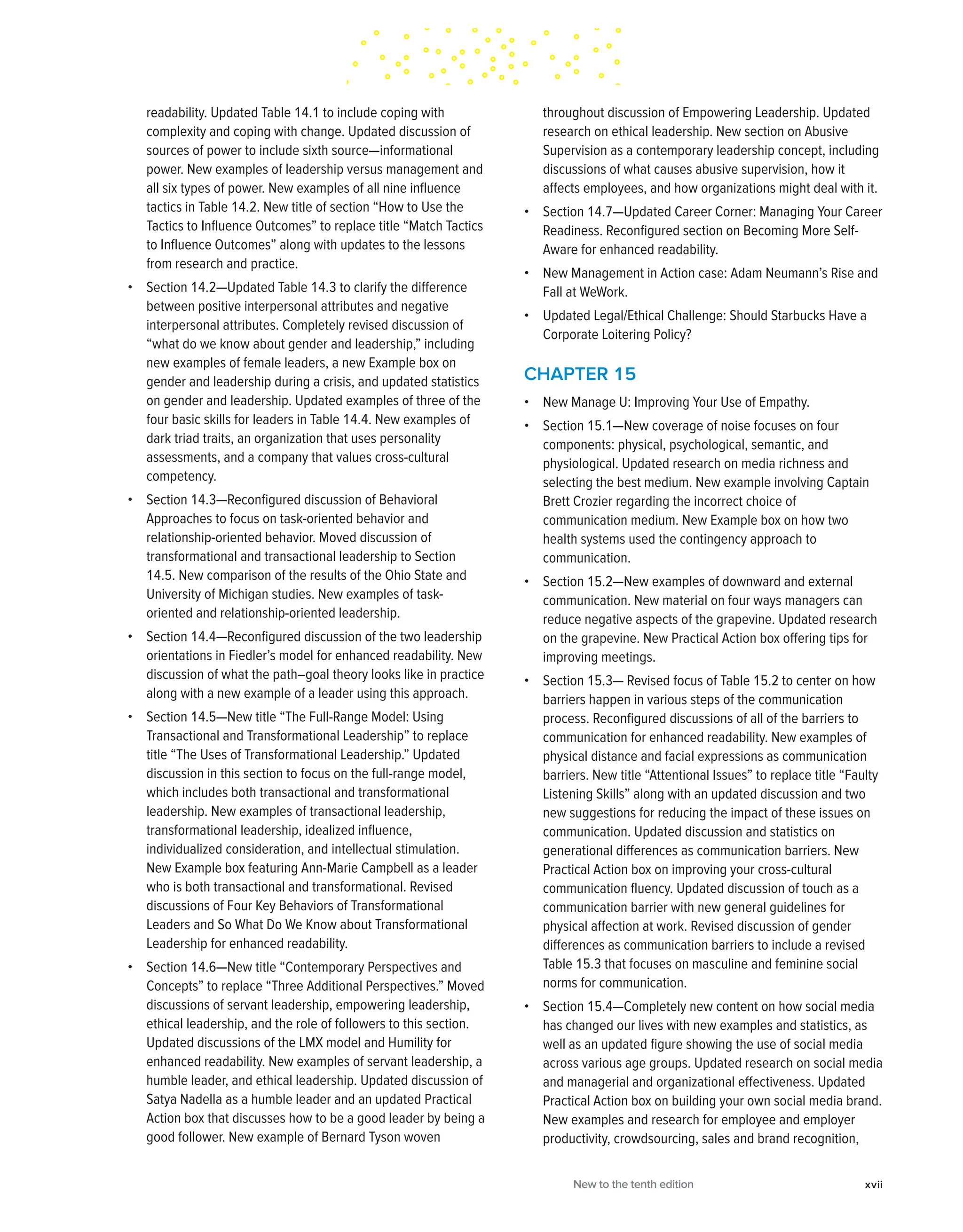 readability. Updated Table 14.1 to include coping with
complexity and coping with change. Updated discussion of
sources of power to include sixth source—informational
power. New examples of leadership versus management and
all six types of power. New examples of all nine influence
tactics in Table 14.2. New title of section “How to Use the
Tactics to Influence Outcomes” to replace title “Match Tactics
to Influence Outcomes” along with updates to the lessons
from research and practice.
• Section 14.2—Updated Table 14.3 to clarify the difference
between positive interpersonal attributes and negative
interpersonal attributes. Completely revised discussion of
“what do we know about gender and leadership,” including
new examples of female leaders, a new Example box on
gender and leadership during a crisis, and updated statistics
on gender and leadership. Updated examples of three of the
four basic skills for leaders in Table 14.4. New examples of
dark triad traits, an organization that uses personality
assessments, and a company that values cross-cultural
competency.
• Section 14.3—Reconfigured discussion of Behavioral
Approaches to focus on task-oriented behavior and
relationship-oriented behavior. Moved discussion of
transformational and transactional leadership to Section
14.5. New comparison of the results of the Ohio State and
University of Michigan studies. New examples of task-
oriented and relationship-oriented leadership.
• Section 14.4—Reconfigured discussion of the two leadership
orientations in Fiedler’s model for enhanced readability. New
discussion of what the path–goal theory looks like in practice
along with a new example of a leader using this approach.
• Section 14.5—New title “The Full-Range Model: Using
Transactional and Transformational Leadership” to replace
title “The Uses of Transformational Leadership.” Updated
discussion in this section to focus on the full-range model,
which includes both transactional and transformational
leadership. New examples of transactional leadership,
transformational leadership, idealized influence,
individualized consideration, and intellectual stimulation.
New Example box featuring Ann-Marie Campbell as a leader
who is both transactional and transformational. Revised
discussions of Four Key Behaviors of Transformational
Leaders and So What Do We Know about Transformational
Leadership for enhanced readability.
• Section 14.6—New title “Contemporary Perspectives and
Concepts” to replace “Three Additional Perspectives.” Moved
discussions of servant leadership, empowering leadership,
ethical leadership, and the role of followers to this section.
Updated discussions of the LMX model and Humility for
enhanced readability. New examples of servant leadership, a
humble leader, and ethical leadership. Updated discussion of
Satya Nadella as a humble leader and an updated Practical
Action box that discusses how to be a good leader by being a
good follower. New example of Bernard Tyson woven
throughout discussion of Empowering Leadership. Updated
research on ethical leadership. New section on Abusive
Supervision as a contemporary leadership concept, including
discussions of what causes abusive supervision, how it
affects employees, and how organizations might deal with it.
• Section 14.7—Updated Career Corner: Managing Your Career
Readiness. Reconfigured section on Becoming More Self-
Aware for enhanced readability.
• New Management in Action case: Adam Neumann’s Rise and
Fall at WeWork.
• Updated Legal/Ethical Challenge: Should Starbucks Have a
Corporate Loitering Policy?
CHAPTER 15
• New Manage U: Improving Your Use of Empathy.
• Section 15.1—New coverage of noise focuses on four
components: physical, psychological, semantic, and
physiological. Updated research on media richness and
selecting the best medium. New example involving Captain
Brett Crozier regarding the incorrect choice of
communication medium. New Example box on how two
health systems used the contingency approach to
communication.
• Section 15.2—New examples of downward and external
communication. New material on four ways managers can
reduce negative aspects of the grapevine. Updated research
on the grapevine. New Practical Action box offering tips for
improving meetings.
• Section 15.3— Revised focus of Table 15.2 to center on how
barriers happen in various steps of the communication
process. Reconfigured discussions of all of the barriers to
communication for enhanced readability. New examples of
physical distance and facial expressions as communication
barriers. New title “Attentional Issues” to replace title “Faulty
Listening Skills” along with an updated discussion and two
new suggestions for reducing the impact of these issues on
communication. Updated discussion and statistics on
generational differences as communication barriers. New
Practical Action box on improving your cross-cultural
communication fluency. Updated discussion of touch as a
communication barrier with new general guidelines for
physical affection at work. Revised discussion of gender
differences as communication barriers to include a revised
Table 15.3 that focuses on masculine and feminine social
norms for communication.
• Section 15.4—Completely new content on how social media
has changed our lives with new examples and statistics, as
well as an updated figure showing the use of social media
across various age groups. Updated research on social media
and managerial and organizational effectiveness. Updated
Practical Action box on building your own social media brand.
New examples and research for employee and employer
productivity, crowdsourcing, sales and brand recognition,
New to the tenth edition xvii
 