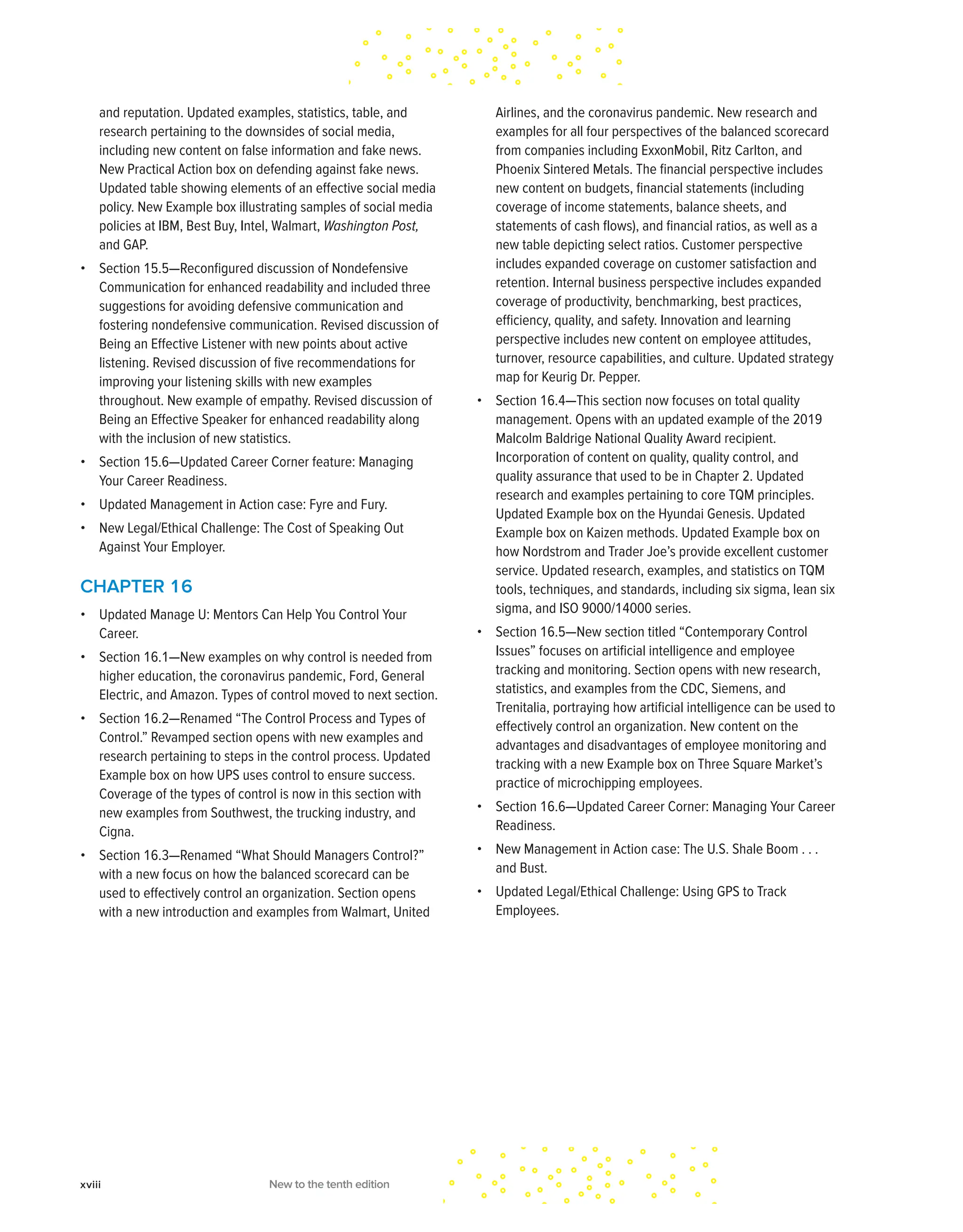 and reputation. Updated examples, statistics, table, and
research pertaining to the downsides of social media,
including new content on false information and fake news.
New Practical Action box on defending against fake news.
Updated table showing elements of an effective social media
policy. New Example box illustrating samples of social media
policies at IBM, Best Buy, Intel, Walmart, Washington Post,
and GAP.
• Section 15.5—Reconfigured discussion of Nondefensive
Communication for enhanced readability and included three
suggestions for avoiding defensive communication and
fostering nondefensive communication. Revised discussion of
Being an Effective Listener with new points about active
listening. Revised discussion of five recommendations for
improving your listening skills with new examples
throughout. New example of empathy. Revised discussion of
Being an Effective Speaker for enhanced readability along
with the inclusion of new statistics.
• Section 15.6—Updated Career Corner feature: Managing
Your Career Readiness.
• Updated Management in Action case: Fyre and Fury.
• New Legal/Ethical Challenge: The Cost of Speaking Out
Against Your Employer.
CHAPTER 16
• Updated Manage U: Mentors Can Help You Control Your
Career.
• Section 16.1—New examples on why control is needed from
higher education, the coronavirus pandemic, Ford, General
Electric, and Amazon. Types of control moved to next section.
• Section 16.2—Renamed “The Control Process and Types of
Control.” Revamped section opens with new examples and
research pertaining to steps in the control process. Updated
Example box on how UPS uses control to ensure success.
Coverage of the types of control is now in this section with
new examples from Southwest, the trucking industry, and
Cigna.
• Section 16.3—Renamed “What Should Managers Control?”
with a new focus on how the balanced scorecard can be
used to effectively control an organization. Section opens
with a new introduction and examples from Walmart, United
Airlines, and the coronavirus pandemic. New research and
examples for all four perspectives of the balanced scorecard
from companies including ExxonMobil, Ritz Carlton, and
Phoenix Sintered Metals. The financial perspective includes
new content on budgets, financial statements (including
coverage of income statements, balance sheets, and
statements of cash flows), and financial ratios, as well as a
new table depicting select ratios. Customer perspective
includes expanded coverage on customer satisfaction and
retention. Internal business perspective includes expanded
coverage of productivity, benchmarking, best practices,
efficiency, quality, and safety. Innovation and learning
perspective includes new content on employee attitudes,
turnover, resource capabilities, and culture. Updated strategy
map for Keurig Dr. Pepper.
• Section 16.4—This section now focuses on total quality
management. Opens with an updated example of the 2019
Malcolm Baldrige National Quality Award recipient.
Incorporation of content on quality, quality control, and
quality assurance that used to be in Chapter 2. Updated
research and examples pertaining to core TQM principles.
Updated Example box on the Hyundai Genesis. Updated
Example box on Kaizen methods. Updated Example box on
how Nordstrom and Trader Joe’s provide excellent customer
service. Updated research, examples, and statistics on TQM
tools, techniques, and standards, including six sigma, lean six
sigma, and ISO 9000/14000 series.
• Section 16.5—New section titled “Contemporary Control
Issues” focuses on artificial intelligence and employee
tracking and monitoring. Section opens with new research,
statistics, and examples from the CDC, Siemens, and
Trenitalia, portraying how artificial intelligence can be used to
effectively control an organization. New content on the
advantages and disadvantages of employee monitoring and
tracking with a new Example box on Three Square Market’s
practice of microchipping employees.
• Section 16.6—Updated Career Corner: Managing Your Career
Readiness.
• New Management in Action case: The U.S. Shale Boom . . .
and Bust.
• Updated Legal/Ethical Challenge: Using GPS to Track
Employees.
xviii New to the tenth edition
 