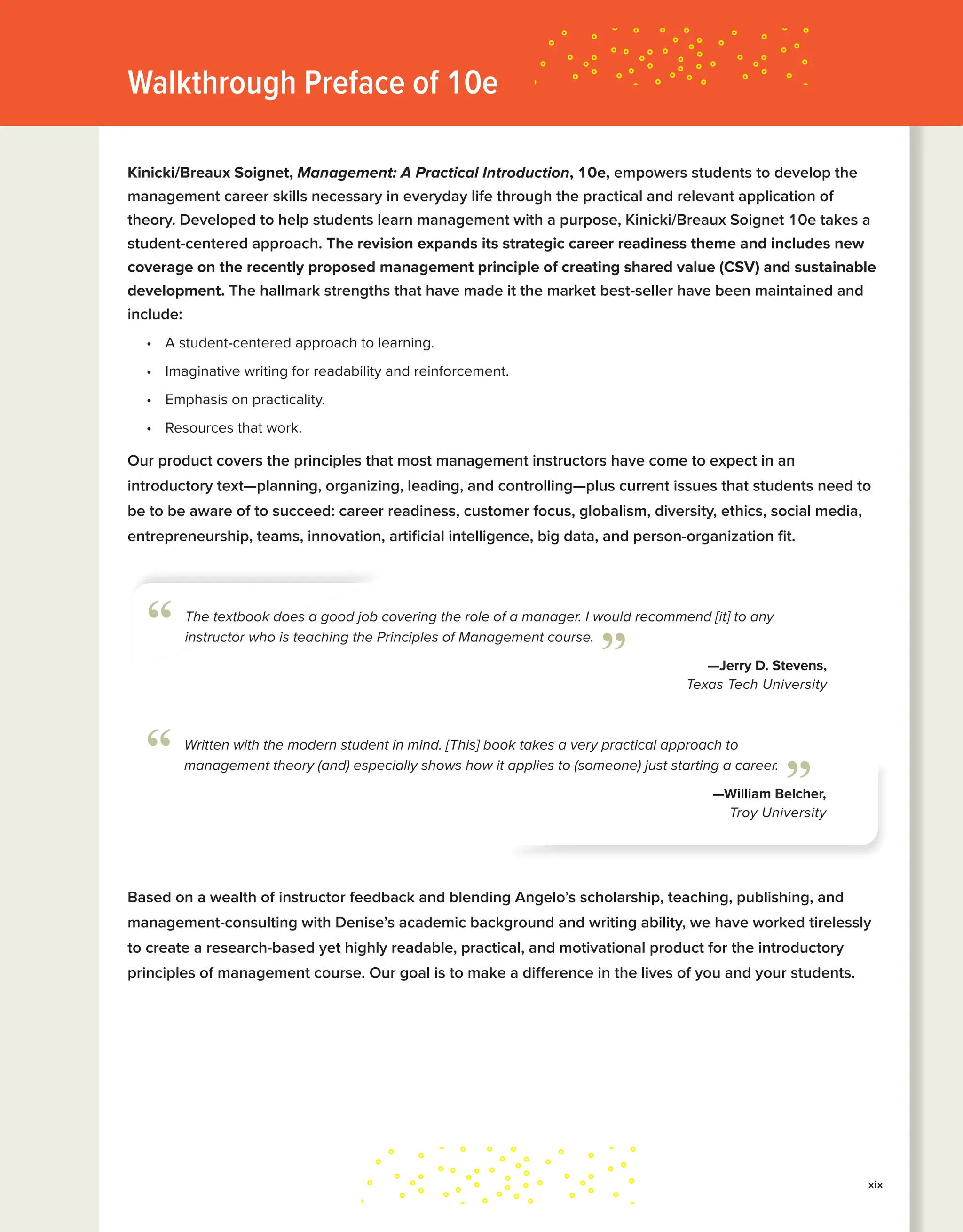 Walkthrough Preface of 10e
Kinicki/Breaux Soignet, Management: A Practical Introduction, 10e, empowers students to develop the
management career skills necessary in everyday life through the practical and relevant application of
theory. Developed to help students learn management with a purpose, Kinicki/Breaux Soignet 10e takes a
student-centered approach. The revision expands its strategic career readiness theme and includes new
coverage on the recently proposed management principle of creating shared value (CSV) and sustainable
development. The hallmark strengths that have made it the market best-seller have been maintained and
include:
• A student-centered approach to learning.
• Imaginative writing for readability and reinforcement.
• Emphasis on practicality.
• Resources that work.
Our product covers the principles that most management instructors have come to expect in an
introductory text—planning, organizing, leading, and controlling—plus current issues that students need to
be to be aware of to succeed: career readiness, customer focus, globalism, diversity, ethics, social media,
entrepreneurship, teams, innovation, artificial intelligence, big data, and person-organization fit.
The textbook does a good job covering the role of a manager. I would recommend [it] to any
instructor who is teaching the Principles of Management course.
—Jerry D. Stevens,
Texas Tech University
“ ”
Written with the modern student in mind. [This] book takes a very practical approach to
management theory (and) especially shows how it applies to (someone) just starting a career.
—William Belcher,
Troy University
“ ”
xix
Based on a wealth of instructor feedback and blending Angelo’s scholarship, teaching, publishing, and
management-consulting with Denise’s academic background and writing ability, we have worked tirelessly
to create a research-based yet highly readable, practical, and motivational product for the introductory
principles of management course. Our goal is to make a difference in the lives of you and your students.
 