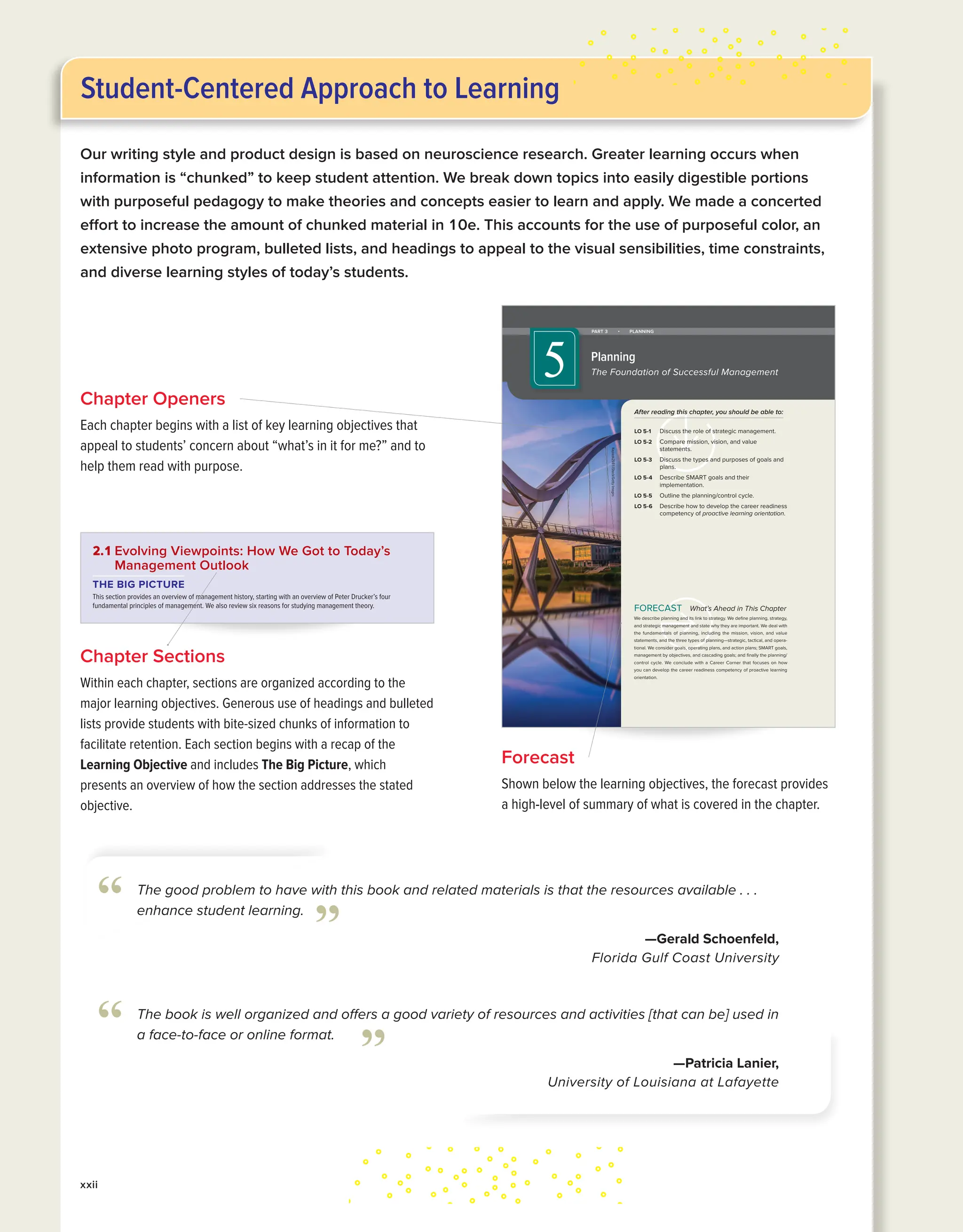 Chapter Openers
Each chapter begins with a list of key learning objectives that
appeal to students’ concern about “what’s in it for me?” and to
help them read with purpose.
Chapter Sections
Within each chapter, sections are organized according to the
major learning objectives. Generous use of headings and bulleted
lists provide students with bite-sized chunks of information to
facilitate retention. Each section begins with a recap of the
Learning Objective and includes The Big Picture, which
presents an overview of how the section addresses the stated
objective.
What’s Ahead in This Chapter
We describe planning and its link to strategy. We define planning, strategy,
and strategic management and state why they are important. We deal with
the fundamentals of planning, including the mission, vision, and value
statements, and the three types of planning—strategic, tactical, and opera-
tional. We consider goals, operating plans, and action plans; SMART goals,
management by objectives, and cascading goals; and finally the planning/
control cycle. We conclude with a Career Corner that focuses on how
you can develop the career readiness competency of proactive learning
orientation.
FORECAST
After reading this chapter, you should be able to:
LO 5-1 Discuss the role of strategic management.
LO 5-2 Compare mission, vision, and value
statements.
LO 5-3 Discuss the types and purposes of goals and
plans.
LO 5-4 Describe SMART goals and their
implementation.
LO 5-5 Outline the planning/control cycle.
LO 5-6 Describe how to develop the career readiness
competency of proactive learning orientation.
PART 3 • PLANNING
Planning
The Foundation of Successful Management
5
Kapook2981/iStock/Getty
Images
kin35168_ch05_178-207.indd 178 11/13/20 8:18 AM
46 PART 1 Introduction
“The best way to predict the future is to create it,” says Peter Drucker. Understanding
management history can assist you in determining the type of management style you
prefer in others and the type you want to adopt for yourself in the future. A good grasp
of management history also enables you to utilize a host of different managerial per-
spectives and techniques, thereby improving your ability to manage others.
Creating Modern Management: The Handbook
of Peter Drucker
Who is Peter Drucker? “He was the creator and inventor of modern management,” says
management guru Tom Peters (author of In Search of Excellence).7
Business.com sug-
gests that Drucker’s management theories “form the bedrock on which corporate
America was built.”8
An Austrian trained in economics and international law, Drucker came to the United
States in 1937, where he worked as a correspondent for British newspapers and later
became a college professor. In 1954, he published his famous text The Practice of Man-
agement, in which he proposed the important idea that management was one of the
major social innovations of the 20th century and should be treated as a profession, like
medicine or law.
In this and other books, he introduced several ideas that now underlie the organiza-
tion and practice of management:
■ Workers should be treated as assets.
■ The corporation could be considered a human community.
■ There is “no business without a customer.”
■ Institutionalized management practices are preferable to charismatic cult leaders.
Many ideas you will encounter in this book—decentralization, management by objec-
tives, knowledge workers—are directly traceable to Drucker’s pen (see the Example box
on Wegmans). In our time, Drucker’s rational approach has culminated in evidence-
based management, as we describe in Section 2.4 in this chapter.
LO 2-1
Describe the development
of current perspectives on
management.
2.1 Evolving Viewpoints: How We Got to Today’s
Management Outlook
THE BIG PICTURE
This section provides an overview of management history, starting with an overview of Peter Drucker’s four
fundamental principles of management. We also review six reasons for studying management theory.
True learner. In his 70-year
career, Peter Drucker published
more than 35 books and
numerous other publications,
received the U.S. Presidential
Medal of Freedom, and achieved
near rock-star status for his
management ideas. A true
learner who constantly
expanded his knowledge,
Drucker understood that new
experiences are key to nurturing
new ideas and new ventures. Do
you have this kind of curiosity?
Jonathan Alcorn/ZUMAPRESS/
Newscom
EXAMPLE Drucker’s Principles in Action: Wegmans Food Markets
Drucker’s principles are alive and well in many leading busi-
nesses today, including at Wegmans supermarket chain. The
organization has more than 100 locations and has been listed
as one of Fortune’s “Best Companies to Work For” 22 years in
a row. The company also boasts a 94% approval rating from
current and former employees who rated it on Glassdoor.9
Employees are ecstatic about Wegmans because the su-
permarket chain treats its workforce as assets. Every year, We-
gmans invests more than $50 million in employee scholarships,
cooking technique certifications, management trainee and
leadership development programs, and a whole host of other
initiatives. Employees can also take online training seminars
kin35168_ch02_044-073.indd 46 11/13/20 8:03 AM
Forecast
Shown below the learning objectives, the forecast provides
a high-level of summary of what is covered in the chapter.
The book is well organized and offers a good variety of resources and activities [that can be] used in
a face-to-face or online format.
—Patricia Lanier,
University of Louisiana at Lafayette
“ ”
The good problem to have with this book and related materials is that the resources available . . .
enhance student learning.
—Gerald Schoenfeld,
Florida Gulf Coast University
“ ”
xxii
Student-Centered Approach to Learning
Our writing style and product design is based on neuroscience research. Greater learning occurs when
information is “chunked” to keep student attention. We break down topics into easily digestible portions
with purposeful pedagogy to make theories and concepts easier to learn and apply. We made a concerted
effort to increase the amount of chunked material in 10e. This accounts for the use of purposeful color, an
extensive photo program, bulleted lists, and headings to appeal to the visual sensibilities, time constraints,
and diverse learning styles of today’s students.
 