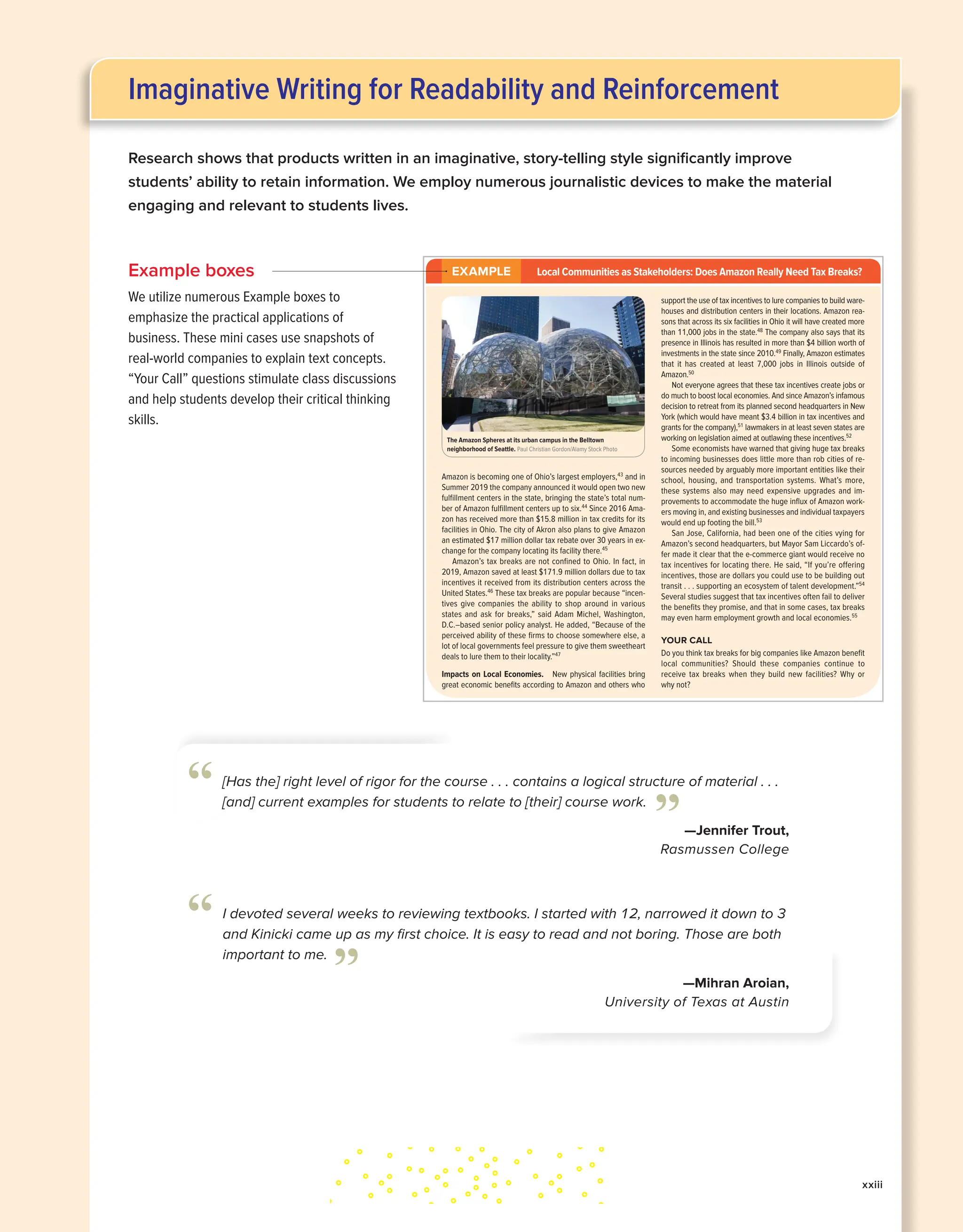 Research shows that products written in an imaginative, story-telling style significantly improve
students’ ability to retain information. We employ numerous journalistic devices to make the material
engaging and relevant to students lives.
xxiii
Example boxes
We utilize numerous Example boxes to
emphasize the practical applications of
business. These mini cases use snapshots of
real-world companies to explain text concepts.
“Your Call” questions stimulate class discussions
and help students develop their critical thinking
skills.
The Manager’s Changing Work Environment and Ethical Responsibilities CHAPTER 3 83
8. Financial Institutions Want to launch a small company? Although normally reluc-
tant to make loans to start-ups, financial institutions—banks, savings and loans, and credit
unions—may do so if you have a good credit history or can secure the loan with property
such as a house. You might also receive help from venture capitalists. Venture capital is
money provided by investors to start-up firms and small businesses with high risk but per-
ceived long-term growth potential, in return for an ownership stake.
During the Great Recession, when even good customers found loans hard to get, a new
kind of financing emerged called crowdfunding, raising money for a project or venture by
obtaining many small amounts of money from many people (“the crowd”), using websites
such as Kickstarter. We discuss crowdfunding further in Chapter 10.
Established companies also often need loans to tide them over when revenues are down
or to finance expansion, but they rely on lenders such as commercial banks, investment
banks, and insurance companies for assistance.
EXAMPLE Local Communities as Stakeholders: Does Amazon Really Need Tax Breaks?
Amazon is becoming one of Ohio’s largest employers,43
and in
Summer 2019 the company announced it would open two new
fulfillment centers in the state, bringing the state’s total num-
ber of Amazon fulfillment centers up to six.44
Since 2016 Ama-
zon has received more than $15.8 million in tax credits for its
facilities in Ohio. The city of Akron also plans to give Amazon
an estimated $17 million dollar tax rebate over 30 years in ex-
change for the company locating its facility there.45
Amazon’s tax breaks are not confined to Ohio. In fact, in
2019, Amazon saved at least $171.9 million dollars due to tax
incentives it received from its distribution centers across the
United States.46
These tax breaks are popular because “incen-
tives give companies the ability to shop around in various
states and ask for breaks,” said Adam Michel, Washington,
D.C.–based senior policy analyst. He added, “Because of the
perceived ability of these firms to choose somewhere else, a
lot of local governments feel pressure to give them sweetheart
deals to lure them to their locality.”47
Impacts on Local Economies. New physical facilities bring
great economic benefits according to Amazon and others who
support the use of tax incentives to lure companies to build ware-
houses and distribution centers in their locations. Amazon rea-
sons that across its six facilities in Ohio it will have created more
than 11,000 jobs in the state.48
The company also says that its
presence in Illinois has resulted in more than $4 billion worth of
investments in the state since 2010.49
Finally, Amazon estimates
that it has created at least 7,000 jobs in Illinois outside of
Amazon.50
Not everyone agrees that these tax incentives create jobs or
do much to boost local economies. And since Amazon’s infamous
decision to retreat from its planned second headquarters in New
York (which would have meant $3.4 billion in tax incentives and
grants for the company),51
lawmakers in at least seven states are
working on legislation aimed at outlawing these incentives.52
Some economists have warned that giving huge tax breaks
to incoming businesses does little more than rob cities of re-
sources needed by arguably more important entities like their
school, housing, and transportation systems. What’s more,
these systems also may need expensive upgrades and im-
provements to accommodate the huge influx of Amazon work-
ers moving in, and existing businesses and individual taxpayers
would end up footing the bill.53
San Jose, California, had been one of the cities vying for
Amazon’s second headquarters, but Mayor Sam Liccardo’s of-
fer made it clear that the e-commerce giant would receive no
tax incentives for locating there. He said, “If you’re offering
incentives, those are dollars you could use to be building out
transit . . . supporting an ecosystem of talent development.”54
Several studies suggest that tax incentives often fail to deliver
the benefits they promise, and that in some cases, tax breaks
may even harm employment growth and local economies.55
YOUR CALL
Do you think tax breaks for big companies like Amazon benefit
local communities? Should these companies continue to
receive tax breaks when they build new facilities? Why or
why not?
The Amazon Spheres at its urban campus in the Belltown
neighborhood of Seattle. Paul Christian Gordon/Alamy Stock Photo
kin35168_ch03_074-115.indd 83 11/13/20 9:22 AM
I devoted several weeks to reviewing textbooks. I started with 12, narrowed it down to 3
and Kinicki came up as my first choice. It is easy to read and not boring. Those are both
important to me.
—Mihran Aroian,
University of Texas at Austin
”
“
[Has the] right level of rigor for the course . . . contains a logical structure of material . . .
[and] current examples for students to relate to [their] course work.
—Jennifer Trout,
Rasmussen College
”
“
Imaginative Writing for Readability and Reinforcement
 