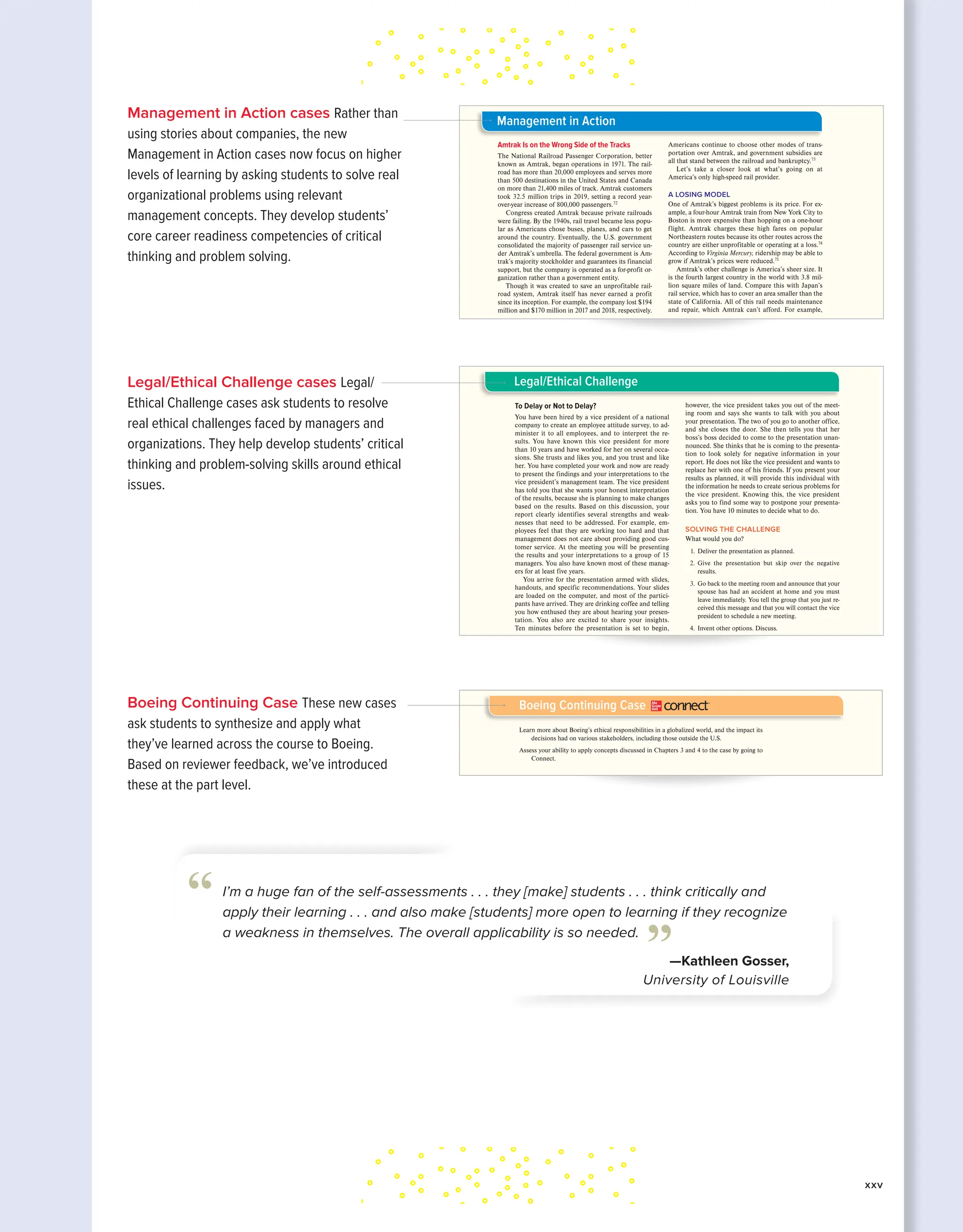 Legal/Ethical Challenge cases Legal/
Ethical Challenge cases ask students to resolve
real ethical challenges faced by managers and
organizations. They help develop students’ critical
thinking and problem-solving skills around ethical
issues.
Boeing Continuing Case These new cases
ask students to synthesize and apply what
they’ve learned across the course to Boeing.
Based on reviewer feedback, we’ve introduced
these at the part level.
204 PART 3 Planning
1. What are planning, strategy, and strategic
management?
2. Why are they important?
3. What is the difference between a mission and a
vision, a mission statement and a vision statement?
4. What are three types of planning?
5. What are two types of goals?
6. What are SMART goals?
7. What is management by objectives?
8. What three things have to happen for MBO to be
successful?
9. Explain the planning/control cycle.
Understanding the Chapter: What Do I Know?
Amtrak Is on the Wrong Side of the Tracks
The National Railroad Passenger Corporation, better
known as Amtrak, began operations in 1971. The rail-
road has more than 20,000 employees and serves more
than 500 destinations in the United States and Canada
on more than 21,400 miles of track. Amtrak customers
took 32.5 million trips in 2019, setting a record year-
over-year increase of 800,000 passengers.72
Congress created Amtrak because private railroads
were failing. By the 1940s, rail travel became less popu-
lar as Americans chose buses, planes, and cars to get
around the country. Eventually, the U.S. government
consolidated the majority of passenger rail service un-
der Amtrak’s umbrella. The federal government is Am-
trak’s majority stockholder and guarantees its financial
support, but the company is operated as a for-profit or-
ganization rather than a government entity.
Though it was created to save an unprofitable rail-
road system, Amtrak itself has never earned a profit
since its inception. For example, the company lost $194
million and $170 million in 2017 and 2018, respectively.
Americans continue to choose other modes of trans-
portation over Amtrak, and government subsidies are
all that stand between the railroad and bankruptcy.73
Let’s take a closer look at what’s going on at
America’s only high-speed rail provider.
A LOSING MODEL
One of Amtrak’s biggest problems is its price. For ex-
ample, a four-hour Amtrak train from New York City to
Boston is more expensive than hopping on a one-hour
flight. Amtrak charges these high fares on popular
Northeastern routes because its other routes across the
country are either unprofitable or operating at a loss.74
According to Virginia Mercury, ridership may be able to
grow if Amtrak’s prices were reduced.75
Amtrak’s other challenge is America’s sheer size. It
is the fourth largest country in the world with 3.8 mil-
lion square miles of land. Compare this with Japan’s
rail service, which has to cover an area smaller than the
state of California. All of this rail needs maintenance
and repair, which Amtrak can’t afford. For example,
Management in Action
kin35168_ch05_178-207.indd 204 11/13/20 11:33 AM
The Exceptional Manager CHAPTER 1 43
To Delay or Not to Delay?
You have been hired by a vice president of a national
company to create an employee attitude survey, to ad-
minister it to all employees, and to interpret the re-
sults. You have known this vice president for more
than 10 years and have worked for her on several occa-
sions. She trusts and likes you, and you trust and like
her. You have completed your work and now are ready
to present the findings and your interpretations to the
vice president’s management team. The vice president
has told you that she wants your honest interpretation
of the results, because she is planning to make changes
based on the results. Based on this discussion, your
report clearly identifies several strengths and weak-
nesses that need to be addressed. For example, em-
ployees feel that they are working too hard and that
management does not care about providing good cus-
tomer service. At the meeting you will be presenting
the results and your interpretations to a group of 15
managers. You also have known most of these manag-
ers for at least five years.
You arrive for the presentation armed with slides,
handouts, and specific recommendations. Your slides
are loaded on the computer, and most of the partici-
pants have arrived. They are drinking coffee and telling
you how enthused they are about hearing your presen-
tation. You also are excited to share your insights.
Ten minutes before the presentation is set to begin,
however, the vice president takes you out of the meet-
ing room and says she wants to talk with you about
your presentation. The two of you go to another office,
and she closes the door. She then tells you that her
boss’s boss decided to come to the presentation unan-
nounced. She thinks that he is coming to the presenta-
tion to look solely for negative information in your
report. He does not like the vice president and wants to
replace her with one of his friends. If you present your
results as planned, it will provide this individual with
the information he needs to create serious problems for
the vice president. Knowing this, the vice president
asks you to find some way to postpone your presenta-
tion. You have 10 minutes to decide what to do.
SOLVING THE CHALLENGE
What would you do?
1. Deliver the presentation as planned.
2. Give the presentation but skip over the negative
results.
3. Go back to the meeting room and announce that your
spouse has had an accident at home and you must
leave immediately. You tell the group that you just re-
ceived this message and that you will contact the vice
president to schedule a new meeting.
4. Invent other options. Discuss.
Legal/Ethical Challenge
kin35168_ch01_002-043.indd 43 11/13/20 11:45 AM
Learn more about Boeing’s ethical responsibilities in a globalized world, and the impact its
decisions had on various stakeholders, including those outside the U.S.
Assess your ability to apply concepts discussed in Chapters 3 and 4 to the case by going to
Connect.
Boeing Continuing Case ®
kin35168_ch04_140-177.indd 177 11/13/20 11:36 AM
Management in Action cases Rather than
using stories about companies, the new
Management in Action cases now focus on higher
levels of learning by asking students to solve real
organizational problems using relevant
management concepts. They develop students’
core career readiness competencies of critical
thinking and problem solving.
I’m a huge fan of the self-assessments . . . they [make] students . . . think critically and
apply their learning . . . and also make [students] more open to learning if they recognize
a weakness in themselves. The overall applicability is so needed.
—Kathleen Gosser,
University of Louisville
”
“
xxv
 