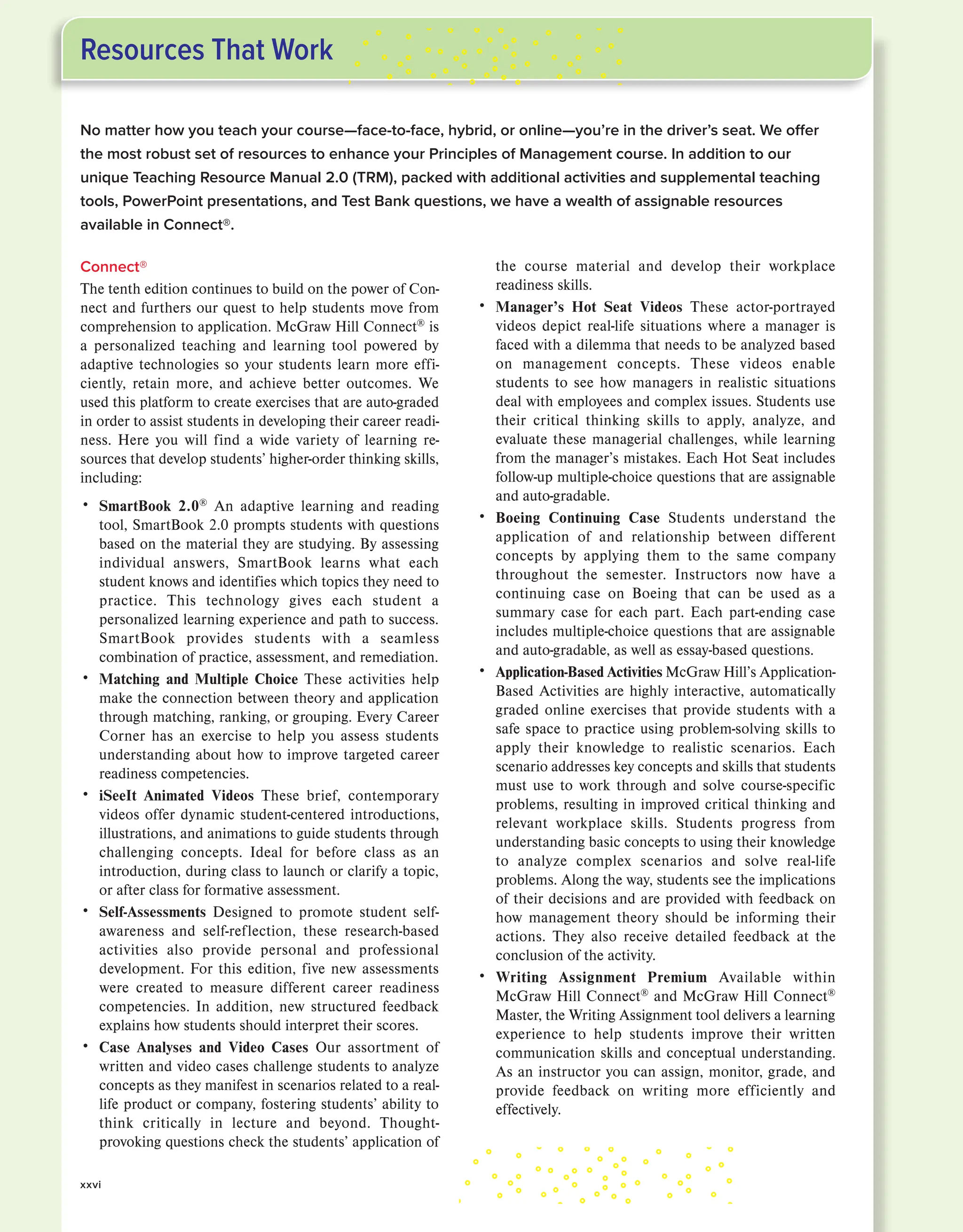 No matter how you teach your course—face-to-face, hybrid, or online—you’re in the driver’s seat. We offer
the most robust set of resources to enhance your Principles of Management course. In addition to our
unique Teaching Resource Manual 2.0 (TRM), packed with additional activities and supplemental teaching
tools, PowerPoint presentations, and Test Bank questions, we have a wealth of assignable resources
available in Connect®.
Connect®
The tenth edition continues to build on the power of Con-
nect and furthers our quest to help students move from
comprehension to application. McGraw Hill Connect®
is
a personalized teaching and learning tool powered by
adaptive technologies so your students learn more effi-
ciently, retain more, and achieve better outcomes. We
used this platform to create exercises that are auto-graded
in order to assist students in developing their career readi-
ness. Here you will find a wide variety of learning re-
sources that develop students’ higher-order thinking skills,
including:
• SmartBook 2.0®
An adaptive learning and reading
tool, SmartBook 2.0 prompts students with questions
based on the material they are studying. By assessing
individual answers, SmartBook learns what each
student knows and identifies which topics they need to
practice. This technology gives each student a
personalized learning experience and path to success.
SmartBook provides students with a seamless
combination of practice, assessment, and remediation.
• Matching and Multiple Choice These activities help
make the connection between theory and application
through matching, ranking, or grouping. Every Career
Corner has an exercise to help you assess students
understanding about how to improve targeted career
readiness competencies.
• iSeeIt Animated Videos These brief, contemporary
videos offer dynamic student-centered introductions,
illustrations, and animations to guide students through
challenging concepts. Ideal for before class as an
introduction, during class to launch or clarify a topic,
or after class for formative assessment.
• Self-Assessments Designed to promote student self-
awareness and self-reflection, these research-based
activities also provide personal and professional
development. For this edition, five new assessments
were created to measure different career readiness
competencies. In addition, new structured feedback
explains how students should interpret their scores.
• Case Analyses and Video Cases Our assortment of
written and video cases challenge students to analyze
concepts as they manifest in scenarios related to a real-
life product or company, fostering students’ ability to
think critically in lecture and beyond. Thought-
provoking questions check the students’ application of
the course material and develop their workplace
readiness skills.
• Manager’s Hot Seat Videos These actor-portrayed
videos depict real-life situations where a manager is
faced with a dilemma that needs to be analyzed based
on management concepts. These videos enable
students to see how managers in realistic situations
deal with employees and complex issues. Students use
their critical thinking skills to apply, analyze, and
evaluate these managerial challenges, while learning
from the manager’s mistakes. Each Hot Seat includes
follow-up multiple-choice questions that are assignable
and auto-gradable.
• Boeing Continuing Case Students understand the
application of and relationship between different
concepts by applying them to the same company
throughout the semester. Instructors now have a
continuing case on Boeing that can be used as a
summary case for each part. Each part-ending case
includes multiple-choice questions that are assignable
and auto-gradable, as well as essay-based questions.
• Application-Based Activities McGraw Hill’s Application-
Based Activities are highly interactive, automatically
graded online exercises that provide students with a
safe space to practice using problem-solving skills to
apply their knowledge to realistic scenarios. Each
scenario addresses key concepts and skills that students
must use to work through and solve course-specific
problems, resulting in improved critical thinking and
relevant workplace skills. Students progress from
understanding basic concepts to using their knowledge
to analyze complex scenarios and solve real-life
problems. Along the way, students see the implications
of their decisions and are provided with feedback on
how management theory should be informing their
actions. They also receive detailed feedback at the
conclusion of the activity.
• Writing Assignment Premium Available within
McGraw Hill Connect®
and McGraw Hill Connect®
Master, the Writing Assignment tool delivers a learning
experience to help students improve their written
communication skills and conceptual understanding.
As an instructor you can assign, monitor, grade, and
provide feedback on writing more efficiently and
effectively.
Resources That Work
xxvi
 