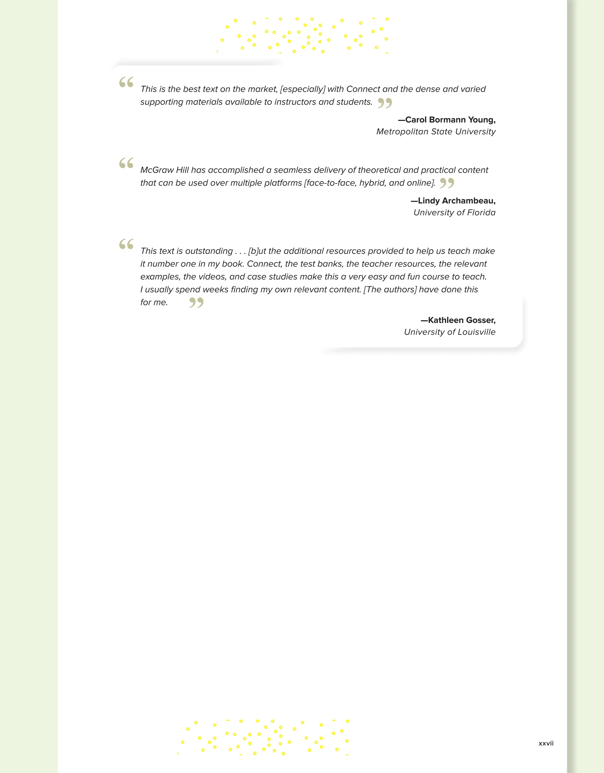 xxvii
This is the best text on the market, [especially] with Connect and the dense and varied
supporting materials available to instructors and students.
—Carol Bormann Young,
Metropolitan State University
”
“
McGraw Hill has accomplished a seamless delivery of theoretical and practical content
that can be used over multiple platforms [face-to-face, hybrid, and online].
—Lindy Archambeau,
University of Florida
”
“
This text is outstanding . . . [b]ut the additional resources provided to help us teach make
it number one in my book. Connect, the test banks, the teacher resources, the relevant
examples, the videos, and case studies make this a very easy and fun course to teach.
I usually spend weeks finding my own relevant content. [The authors] have done this
for me.
—Kathleen Gosser,
University of Louisville
”
“
 
