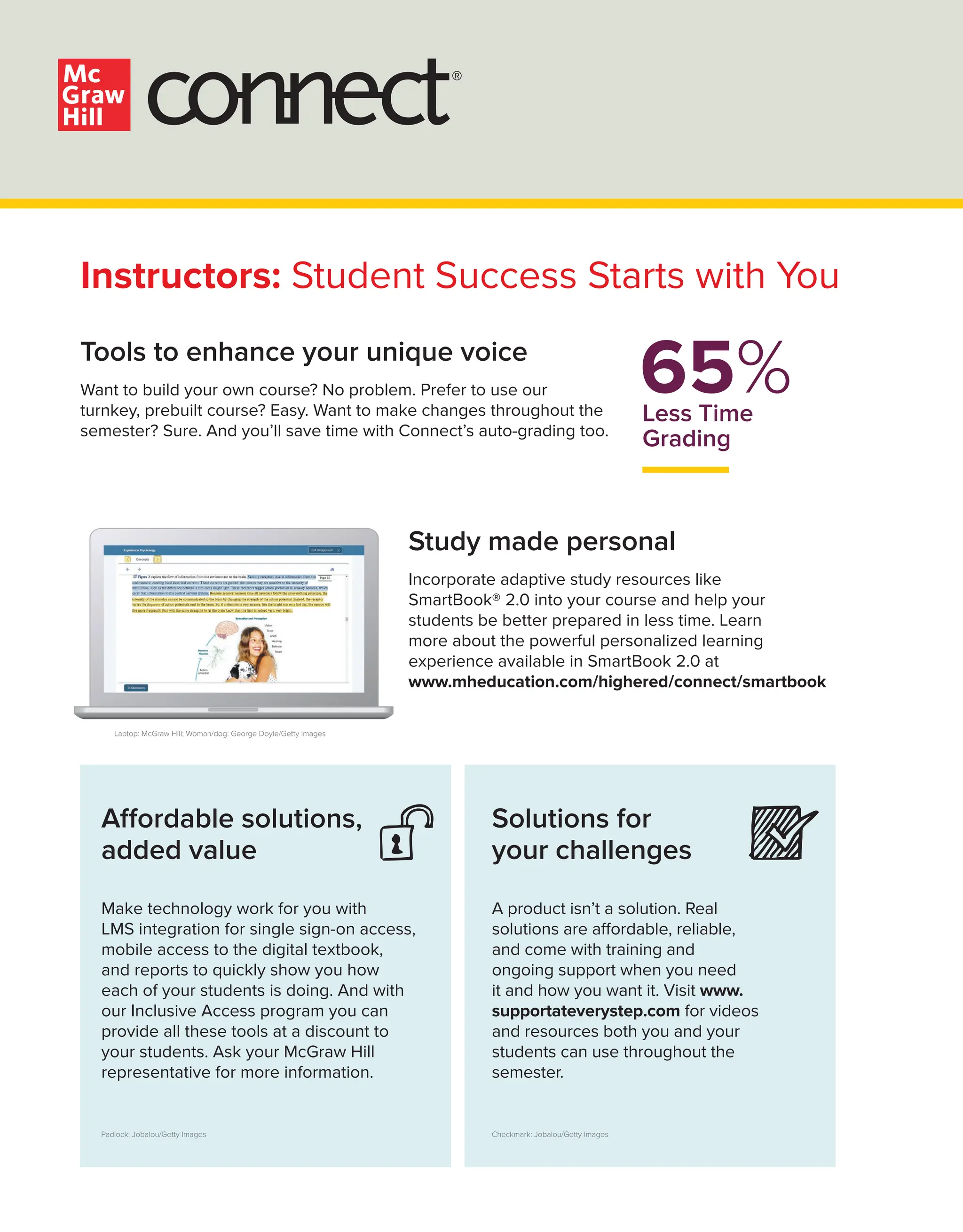 Affordable solutions,
added value
Make technology work for you with
LMS integration for single sign-on access,
mobile access to the digital textbook,
and reports to quickly show you how
each of your students is doing. And with
our Inclusive Access program you can
provide all these tools at a discount to
your students. Ask your McGraw Hill
representative for more information.
65%
Less Time
Grading
Laptop: McGraw Hill; Woman/dog: George Doyle/Getty Images
Checkmark: Jobalou/Getty Images
Padlock: Jobalou/Getty Images
®
Instructors: Student Success Starts with You
Tools to enhance your unique voice
Want to build your own course? No problem. Prefer to use our
turnkey, prebuilt course? Easy. Want to make changes throughout the
semester? Sure. And you’ll save time with Connect’s auto-grading too.
Solutions for
your challenges
A product isn’t a solution. Real
solutions are affordable, reliable,
and come with training and
ongoing support when you need
it and how you want it. Visit www.
supportateverystep.com for videos
and resources both you and your
students can use throughout the
semester.
Study made personal
Incorporate adaptive study resources like
SmartBook® 2.0 into your course and help your
students be better prepared in less time. Learn
more about the powerful personalized learning
experience available in SmartBook 2.0 at
www.mheducation.com/highered/connect/smartbook
 