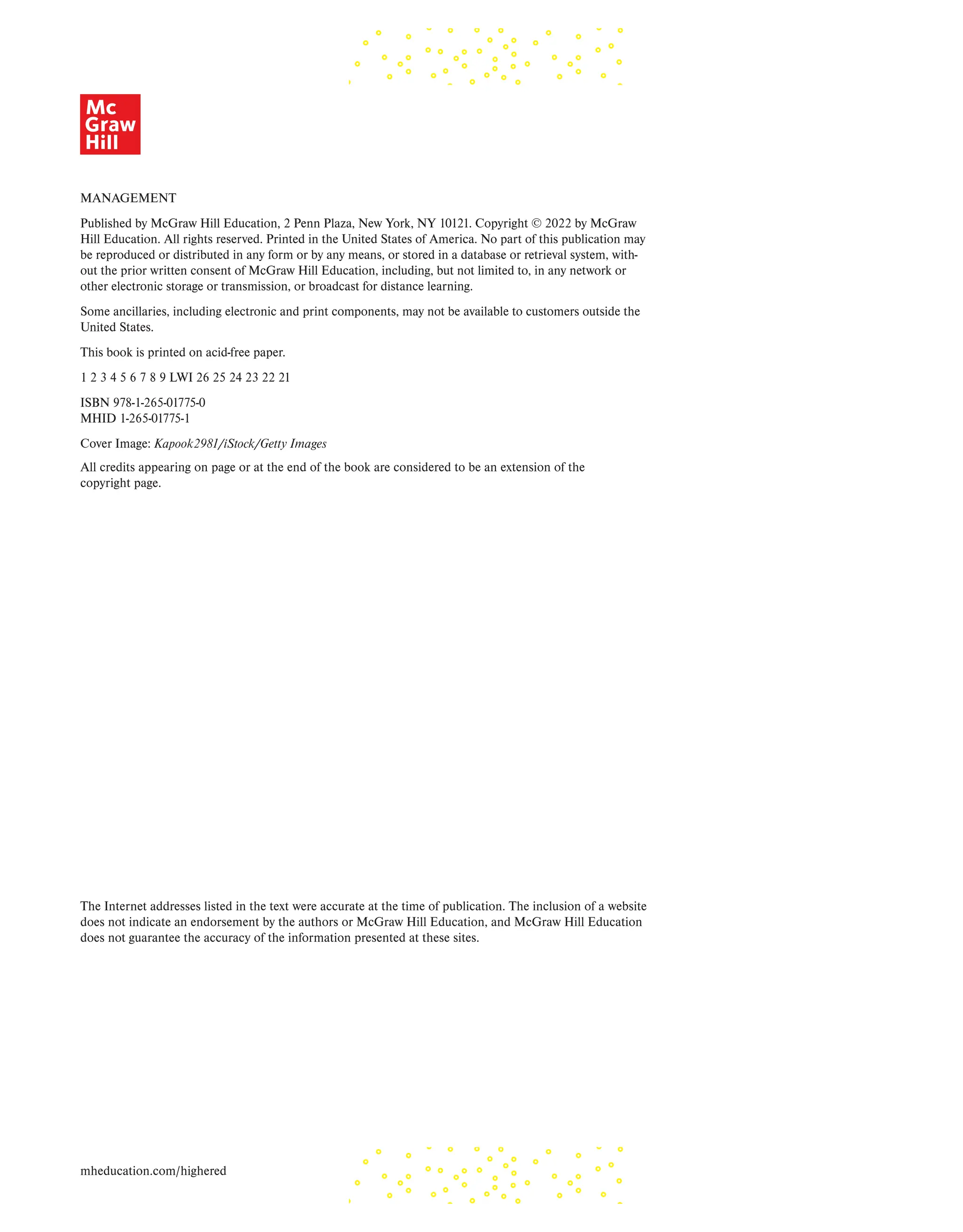 MANAGEMENT
Published by McGraw Hill Education, 2 Penn Plaza, New York, NY 10121. Copyright © 2022 by McGraw
Hill Education. All rights reserved. Printed in the United States of America. No part of this publication may
be reproduced or distributed in any form or by any means, or stored in a database or retrieval system, with-
out the prior written consent of McGraw Hill Education, including, but not limited to, in any network or
other electronic storage or transmission, or broadcast for distance learning.
Some ancillaries, including electronic and print components, may not be available to customers outside the
United States.
This book is printed on acid-free paper.
1 2 3 4 5 6 7 8 9 LWI 26 25 24 23 22 21
ISBN 978-1-265-01775-0
MHID 1-265-01775-1
Cover Image: Kapook2981/iStock/Getty Images
All credits appearing on page or at the end of the book are considered to be an extension of the
copyright page.
The Internet addresses listed in the text were accurate at the time of publication. The inclusion of a website
does not indicate an endorsement by the authors or McGraw Hill Education, and McGraw Hill Education
does not guarantee the accuracy of the information presented at these sites.
mheducation.com/highered
 