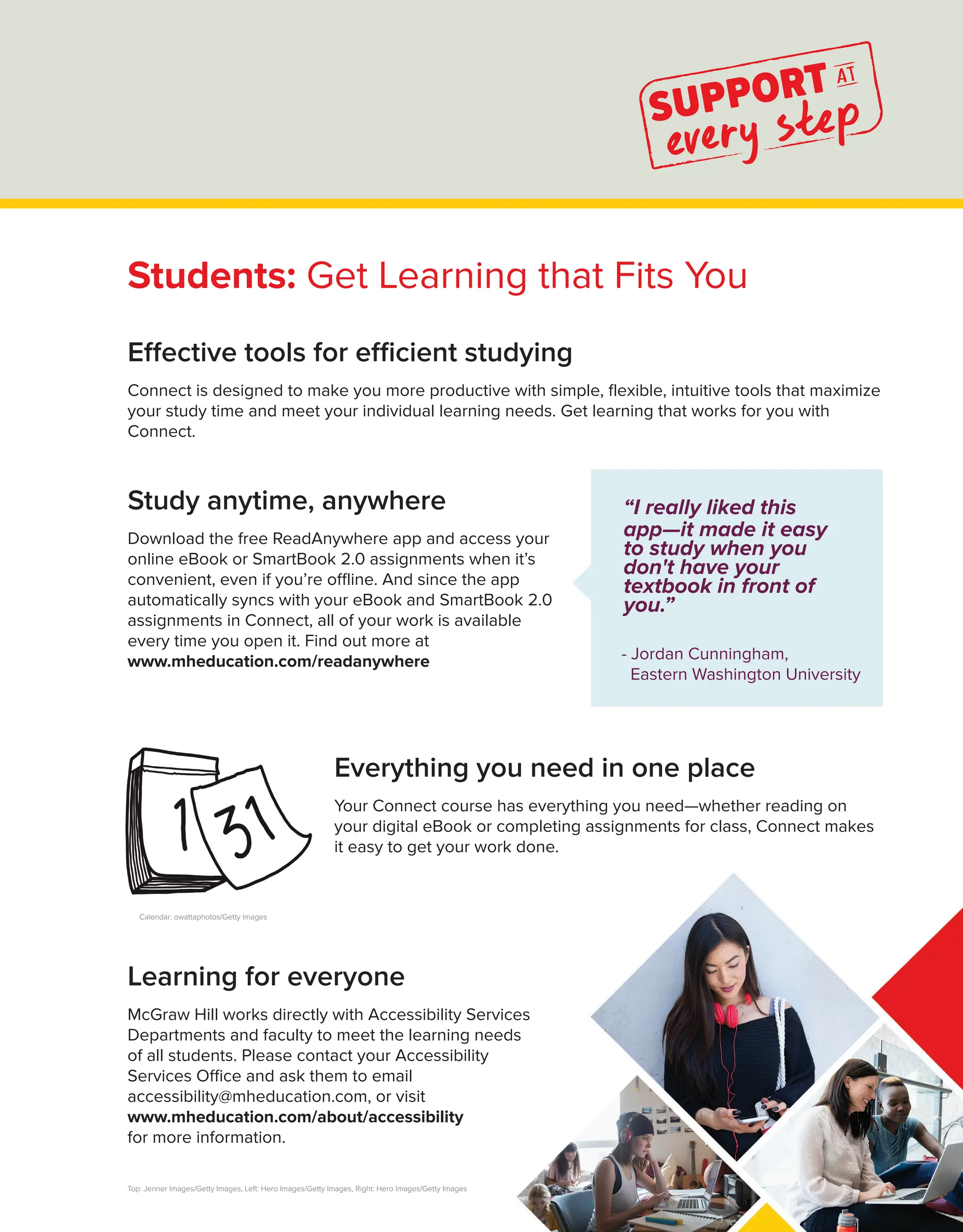 Effective tools for efficient studying
Connect is designed to make you more productive with simple, flexible, intuitive tools that maximize
your study time and meet your individual learning needs. Get learning that works for you with
Connect.
“I really liked this
app—it made it easy
to study when you
don't have your
textbook in front of
you.”
- Jordan Cunningham,
Eastern Washington University
Study anytime, anywhere
Download the free ReadAnywhere app and access your
online eBook or SmartBook 2.0 assignments when it’s
convenient, even if you’re offline. And since the app
automatically syncs with your eBook and SmartBook 2.0
assignments in Connect, all of your work is available
every time you open it. Find out more at
www.mheducation.com/readanywhere
Top: Jenner Images/Getty Images, Left: Hero Images/Getty Images, Right: Hero Images/Getty Images
Calendar: owattaphotos/Getty Images
Students: Get Learning that Fits You
Learning for everyone
McGraw Hill works directly with Accessibility Services
Departments and faculty to meet the learning needs
of all students. Please contact your Accessibility
Services Office and ask them to email
accessibility@mheducation.com, or visit
www.mheducation.com/about/accessibility
for more information.
Everything you need in one place
Your Connect course has everything you need—whether reading on
your digital eBook or completing assignments for class, Connect makes
it easy to get your work done.
 