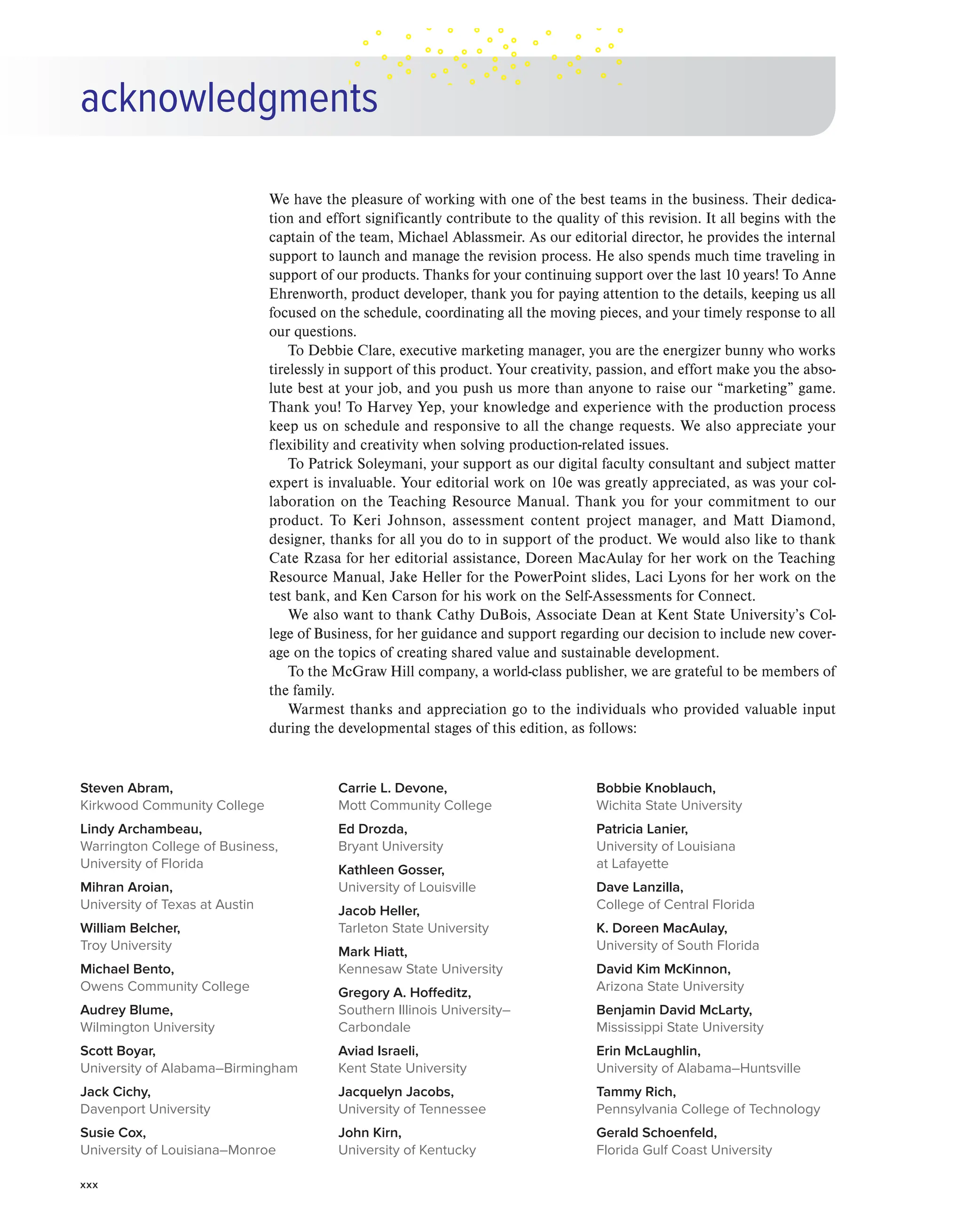 xxx
acknowledgments
We have the pleasure of working with one of the best teams in the business. Their dedica-
tion and effort significantly contribute to the quality of this revision. It all begins with the
captain of the team, Michael Ablassmeir. As our editorial director, he provides the internal
support to launch and manage the revision process. He also spends much time traveling in
support of our products. Thanks for your continuing support over the last 10 years! To Anne
Ehrenworth, product developer, thank you for paying attention to the details, keeping us all
focused on the schedule, coordinating all the moving pieces, and your timely response to all
our questions.
To Debbie Clare, executive marketing manager, you are the energizer bunny who works
tirelessly in support of this product. Your creativity, passion, and effort make you the abso-
lute best at your job, and you push us more than anyone to raise our “marketing” game.
Thank you! To Harvey Yep, your knowledge and experience with the production process
keep us on schedule and responsive to all the change requests. We also appreciate your
flexibility and creativity when solving production-related issues.
To Patrick Soleymani, your support as our digital faculty consultant and subject matter
expert is invaluable. Your editorial work on 10e was greatly appreciated, as was your col-
laboration on the Teaching Resource Manual. Thank you for your commitment to our
product. To Keri Johnson, assessment content project manager, and Matt Diamond,
designer, thanks for all you do to in support of the product. We would also like to thank
Cate Rzasa for her editorial assistance, Doreen MacAulay for her work on the Teaching
Resource Manual, Jake Heller for the PowerPoint slides, Laci Lyons for her work on the
test bank, and Ken Carson for his work on the Self-Assessments for Connect.
We also want to thank Cathy DuBois, Associate Dean at Kent State University’s Col-
lege of Business, for her guidance and support regarding our decision to include new cover-
age on the topics of creating shared value and sustainable development.
To the McGraw Hill company, a world-class publisher, we are grateful to be members of
the family.
Warmest thanks and appreciation go to the individuals who provided valuable input
during the developmental stages of this edition, as follows:
Steven Abram,
Kirkwood Community College
Lindy Archambeau,
Warrington College of Business,
University of Florida
Mihran Aroian,
University of Texas at Austin
William Belcher,
Troy University
Michael Bento,
Owens Community College
Audrey Blume,
Wilmington University
Scott Boyar,
University of Alabama–Birmingham
Jack Cichy,
Davenport University
Susie Cox,
University of Louisiana–Monroe
Carrie L. Devone,
Mott Community College
Ed Drozda,
Bryant University
Kathleen Gosser,
University of Louisville
Jacob Heller,
Tarleton State University
Mark Hiatt,
Kennesaw State University
Gregory A. Hoffeditz,
Southern Illinois University–
Carbondale
Aviad Israeli,
Kent State University
Jacquelyn Jacobs,
University of Tennessee
John Kirn,
University of Kentucky
Bobbie Knoblauch,
Wichita State University
Patricia Lanier,
University of Louisiana
at Lafayette
Dave Lanzilla,
College of Central Florida
K. Doreen MacAulay,
University of South Florida
David Kim McKinnon,
Arizona State University
Benjamin David McLarty,
Mississippi State University
Erin McLaughlin,
University of Alabama–Huntsville
Tammy Rich,
Pennsylvania College of Technology
Gerald Schoenfeld,
Florida Gulf Coast University
 
