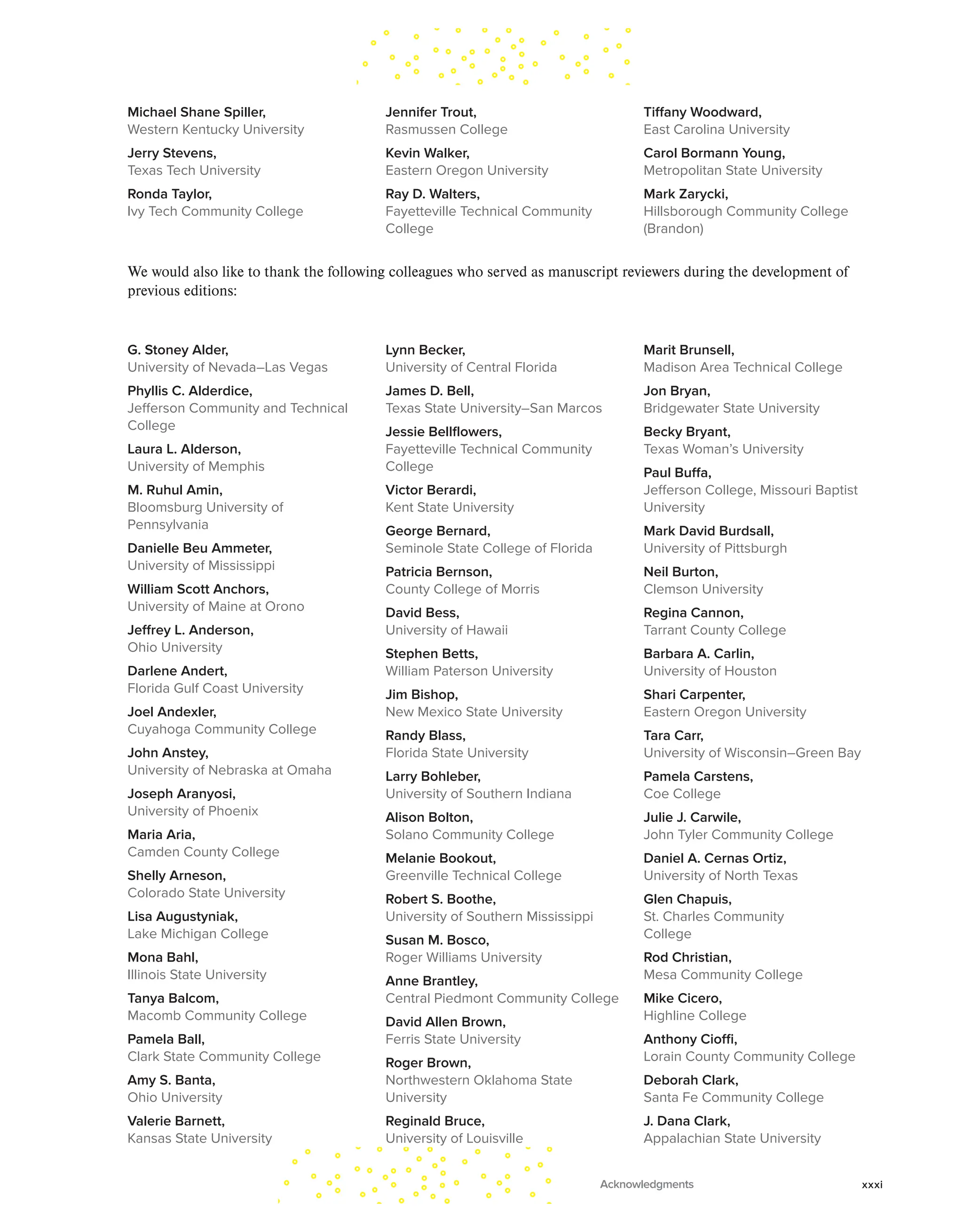 Michael Shane Spiller,
Western Kentucky University
Jerry Stevens,
Texas Tech University
Ronda Taylor,
Ivy Tech Community College
Jennifer Trout,
Rasmussen College
Kevin Walker,
Eastern Oregon University
Ray D. Walters,
Fayetteville Technical Community
College
Tiffany Woodward,
East Carolina University
Carol Bormann Young,
Metropolitan State University
Mark Zarycki,
Hillsborough Community College
(Brandon)
We would also like to thank the following colleagues who served as manuscript reviewers during the development of
previous editions:
G. Stoney Alder,
University of Nevada–Las Vegas
Phyllis C. Alderdice,
Jefferson Community and Technical
College
Laura L. Alderson,
University of Memphis
M. Ruhul Amin,
Bloomsburg University of
Pennsylvania
Danielle Beu Ammeter,
University of Mississippi
William Scott Anchors,
University of Maine at Orono
Jeffrey L. Anderson,
Ohio University
Darlene Andert,
Florida Gulf Coast University
Joel Andexler,
Cuyahoga Community College
John Anstey,
University of Nebraska at Omaha
Joseph Aranyosi,
University of Phoenix
Maria Aria,
Camden County College
Shelly Arneson,
Colorado State University
Lisa Augustyniak,
Lake Michigan College
Mona Bahl,
Illinois State University
Tanya Balcom,
Macomb Community College
Pamela Ball,
Clark State Community College
Amy S. Banta,
Ohio University
Valerie Barnett,
Kansas State University
Lynn Becker,
University of Central Florida
James D. Bell,
Texas State University–San Marcos
Jessie Bellflowers,
Fayetteville Technical Community
College
Victor Berardi,
Kent State University
George Bernard,
Seminole State College of Florida
Patricia Bernson,
County College of Morris
David Bess,
University of Hawaii
Stephen Betts,
William Paterson University
Jim Bishop,
New Mexico State University
Randy Blass,
Florida State University
Larry Bohleber,
University of Southern Indiana
Alison Bolton,
Solano Community College
Melanie Bookout,
Greenville Technical College
Robert S. Boothe,
University of Southern Mississippi
Susan M. Bosco,
Roger Williams University
Anne Brantley,
Central Piedmont Community College
David Allen Brown,
Ferris State University
Roger Brown,
Northwestern Oklahoma State
University
Reginald Bruce,
University of Louisville
Marit Brunsell,
Madison Area Technical College
Jon Bryan,
Bridgewater State University
Becky Bryant,
Texas Woman’s University
Paul Buffa,
Jefferson College, Missouri Baptist
University
Mark David Burdsall,
University of Pittsburgh
Neil Burton,
Clemson University
Regina Cannon,
Tarrant County College
Barbara A. Carlin,
University of Houston
Shari Carpenter,
Eastern Oregon University
Tara Carr,
University of Wisconsin–Green Bay
Pamela Carstens,
Coe College
Julie J. Carwile,
John Tyler Community College
Daniel A. Cernas Ortiz,
University of North Texas
Glen Chapuis,
St. Charles Community
College
Rod Christian,
Mesa Community College
Mike Cicero,
Highline College
Anthony Cioffi,
Lorain County Community College
Deborah Clark,
Santa Fe Community College
J. Dana Clark,
Appalachian State University
Acknowledgments xxxi
 