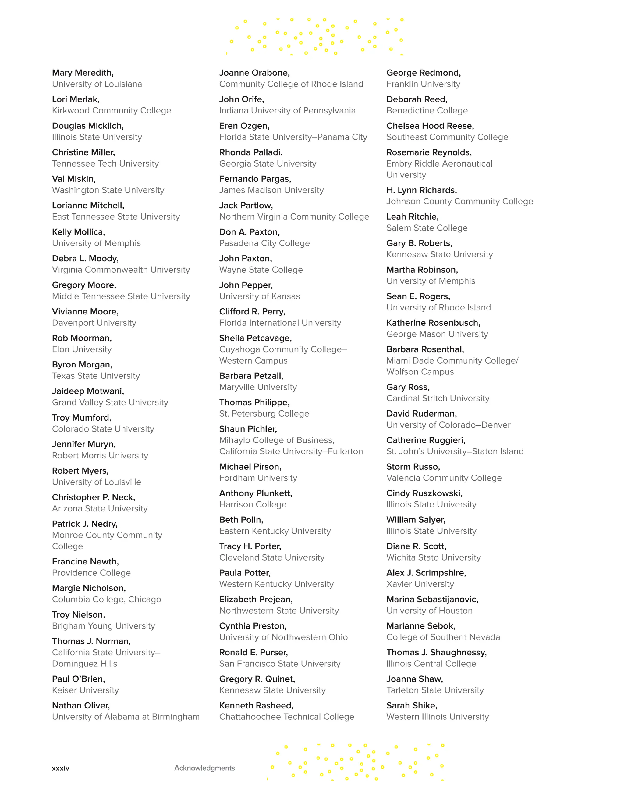 Mary Meredith,
University of Louisiana
Lori Merlak,
Kirkwood Community College
Douglas Micklich,
Illinois State University
Christine Miller,
Tennessee Tech University
Val Miskin,
Washington State University
Lorianne Mitchell,
East Tennessee State University
Kelly Mollica,
University of Memphis
Debra L. Moody,
Virginia Commonwealth University
Gregory Moore,
Middle Tennessee State University
Vivianne Moore,
Davenport University
Rob Moorman,
Elon University
Byron Morgan,
Texas State University
Jaideep Motwani,
Grand Valley State University
Troy Mumford,
Colorado State University
Jennifer Muryn,
Robert Morris University
Robert Myers,
University of Louisville
Christopher P. Neck,
Arizona State University
Patrick J. Nedry,
Monroe County Community
College
Francine Newth,
Providence College
Margie Nicholson,
Columbia College, Chicago
Troy Nielson,
Brigham Young University
Thomas J. Norman,
California State University–
Dominguez Hills
Paul O’Brien,
Keiser University
Nathan Oliver,
University of Alabama at Birmingham
Joanne Orabone,
Community College of Rhode Island
John Orife,
Indiana University of Pennsylvania
Eren Ozgen,
Florida State University–Panama City
Rhonda Palladi,
Georgia State University
Fernando Pargas,
James Madison University
Jack Partlow,
Northern Virginia Community College
Don A. Paxton,
Pasadena City College
John Paxton,
Wayne State College
John Pepper,
University of Kansas
Clifford R. Perry,
Florida International University
Sheila Petcavage,
Cuyahoga Community College–
Western Campus
Barbara Petzall,
Maryville University
Thomas Philippe,
St. Petersburg College
Shaun Pichler,
Mihaylo College of Business,
California State University–Fullerton
Michael Pirson,
Fordham University
Anthony Plunkett,
Harrison College
Beth Polin,
Eastern Kentucky University
Tracy H. Porter,
Cleveland State University
Paula Potter,
Western Kentucky University
Elizabeth Prejean,
Northwestern State University
Cynthia Preston,
University of Northwestern Ohio
Ronald E. Purser,
San Francisco State University
Gregory R. Quinet,
Kennesaw State University
Kenneth Rasheed,
Chattahoochee Technical College
George Redmond,
Franklin University
Deborah Reed,
Benedictine College
Chelsea Hood Reese,
Southeast Community College
Rosemarie Reynolds,
Embry Riddle Aeronautical
University
H. Lynn Richards,
Johnson County Community College
Leah Ritchie,
Salem State College
Gary B. Roberts,
Kennesaw State University
Martha Robinson,
University of Memphis
Sean E. Rogers,
University of Rhode Island
Katherine Rosenbusch,
George Mason University
Barbara Rosenthal,
Miami Dade Community College/
Wolfson Campus
Gary Ross,
Cardinal Stritch University
David Ruderman,
University of Colorado–Denver
Catherine Ruggieri,
St. John’s University–Staten Island
Storm Russo,
Valencia Community College
Cindy Ruszkowski,
Illinois State University
William Salyer,
Illinois State University
Diane R. Scott,
Wichita State University
Alex J. Scrimpshire,
Xavier University
Marina Sebastijanovic,
University of Houston
Marianne Sebok,
College of Southern Nevada
Thomas J. Shaughnessy,
Illinois Central College
Joanna Shaw,
Tarleton State University
Sarah Shike,
Western Illinois University
xxxiv Acknowledgments
 