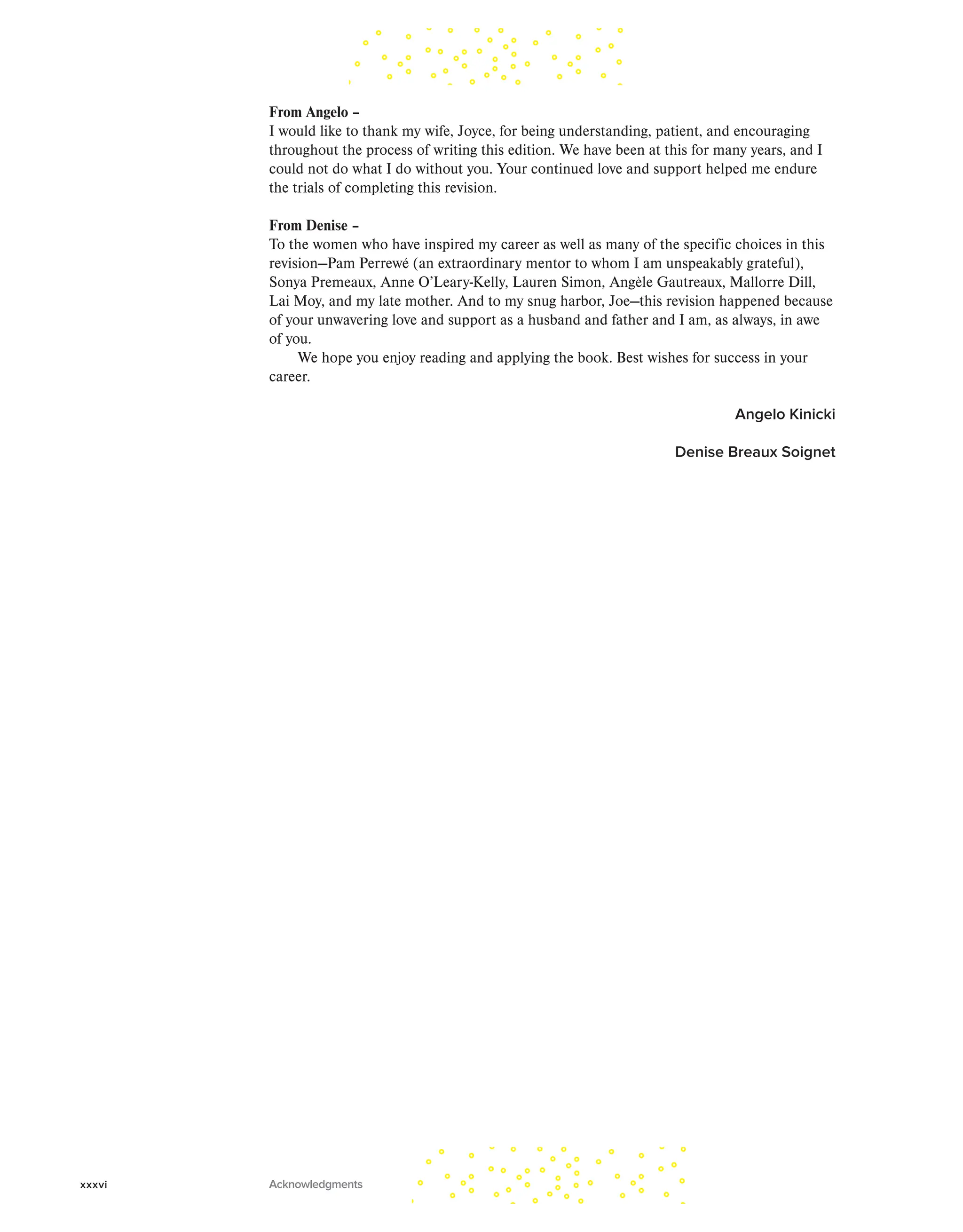 From Angelo –
I would like to thank my wife, Joyce, for being understanding, patient, and encouraging
throughout the process of writing this edition. We have been at this for many years, and I
could not do what I do without you. Your continued love and support helped me endure
the trials of completing this revision.
From Denise –
To the women who have inspired my career as well as many of the specific choices in this
revision—Pam Perrewé (an extraordinary mentor to whom I am unspeakably grateful),
Sonya Premeaux, Anne O’Leary-Kelly, Lauren Simon, Angèle Gautreaux, Mallorre Dill,
Lai Moy, and my late mother. And to my snug harbor, Joe—this revision happened because
of your unwavering love and support as a husband and father and I am, as always, in awe
of you.
We hope you enjoy reading and applying the book. Best wishes for success in your
career.
Angelo Kinicki
Denise Breaux Soignet
xxxvi Acknowledgments
 