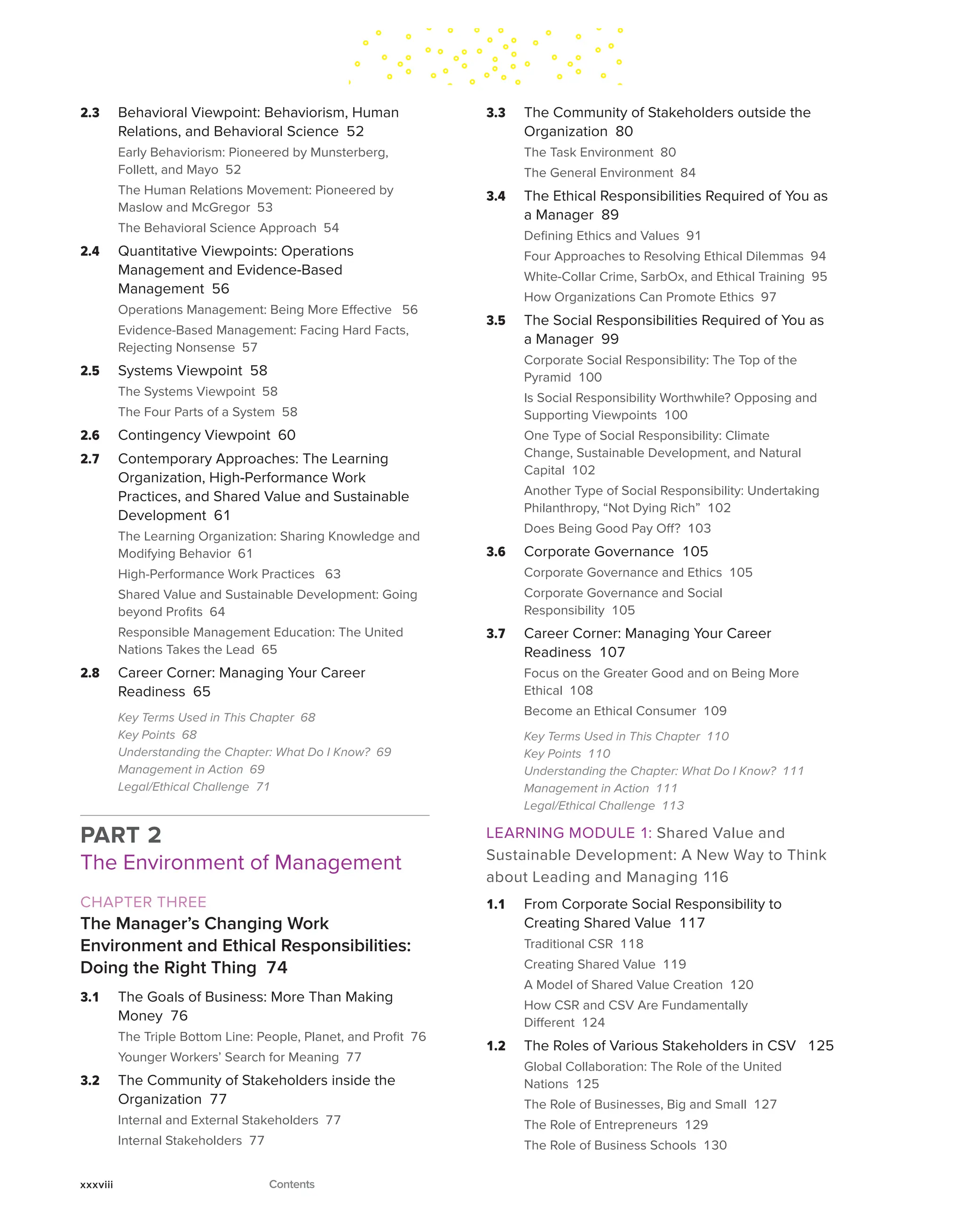 2.3 Behavioral Viewpoint: Behaviorism, Human
Relations, and Behavioral Science 52
Early Behaviorism: Pioneered by Munsterberg,
Follett, and Mayo 52
The Human Relations Movement: Pioneered by
Maslow and McGregor 53
The Behavioral Science Approach 54
2.4 Quantitative Viewpoints: Operations
Management and Evidence-Based
Management 56
Operations Management: Being More Effective 56
Evidence-Based Management: Facing Hard Facts,
Rejecting Nonsense 57
2.5 Systems Viewpoint 58
The Systems Viewpoint 58
The Four Parts of a System 58
2.6 Contingency Viewpoint 60
2.7 Contemporary Approaches: The Learning
Organization, High-Performance Work
Practices, and Shared Value and Sustainable
Development 61
The Learning Organization: Sharing Knowledge and
Modifying Behavior 61
High-Performance Work Practices 63
Shared Value and Sustainable Development: Going
beyond Profits 64
Responsible Management Education: The United
Nations Takes the Lead 65
2.8 Career Corner: Managing Your Career
Readiness 65
Key Terms Used in This Chapter 68
Key Points 68
Understanding the Chapter: What Do I Know? 69
Management in Action 69
Legal/Ethical Challenge 71
PART 2
The Environment of Management
CHAPTER THREE
The Manager’s Changing Work
Environment and Ethical Responsibilities:
Doing the Right Thing 74
3.1 The Goals of Business: More Than Making
Money 76
The Triple Bottom Line: People, Planet, and Profit 76
Younger Workers’ Search for Meaning 77
3.2 The Community of Stakeholders inside the
Organization 77
Internal and External Stakeholders 77
Internal Stakeholders 77
3.3 The Community of Stakeholders outside the
Organization 80
The Task Environment 80
The General Environment 84
3.4 The Ethical Responsibilities Required of You as
a Manager 89
Defining Ethics and Values 91
Four Approaches to Resolving Ethical Dilemmas 94
White-Collar Crime, SarbOx, and Ethical Training 95
How Organizations Can Promote Ethics 97
3.5 The Social Responsibilities Required of You as
a Manager 99
Corporate Social Responsibility: The Top of the
Pyramid 100
Is Social Responsibility Worthwhile? Opposing and
Supporting Viewpoints 100
One Type of Social Responsibility: Climate
Change, Sustainable Development, and Natural
Capital 102
Another Type of Social Responsibility: Undertaking
Philanthropy, “Not Dying Rich” 102
Does Being Good Pay Off? 103
3.6 Corporate Governance 105
Corporate Governance and Ethics 105
Corporate Governance and Social
Responsibility 105
3.7 Career Corner: Managing Your Career
Readiness 107
Focus on the Greater Good and on Being More
Ethical 108
Become an Ethical Consumer 109
Key Terms Used in This Chapter 110
Key Points 110
Understanding the Chapter: What Do I Know? 111
Management in Action 111
Legal/Ethical Challenge 113
LEARNING MODULE 1: Shared Value and
Sustainable Development: A New Way to Think
about Leading and Managing 116
1.1 From Corporate Social Responsibility to
Creating Shared Value 117
Traditional CSR 118
Creating Shared Value 119
A Model of Shared Value Creation 120
How CSR and CSV Are Fundamentally
Different 124
1.2 The Roles of Various Stakeholders in CSV 125
Global Collaboration: The Role of the United
Nations 125
The Role of Businesses, Big and Small 127
The Role of Entrepreneurs 129
The Role of Business Schools 130
xxxviii Contents
 