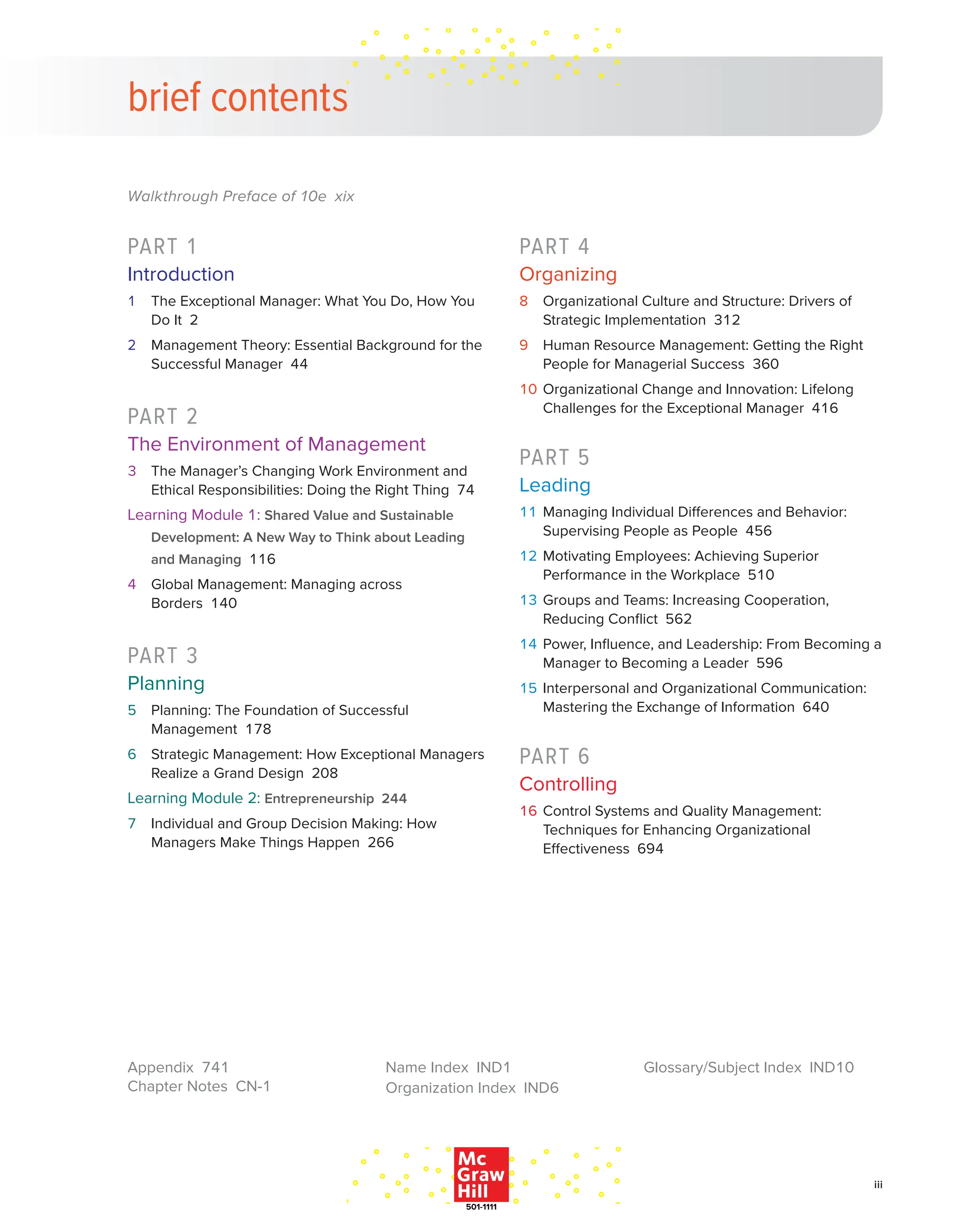 iii
Walkthrough Preface of 10e xix
PART 1
Introduction
1 The Exceptional Manager: What You Do, How You
Do It 2
2 Management Theory: Essential Background for the
Successful Manager 44
PART 2
The Environment of Management
3 The Manager’s Changing Work Environment and
Ethical Responsibilities: Doing the Right Thing 74
Learning Module 1: Shared Value and Sustainable
Development: A New Way to Think about Leading
and Managing 116
4 Global Management: Managing across
Borders 140
PART 3
Planning
5 Planning: The Foundation of Successful
Management 178
6 Strategic Management: How Exceptional Managers
Realize a Grand Design 208
Learning Module 2: Entrepreneurship 244
7 Individual and Group Decision Making: How
Managers Make Things Happen 266
PART 4
Organizing
8 Organizational Culture and Structure: Drivers of
Strategic Implementation 312
9 Human Resource Management: Getting the Right
People for Managerial Success 360
10 Organizational Change and Innovation: Lifelong
Challenges for the Exceptional Manager 416
PART 5
Leading
11 Managing Individual Differences and Behavior:
Supervising People as People 456
12 Motivating Employees: Achieving Superior
Performance in the Workplace 510
13 Groups and Teams: Increasing Cooperation,
Reducing Conflict 562
14 Power, Influence, and Leadership: From Becoming a
Manager to Becoming a Leader 596
15 Interpersonal and Organizational Communication:
Mastering the Exchange of Information 640
PART 6
Controlling
16 Control Systems and Quality Management:
Techniques for Enhancing Organizational
Effectiveness 694
brief contents
Appendix 741
Chapter Notes CN-1
Name Index IND1
Organization Index IND6
Glossary/Subject Index IND10
 