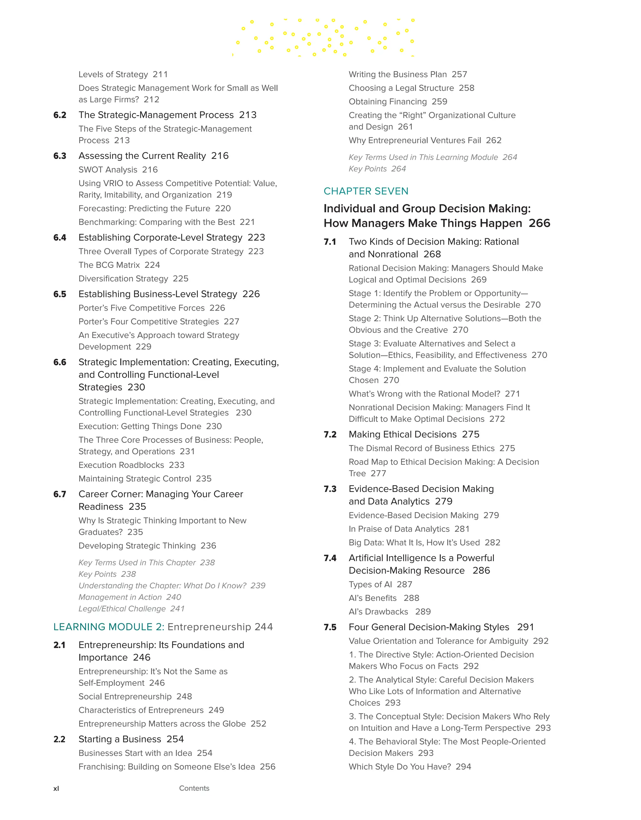 Levels of Strategy 211
Does Strategic Management Work for Small as Well
as Large Firms? 212
6.2 The Strategic-Management Process 213
The Five Steps of the Strategic-Management
Process 213
6.3 Assessing the Current Reality 216
SWOT Analysis 216
Using VRIO to Assess Competitive Potential: Value,
Rarity, Imitability, and Organization 219
Forecasting: Predicting the Future 220
Benchmarking: Comparing with the Best 221
6.4 Establishing Corporate-Level Strategy 223
Three Overall Types of Corporate Strategy 223
The BCG Matrix 224
Diversification Strategy 225
6.5 Establishing Business-Level Strategy 226
Porter’s Five Competitive Forces 226
Porter’s Four Competitive Strategies 227
An Executive’s Approach toward Strategy
Development 229
6.6 Strategic Implementation: Creating, Executing,
and Controlling Functional-Level
Strategies 230
Strategic Implementation: Creating, Executing, and
Controlling Functional-Level Strategies 230
Execution: Getting Things Done 230
The Three Core Processes of Business: People,
Strategy, and Operations 231
Execution Roadblocks 233
Maintaining Strategic Control 235
6.7 Career Corner: Managing Your Career
Readiness 235
Why Is Strategic Thinking Important to New
Graduates? 235
Developing Strategic Thinking 236
Key Terms Used in This Chapter 238
Key Points 238
Understanding the Chapter: What Do I Know? 239
Management in Action 240
Legal/Ethical Challenge 241
LEARNING MODULE 2: Entrepreneurship 244
2.1 Entrepreneurship: Its Foundations and
Importance 246
Entrepreneurship: It’s Not the Same as
Self-Employment 246
Social Entrepreneurship 248
Characteristics of Entrepreneurs 249
Entrepreneurship Matters across the Globe 252
2.2 Starting a Business 254
Businesses Start with an Idea 254
Franchising: Building on Someone Else’s Idea 256
Writing the Business Plan 257
Choosing a Legal Structure 258
Obtaining Financing 259
Creating the “Right” Organizational Culture
and Design 261
Why Entrepreneurial Ventures Fail 262
Key Terms Used in This Learning Module 264
Key Points 264
CHAPTER SEVEN
Individual and Group Decision Making:
How Managers Make Things Happen 266
7.1 Two Kinds of Decision Making: Rational
and Nonrational 268
Rational Decision Making: Managers Should Make
Logical and Optimal Decisions 269
Stage 1: Identify the Problem or Opportunity—
Determining the Actual versus the Desirable 270
Stage 2: Think Up Alternative Solutions—Both the
Obvious and the Creative 270
Stage 3: Evaluate Alternatives and Select a
Solution—Ethics, Feasibility, and Effectiveness 270
Stage 4: Implement and Evaluate the Solution
Chosen 270
What’s Wrong with the Rational Model? 271
Nonrational Decision Making: Managers Find It
Difficult to Make Optimal Decisions 272
7.2 Making Ethical Decisions 275
The Dismal Record of Business Ethics 275
Road Map to Ethical Decision Making: A Decision
Tree 277
7.3 Evidence-Based Decision Making
and Data Analytics 279
Evidence-Based Decision Making 279
In Praise of Data Analytics 281
Big Data: What It Is, How It’s Used 282
7.4 Artificial Intelligence Is a Powerful
Decision-Making Resource 286
Types of AI 287
AI’s Benefits 288
AI’s Drawbacks 289
7.5 Four General Decision-Making Styles 291
Value Orientation and Tolerance for Ambiguity 292
1. The Directive Style: Action-Oriented Decision
Makers Who Focus on Facts 292
2. The Analytical Style: Careful Decision Makers
Who Like Lots of Information and Alternative
Choices 293
3. The Conceptual Style: Decision Makers Who Rely
on Intuition and Have a Long-Term Perspective 293
4. The Behavioral Style: The Most People-Oriented
Decision Makers 293
Which Style Do You Have? 294
xl Contents
 