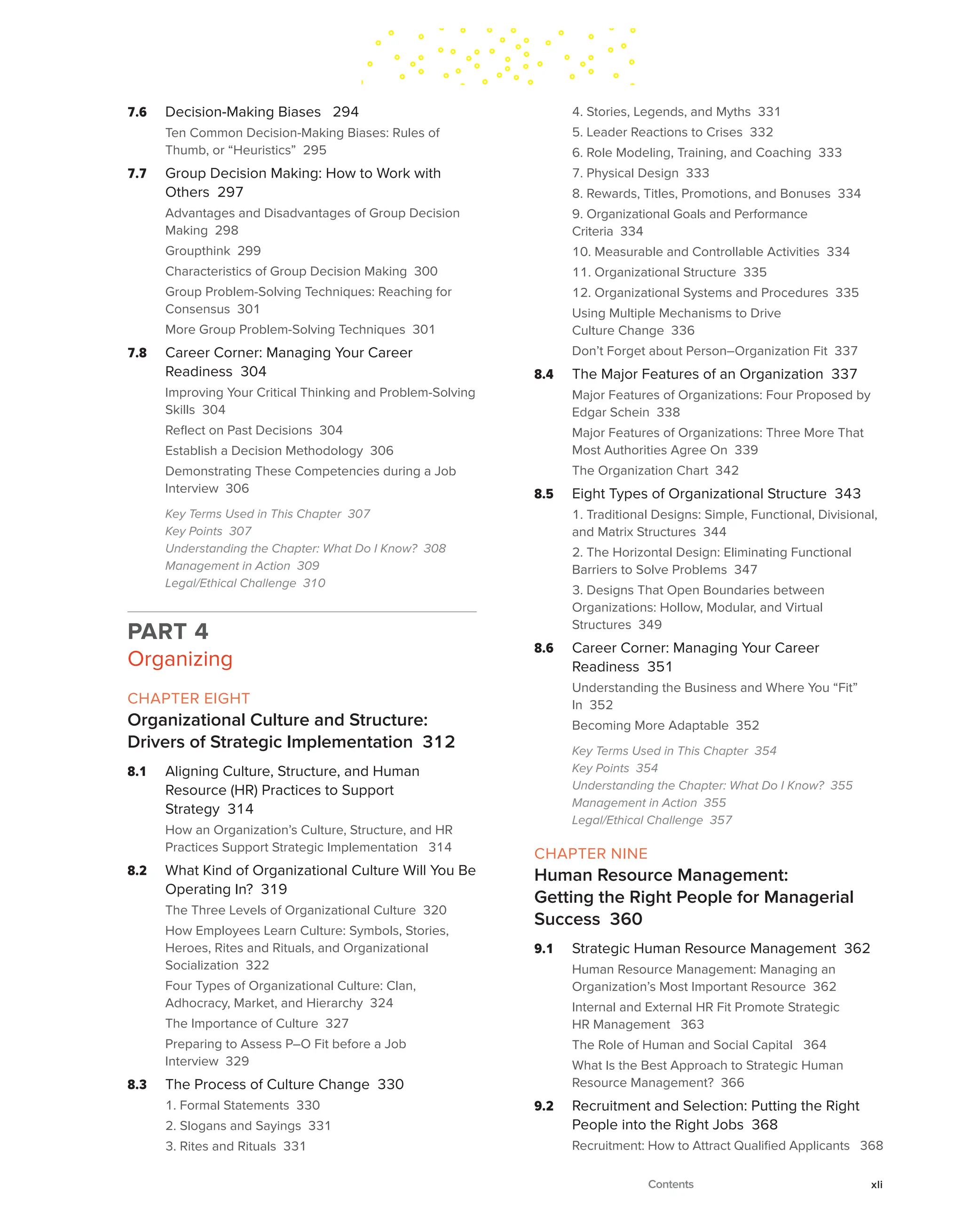 7.6 Decision-Making Biases 294
Ten Common Decision-Making Biases: Rules of
Thumb, or “Heuristics” 295
7.7 Group Decision Making: How to Work with
Others 297
Advantages and Disadvantages of Group Decision
Making 298
Groupthink 299
Characteristics of Group Decision Making 300
Group Problem-Solving Techniques: Reaching for
Consensus 301
More Group Problem-Solving Techniques 301
7.8 Career Corner: Managing Your Career
Readiness 304
Improving Your Critical Thinking and Problem-Solving
Skills 304
Reflect on Past Decisions 304
Establish a Decision Methodology 306
Demonstrating These Competencies during a Job
Interview 306
Key Terms Used in This Chapter 307
Key Points 307
Understanding the Chapter: What Do I Know? 308
Management in Action 309
Legal/Ethical Challenge 310
PART 4
Organizing
CHAPTER EIGHT
Organizational Culture and Structure:
Drivers of Strategic Implementation 312
8.1 Aligning Culture, Structure, and Human
Resource (HR) Practices to Support
Strategy 314
How an Organization’s Culture, Structure, and HR
Practices Support Strategic Implementation 314
8.2 What Kind of Organizational Culture Will You Be
Operating In? 319
The Three Levels of Organizational Culture 320
How Employees Learn Culture: Symbols, Stories,
Heroes, Rites and Rituals, and Organizational
Socialization 322
Four Types of Organizational Culture: Clan,
Adhocracy, Market, and Hierarchy 324
The Importance of Culture 327
Preparing to Assess P–O Fit before a Job
Interview 329
8.3 The Process of Culture Change 330
1. Formal Statements 330
2. Slogans and Sayings 331
3. Rites and Rituals 331
4. Stories, Legends, and Myths 331
5. Leader Reactions to Crises 332
6. Role Modeling, Training, and Coaching 333
7. Physical Design 333
8. Rewards, Titles, Promotions, and Bonuses 334
9. Organizational Goals and Performance
Criteria 334
10. Measurable and Controllable Activities 334
11. Organizational Structure 335
12. Organizational Systems and Procedures 335
Using Multiple Mechanisms to Drive
Culture Change 336
Don’t Forget about Person–Organization Fit 337
8.4 The Major Features of an Organization 337
Major Features of Organizations: Four Proposed by
Edgar Schein 338
Major Features of Organizations: Three More That
Most Authorities Agree On 339
The Organization Chart 342
8.5 Eight Types of Organizational Structure 343
1. Traditional Designs: Simple, Functional, Divisional,
and Matrix Structures 344
2. The Horizontal Design: Eliminating Functional
Barriers to Solve Problems 347
3. Designs That Open Boundaries between
Organizations: Hollow, Modular, and Virtual
Structures 349
8.6 Career Corner: Managing Your Career
Readiness 351
Understanding the Business and Where You “Fit”
In 352
Becoming More Adaptable 352
Key Terms Used in This Chapter 354
Key Points 354
Understanding the Chapter: What Do I Know? 355
Management in Action 355
Legal/Ethical Challenge 357
CHAPTER NINE
Human Resource Management:
Getting the Right People for Managerial
Success 360
9.1 Strategic Human Resource Management 362
Human Resource Management: Managing an
Organization’s Most Important Resource 362
Internal and External HR Fit Promote Strategic
HR Management 363
The Role of Human and Social Capital 364
What Is the Best Approach to Strategic Human
Resource Management? 366
9.2 Recruitment and Selection: Putting the Right
People into the Right Jobs 368
Recruitment: How to Attract Qualified Applicants 368
Contents xli
 