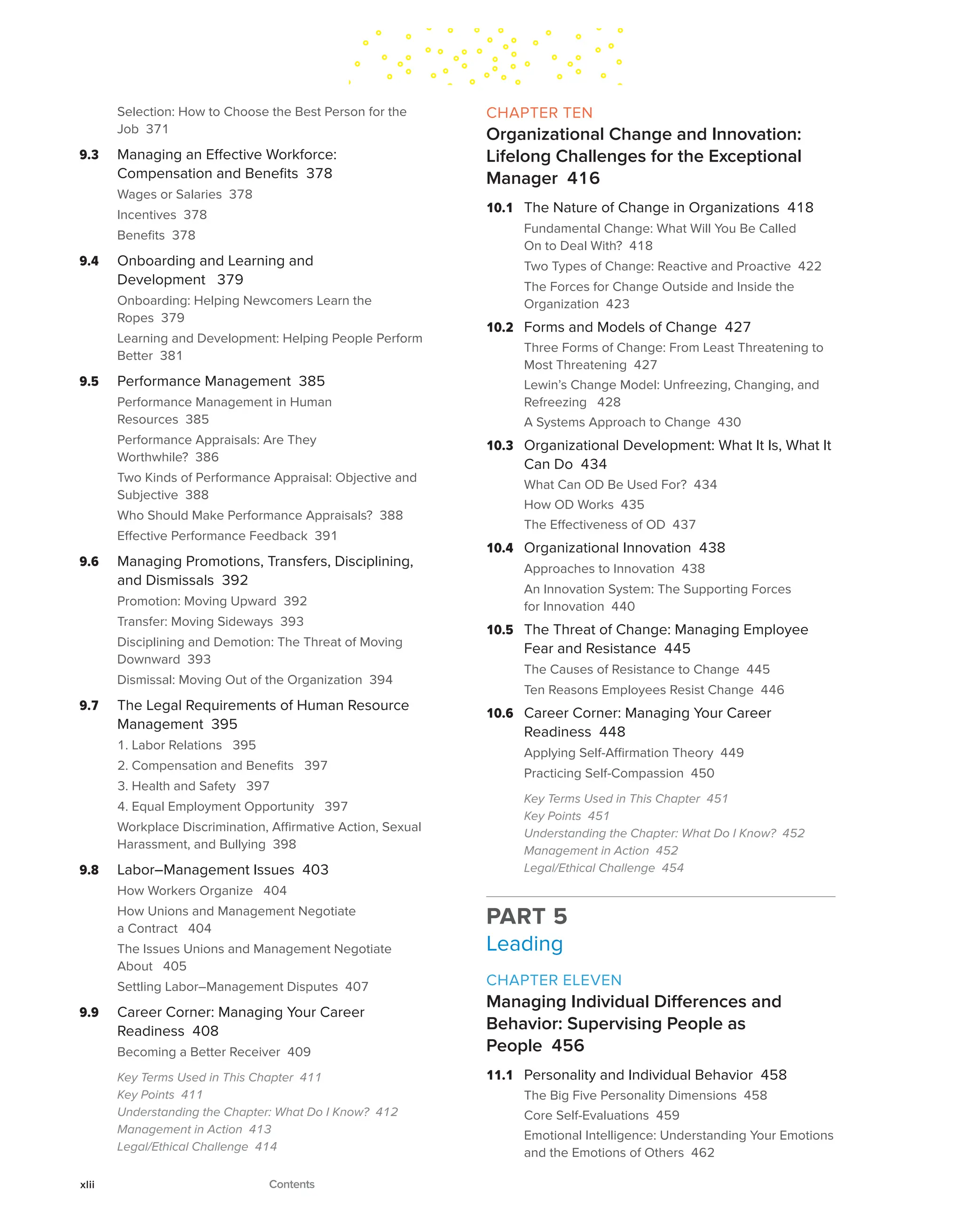 Selection: How to Choose the Best Person for the
Job 371
9.3 Managing an Effective Workforce:
Compensation and Benefits 378
Wages or Salaries 378
Incentives 378
Benefits 378
9.4 Onboarding and Learning and
Development 379
Onboarding: Helping Newcomers Learn the
Ropes 379
Learning and Development: Helping People Perform
Better 381
9.5 Performance Management 385
Performance Management in Human
Resources 385
Performance Appraisals: Are They
Worthwhile? 386
Two Kinds of Performance Appraisal: Objective and
Subjective 388
Who Should Make Performance Appraisals? 388
Effective Performance Feedback 391
9.6 Managing Promotions, Transfers, Disciplining,
and Dismissals 392
Promotion: Moving Upward 392
Transfer: Moving Sideways 393
Disciplining and Demotion: The Threat of Moving
Downward 393
Dismissal: Moving Out of the Organization 394
9.7 The Legal Requirements of Human Resource
Management 395
1. Labor Relations 395
2. Compensation and Benefits 397
3. Health and Safety 397
4. Equal Employment Opportunity 397
Workplace Discrimination, Affirmative Action, Sexual
Harassment, and Bullying 398
9.8 Labor–Management Issues 403
How Workers Organize 404
How Unions and Management Negotiate
a Contract 404
The Issues Unions and Management Negotiate
About 405
Settling Labor–Management Disputes 407
9.9 Career Corner: Managing Your Career
Readiness 408
Becoming a Better Receiver 409
Key Terms Used in This Chapter 411
Key Points 411
Understanding the Chapter: What Do I Know? 412
Management in Action 413
Legal/Ethical Challenge 414
CHAPTER TEN
Organizational Change and Innovation:
Lifelong Challenges for the Exceptional
Manager 416
10.1 The Nature of Change in Organizations 418
Fundamental Change: What Will You Be Called
On to Deal With? 418
Two Types of Change: Reactive and Proactive 422
The Forces for Change Outside and Inside the
Organization 423
10.2 Forms and Models of Change 427
Three Forms of Change: From Least Threatening to
Most Threatening 427
Lewin’s Change Model: Unfreezing, Changing, and
Refreezing 428
A Systems Approach to Change 430
10.3 Organizational Development: What It Is, What It
Can Do 434
What Can OD Be Used For? 434
How OD Works 435
The Effectiveness of OD 437
10.4 Organizational Innovation 438
Approaches to Innovation 438
An Innovation System: The Supporting Forces
for Innovation 440
10.5 The Threat of Change: Managing Employee
Fear and Resistance 445
The Causes of Resistance to Change 445
Ten Reasons Employees Resist Change 446
10.6 Career Corner: Managing Your Career
Readiness 448
Applying Self-Affirmation Theory 449
Practicing Self-Compassion 450
Key Terms Used in This Chapter 451
Key Points 451
Understanding the Chapter: What Do I Know? 452
Management in Action 452
Legal/Ethical Challenge 454
PART 5
Leading
CHAPTER ELEVEN
Managing Individual Differences and
Behavior: Supervising People as
People 456
11.1 Personality and Individual Behavior 458
The Big Five Personality Dimensions 458
Core Self-Evaluations 459
Emotional Intelligence: Understanding Your Emotions
and the Emotions of Others 462
xlii Contents
 