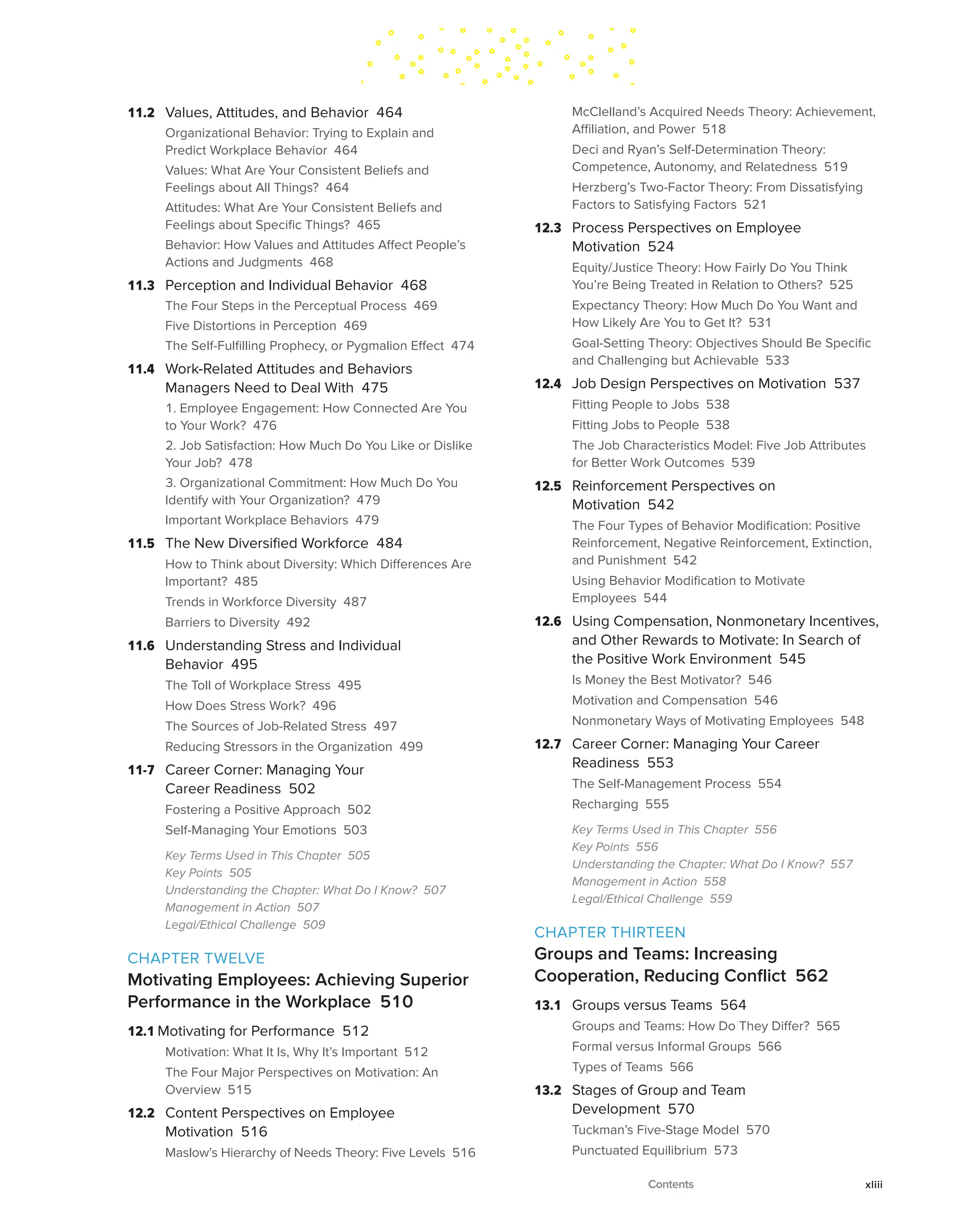 11.2 Values, Attitudes, and Behavior 464
Organizational Behavior: Trying to Explain and
Predict Workplace Behavior 464
Values: What Are Your Consistent Beliefs and
Feelings about All Things? 464
Attitudes: What Are Your Consistent Beliefs and
Feelings about Specific Things? 465
Behavior: How Values and Attitudes Affect People’s
Actions and Judgments 468
11.3 Perception and Individual Behavior 468
The Four Steps in the Perceptual Process 469
Five Distortions in Perception 469
The Self-Fulfilling Prophecy, or Pygmalion Effect 474
11.4 Work-Related Attitudes and Behaviors
Managers Need to Deal With 475
1. Employee Engagement: How Connected Are You
to Your Work? 476
2. Job Satisfaction: How Much Do You Like or Dislike
Your Job? 478
3. Organizational Commitment: How Much Do You
Identify with Your Organization? 479
Important Workplace Behaviors 479
11.5 The New Diversified Workforce 484
How to Think about Diversity: Which Differences Are
Important? 485
Trends in Workforce Diversity 487
Barriers to Diversity 492
11.6 Understanding Stress and Individual
Behavior 495
The Toll of Workplace Stress 495
How Does Stress Work? 496
The Sources of Job-Related Stress 497
Reducing Stressors in the Organization 499
11-7 Career Corner: Managing Your
Career Readiness 502
Fostering a Positive Approach 502
Self-Managing Your Emotions 503
Key Terms Used in This Chapter 505
Key Points 505
Understanding the Chapter: What Do I Know? 507
Management in Action 507
Legal/Ethical Challenge 509
CHAPTER TWELVE
Motivating Employees: Achieving Superior
Performance in the Workplace 510
12.1 Motivating for Performance 512
Motivation: What It Is, Why It’s Important 512
The Four Major Perspectives on Motivation: An
Overview 515
12.2 Content Perspectives on Employee
Motivation 516
Maslow’s Hierarchy of Needs Theory: Five Levels 516
McClelland’s Acquired Needs Theory: Achievement,
Affiliation, and Power 518
Deci and Ryan’s Self-Determination Theory:
Competence, Autonomy, and Relatedness 519
Herzberg’s Two-Factor Theory: From Dissatisfying
Factors to Satisfying Factors 521
12.3 Process Perspectives on Employee
Motivation 524
Equity/Justice Theory: How Fairly Do You Think
You’re Being Treated in Relation to Others? 525
Expectancy Theory: How Much Do You Want and
How Likely Are You to Get It? 531
Goal-Setting Theory: Objectives Should Be Specific
and Challenging but Achievable 533
12.4 Job Design Perspectives on Motivation 537
Fitting People to Jobs 538
Fitting Jobs to People 538
The Job Characteristics Model: Five Job Attributes
for Better Work Outcomes 539
12.5 Reinforcement Perspectives on
Motivation 542
The Four Types of Behavior Modification: Positive
Reinforcement, Negative Reinforcement, Extinction,
and Punishment 542
Using Behavior Modification to Motivate
Employees 544
12.6 Using Compensation, Nonmonetary Incentives,
and Other Rewards to Motivate: In Search of
the Positive Work Environment 545
Is Money the Best Motivator? 546
Motivation and Compensation 546
Nonmonetary Ways of Motivating Employees 548
12.7 Career Corner: Managing Your Career
Readiness 553
The Self-Management Process 554
Recharging 555
Key Terms Used in This Chapter 556
Key Points 556
Understanding the Chapter: What Do I Know? 557
Management in Action 558
Legal/Ethical Challenge 559
CHAPTER THIRTEEN
Groups and Teams: Increasing
Cooperation, Reducing Conflict 562
13.1 Groups versus Teams 564
Groups and Teams: How Do They Differ? 565
Formal versus Informal Groups 566
Types of Teams 566
13.2 Stages of Group and Team
Development 570
Tuckman’s Five-Stage Model 570
Punctuated Equilibrium 573
Contents xliii
 