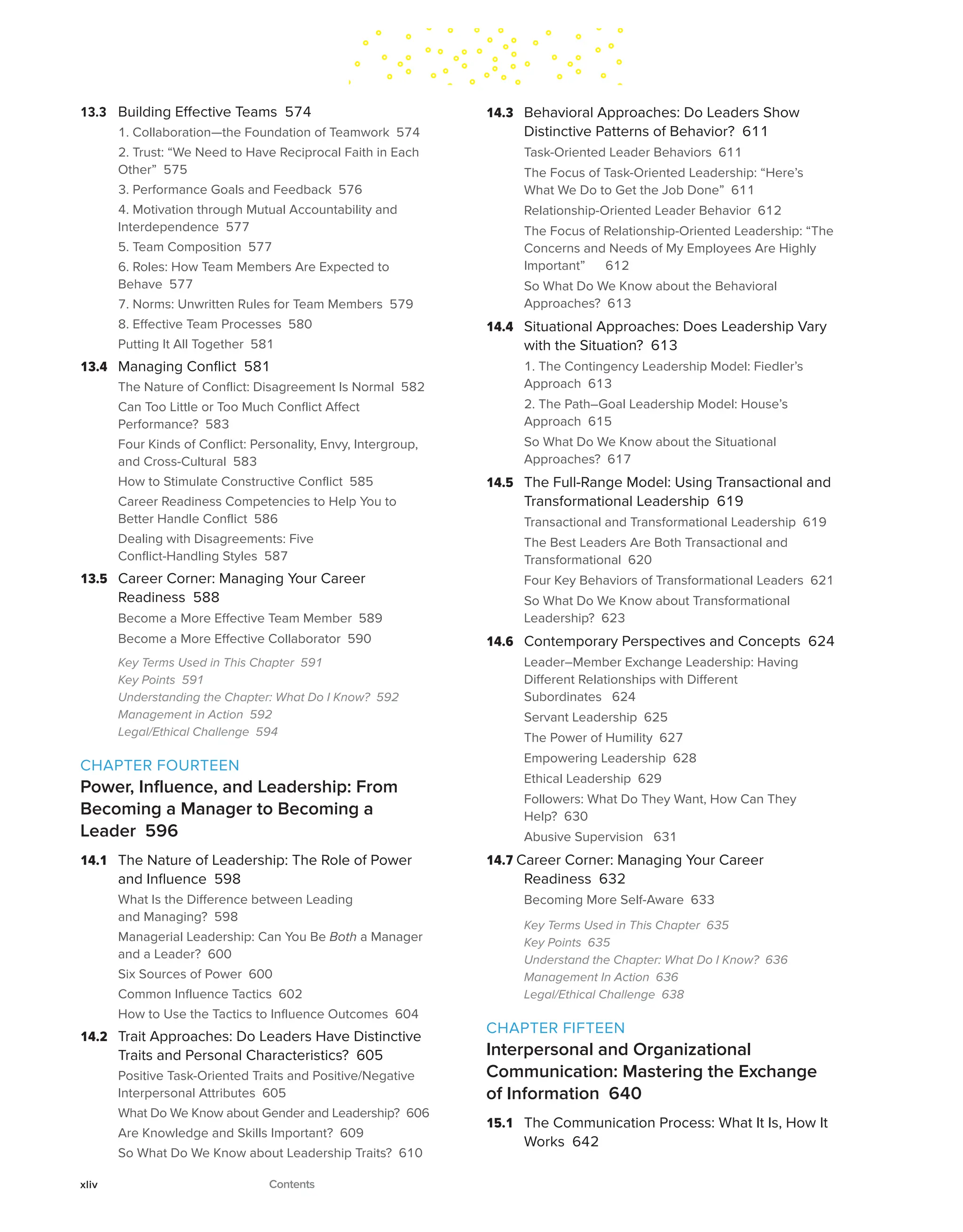 13.3 Building Effective Teams 574
1. Collaboration—the Foundation of Teamwork 574
2. Trust: “We Need to Have Reciprocal Faith in Each
Other” 575
3. Performance Goals and Feedback 576
4. Motivation through Mutual Accountability and
Interdependence 577
5. Team Composition 577
6. Roles: How Team Members Are Expected to
Behave 577
7. Norms: Unwritten Rules for Team Members 579
8. Effective Team Processes 580
Putting It All Together 581
13.4 Managing Conflict 581
The Nature of Conflict: Disagreement Is Normal 582
Can Too Little or Too Much Conflict Affect
Performance? 583
Four Kinds of Conflict: Personality, Envy, Intergroup,
and Cross-Cultural 583
How to Stimulate Constructive Conflict 585
Career Readiness Competencies to Help You to
Better Handle Conflict 586
Dealing with Disagreements: Five
Conflict-Handling Styles 587
13.5 Career Corner: Managing Your Career
Readiness 588
Become a More Effective Team Member 589
Become a More Effective Collaborator 590
Key Terms Used in This Chapter 591
Key Points 591
Understanding the Chapter: What Do I Know? 592
Management in Action 592
Legal/Ethical Challenge 594
CHAPTER FOURTEEN
Power, Influence, and Leadership: From
Becoming a Manager to Becoming a
Leader 596
14.1 The Nature of Leadership: The Role of Power
and Influence 598
What Is the Difference between Leading
and Managing? 598
Managerial Leadership: Can You Be Both a Manager
and a Leader? 600
Six Sources of Power 600
Common Influence Tactics 602
How to Use the Tactics to Influence Outcomes 604
14.2 Trait Approaches: Do Leaders Have Distinctive
Traits and Personal Characteristics? 605
Positive Task-Oriented Traits and Positive/Negative
Interpersonal Attributes 605
What Do We Know about Gender and Leadership? 606
Are Knowledge and Skills Important? 609
So What Do We Know about Leadership Traits? 610
14.3 Behavioral Approaches: Do Leaders Show
Distinctive Patterns of Behavior? 611
Task-Oriented Leader Behaviors 611
The Focus of Task-Oriented Leadership: “Here’s
What We Do to Get the Job Done” 611
Relationship-Oriented Leader Behavior 612
The Focus of Relationship-Oriented Leadership: “The
Concerns and Needs of My Employees Are Highly
Important”  612
So What Do We Know about the Behavioral
Approaches? 613
14.4 Situational Approaches: Does Leadership Vary
with the Situation? 613
1. The Contingency Leadership Model: Fiedler’s
Approach 613
2. The Path–Goal Leadership Model: House’s
Approach 615
So What Do We Know about the Situational
Approaches? 617
14.5 The Full-Range Model: Using Transactional and
Transformational Leadership 619
Transactional and Transformational Leadership 619
The Best Leaders Are Both Transactional and
Transformational 620
Four Key Behaviors of Transformational Leaders 621
So What Do We Know about Transformational
Leadership? 623
14.6 Contemporary Perspectives and Concepts 624
Leader–Member Exchange Leadership: Having
Different Relationships with Different
Subordinates 624
Servant Leadership 625
The Power of Humility 627
Empowering Leadership 628
Ethical Leadership 629
Followers: What Do They Want, How Can They
Help? 630
Abusive Supervision 631
14.7 Career Corner: Managing Your Career
Readiness 632
Becoming More Self-Aware 633
Key Terms Used in This Chapter 635
Key Points 635
Understand the Chapter: What Do I Know? 636
Management In Action 636
Legal/Ethical Challenge 638
CHAPTER FIFTEEN
Interpersonal and Organizational
Communication: Mastering the Exchange
of Information 640
15.1 The Communication Process: What It Is, How It
Works 642
xliv Contents
 