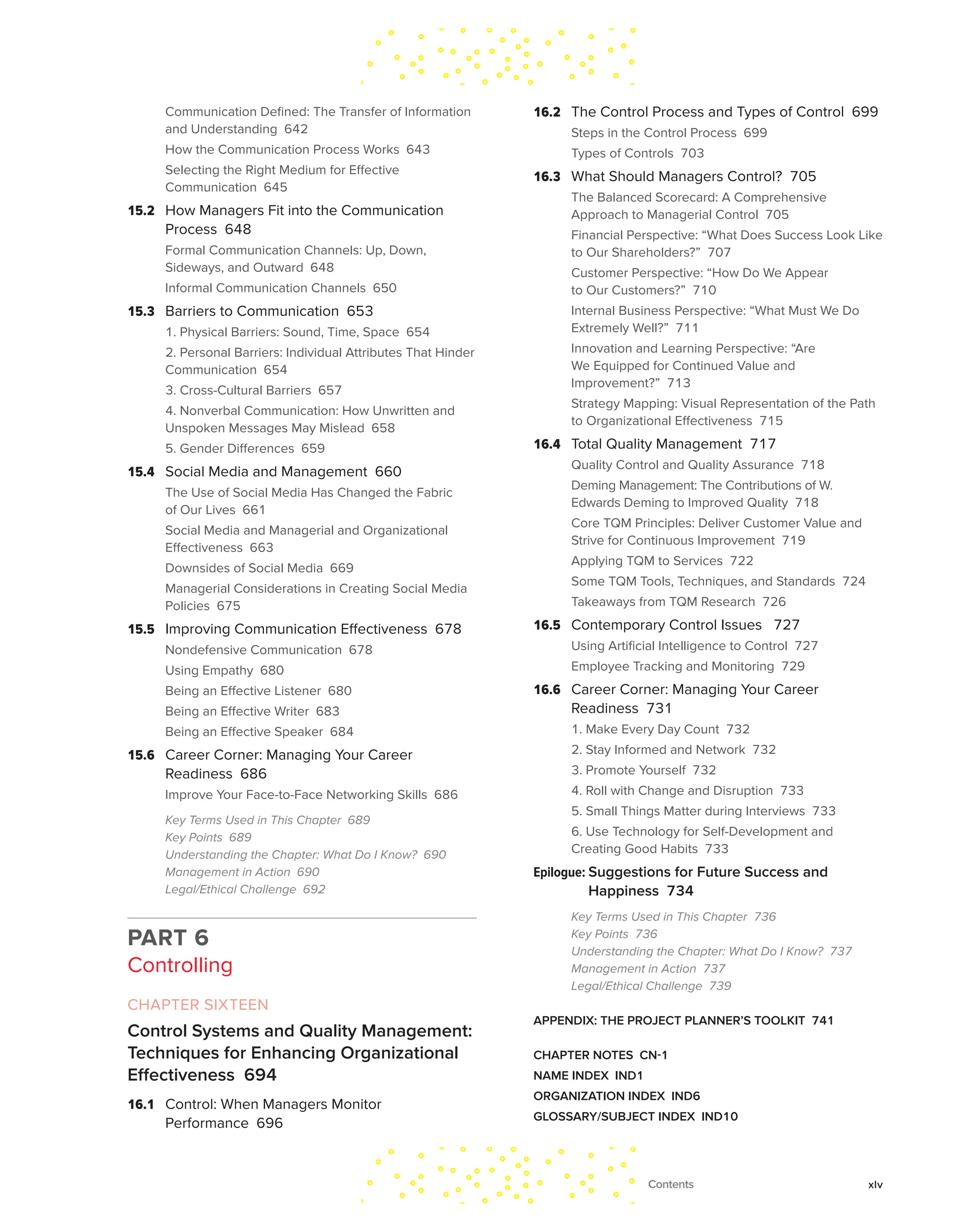 Communication Defined: The Transfer of Information
and Understanding 642
How the Communication Process Works 643
Selecting the Right Medium for Effective
Communication 645
15.2 How Managers Fit into the Communication
Process 648
Formal Communication Channels: Up, Down,
Sideways, and Outward 648
Informal Communication Channels 650
15.3 Barriers to Communication 653
1. Physical Barriers: Sound, Time, Space 654
2. Personal Barriers: Individual Attributes That Hinder
Communication 654
3. Cross-Cultural Barriers 657
4. Nonverbal Communication: How Unwritten and
Unspoken Messages May Mislead 658
5. Gender Differences 659
15.4 Social Media and Management 660
The Use of Social Media Has Changed the Fabric
of Our Lives 661
Social Media and Managerial and Organizational
Effectiveness 663
Downsides of Social Media 669
Managerial Considerations in Creating Social Media
Policies 675
15.5 Improving Communication Effectiveness 678
Nondefensive Communication 678
Using Empathy 680
Being an Effective Listener 680
Being an Effective Writer 683
Being an Effective Speaker 684
15.6 Career Corner: Managing Your Career
Readiness 686
Improve Your Face-to-Face Networking Skills 686
Key Terms Used in This Chapter 689
Key Points 689
Understanding the Chapter: What Do I Know? 690
Management in Action 690
Legal/Ethical Challenge 692
PART 6
Controlling
CHAPTER SIXTEEN
Control Systems and Quality Management:
Techniques for Enhancing Organizational
Effectiveness 694
16.1 Control: When Managers Monitor
Performance 696
16.2 The Control Process and Types of Control 699
Steps in the Control Process 699
Types of Controls 703
16.3 What Should Managers Control? 705
The Balanced Scorecard: A Comprehensive
Approach to Managerial Control 705
Financial Perspective: “What Does Success Look Like
to Our Shareholders?” 707
Customer Perspective: “How Do We Appear
to Our Customers?” 710
Internal Business Perspective: “What Must We Do
Extremely Well?” 711
Innovation and Learning Perspective: “Are
We Equipped for Continued Value and
Improvement?” 713
Strategy Mapping: Visual Representation of the Path
to Organizational Effectiveness 715
16.4 Total Quality Management 717
Quality Control and Quality Assurance 718
Deming Management: The Contributions of W.
Edwards Deming to Improved Quality 718
Core TQM Principles: Deliver Customer Value and
Strive for Continuous Improvement 719
Applying TQM to Services 722
Some TQM Tools, Techniques, and Standards 724
Takeaways from TQM Research 726
16.5 Contemporary Control Issues 727
Using Artificial Intelligence to Control 727
Employee Tracking and Monitoring 729
16.6 Career Corner: Managing Your Career
Readiness 731
1. Make Every Day Count 732
2. Stay Informed and Network 732
3. Promote Yourself 732
4. Roll with Change and Disruption 733
5. Small Things Matter during Interviews 733
6. Use Technology for Self-Development and
Creating Good Habits 733
Epilogue: 
Suggestions for Future Success and
Happiness 734
Key Terms Used in This Chapter 736
Key Points 736
Understanding the Chapter: What Do I Know? 737
Management in Action 737
Legal/Ethical Challenge 739
APPENDIX: THE PROJECT PLANNER’S TOOLKIT 741
CHAPTER NOTES CN-1
NAME INDEX IND1
ORGANIZATION INDEX IND6
GLOSSARY/SUBJECT INDEX IND10
Contents xlv
 