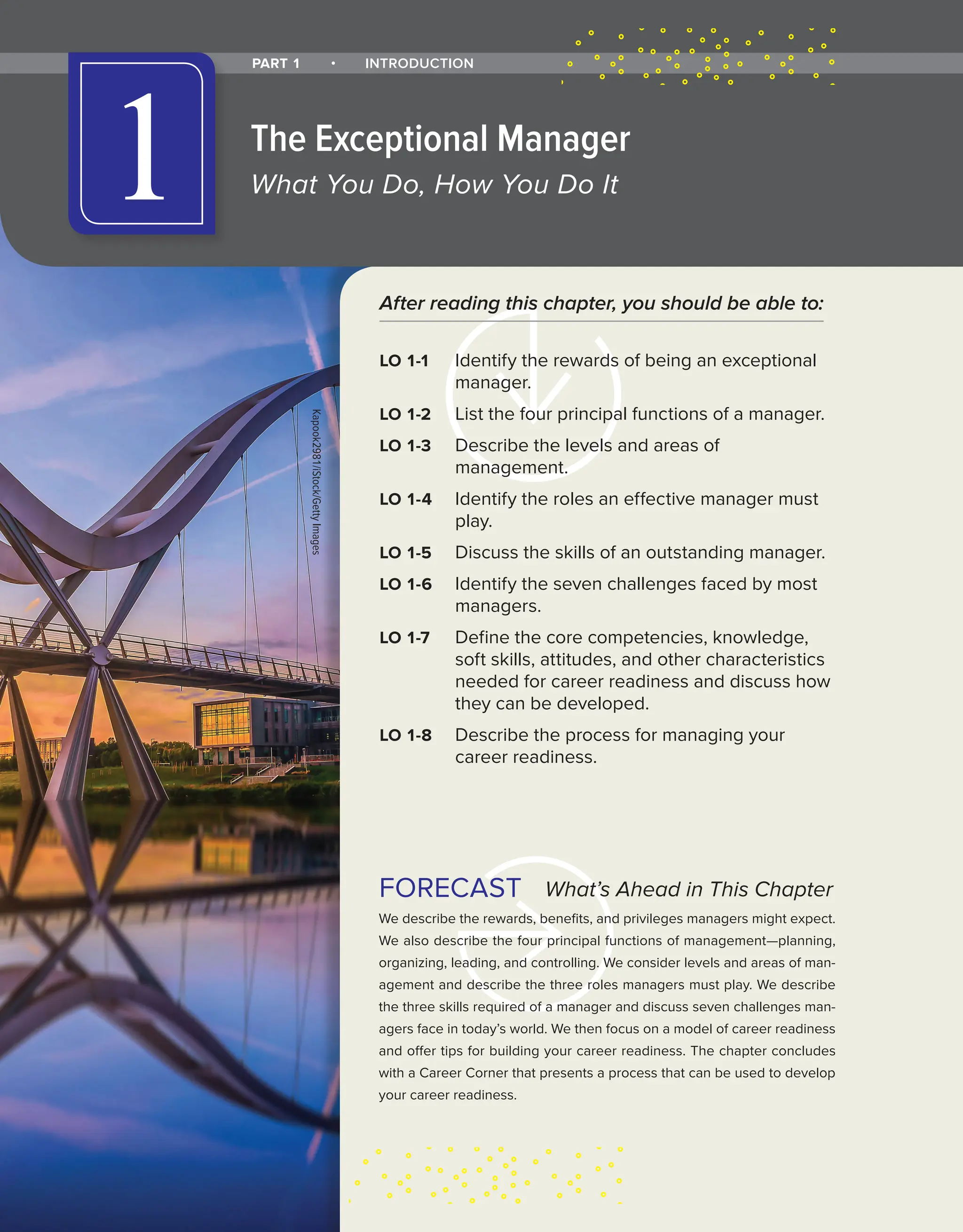 What’s Ahead in This Chapter
We describe the rewards, benefits, and privileges managers might expect.
We also describe the four principal functions of management—planning,
organizing, leading, and controlling. We consider levels and areas of man-
agement and describe the three roles managers must play. We describe
the three skills required of a manager and discuss seven challenges man-
agers face in today’s world. We then focus on a model of career readiness
and offer tips for building your career readiness. The chapter concludes
with a Career Corner that presents a process that can be used to develop
your career readiness.
FORECAST
After reading this chapter, you should be able to:
LO 1-1 Identify the rewards of being an exceptional
manager.
LO 1-2 List the four principal functions of a manager.
LO 1-3 Describe the levels and areas of
management.
LO 1-4 Identify the roles an effective manager must
play.
LO 1-5 Discuss the skills of an outstanding manager.
LO 1-6 Identify the seven challenges faced by most
managers.
LO 1-7 Define the core competencies, knowledge,
soft skills, attitudes, and other characteristics
needed for career readiness and discuss how
they can be developed.
LO 1-8 Describe the process for managing your
career readiness.
PART 1 • INTRODUCTION
The Exceptional Manager
What You Do, How You Do It
1
Kapook2981/iStock/Getty
Images
 