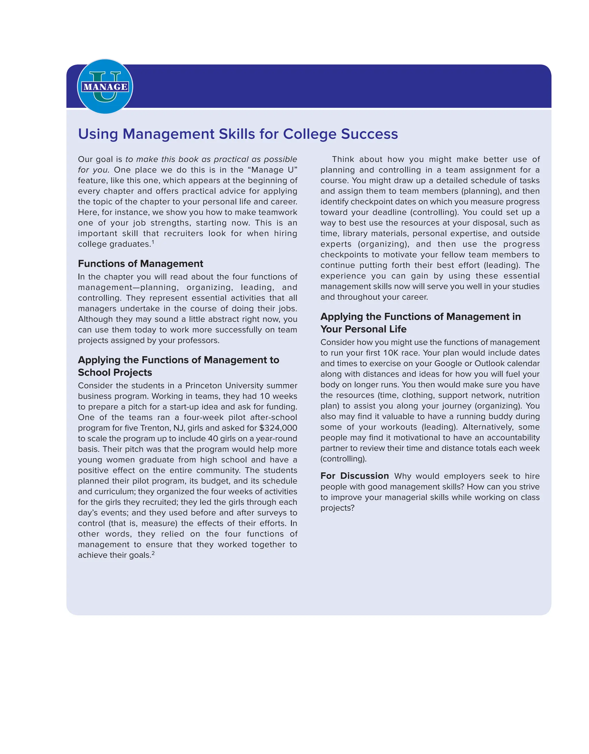 Our goal is to make this book as practical as possible
for you. One place we do this is in the “Manage U”
feature, like this one, which appears at the beginning of
every chapter and offers practical advice for applying
the topic of the chapter to your personal life and career.
Here, for instance, we show you how to make teamwork
one of your job strengths, starting now. This is an
important skill that recruiters look for when hiring
college graduates.1
Functions of Management
In the chapter you will read about the four functions of
management—planning, organizing, leading, and
controlling. They represent essential activities that all
managers undertake in the course of doing their jobs.
Although they may sound a little abstract right now, you
can use them today to work more successfully on team
projects assigned by your professors.
Applying the Functions of Management to
School Projects
Consider the students in a Princeton University summer
business program. Working in teams, they had 10 weeks
to prepare a pitch for a start-up idea and ask for funding.
One of the teams ran a four-week pilot after-school
program for five Trenton, NJ, girls and asked for $324,000
to scale the program up to include 40 girls on a year-round
basis. Their pitch was that the program would help more
young women graduate from high school and have a
positive effect on the entire community. The students
planned their pilot program, its budget, and its schedule
and curriculum; they organized the four weeks of activities
for the girls they recruited; they led the girls through each
day’s events; and they used before and after surveys to
control (that is, measure) the effects of their efforts. In
other words, they relied on the four functions of
management to ensure that they worked together to
achieve their goals.2
Think about how you might make better use of
planning and controlling in a team assignment for a
course. You might draw up a detailed schedule of tasks
and assign them to team members (planning), and then
identify checkpoint dates on which you measure progress
toward your deadline (controlling). You could set up a
way to best use the resources at your disposal, such as
time, library materials, personal expertise, and outside
experts (organizing), and then use the progress
checkpoints to motivate your fellow team members to
continue putting forth their best effort (leading). The
experience you can gain by using these essential
management skills now will serve you well in your studies
and throughout your career.
Applying the Functions of Management in
Your Personal Life
Consider how you might use the functions of management
to run your first 10K race. Your plan would include dates
and times to exercise on your Google or Outlook calendar
along with distances and ideas for how you will fuel your
body on longer runs. You then would make sure you have
the resources (time, clothing, support network, nutrition
plan) to assist you along your journey (organizing). You
also may find it valuable to have a running buddy during
some of your workouts (leading). Alternatively, some
people may find it motivational to have an accountability
partner to review their time and distance totals each week
(controlling).
For Discussion Why would employers seek to hire
people with good management skills? How can you strive
to improve your managerial skills while working on class
projects?
Using Management Skills for College Success
 