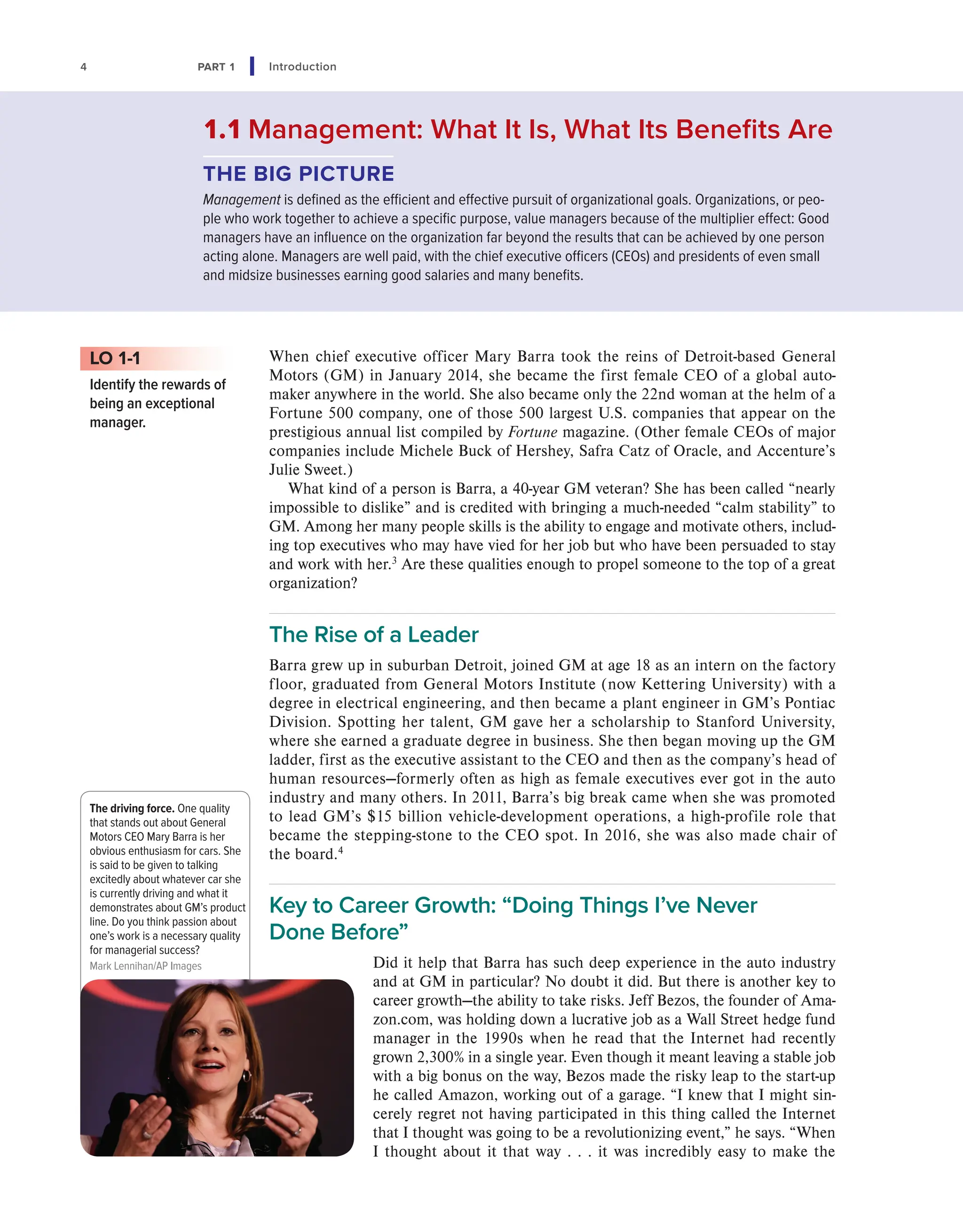 4 PART 1 Introduction
When chief executive officer Mary Barra took the reins of Detroit-based General
Motors (GM) in January 2014, she became the first female CEO of a global auto-
maker anywhere in the world. She also became only the 22nd woman at the helm of a
Fortune 500 company, one of those 500 largest U.S. companies that appear on the
prestigious annual list compiled by Fortune magazine. (Other female CEOs of major
companies include Michele Buck of Hershey, Safra Catz of Oracle, and Accenture’s
Julie Sweet.)
What kind of a person is Barra, a 40-year GM veteran? She has been called “nearly
impossible to dislike” and is credited with bringing a much-needed “calm stability” to
GM. Among her many people skills is the ability to engage and motivate others, includ-
ing top executives who may have vied for her job but who have been persuaded to stay
and work with her.3
Are these qualities enough to propel someone to the top of a great
organization?
The Rise of a Leader
Barra grew up in suburban Detroit, joined GM at age 18 as an intern on the factory
floor, graduated from General Motors Institute (now Kettering University) with a
degree in electrical engineering, and then became a plant engineer in GM’s Pontiac
Division. Spotting her talent, GM gave her a scholarship to Stanford University,
where she earned a graduate degree in business. She then began moving up the GM
ladder, first as the executive assistant to the CEO and then as the company’s head of
human resources—formerly often as high as female executives ever got in the auto
industry and many others. In 2011, Barra’s big break came when she was promoted
to lead GM’s $15 billion vehicle-development operations, a high-profile role that
became the stepping-stone to the CEO spot. In 2016, she was also made chair of
the board.4
Key to Career Growth: “Doing Things I’ve Never
Done Before”
Did it help that Barra has such deep experience in the auto industry
and at GM in particular? No doubt it did. But there is another key to
career growth—the ability to take risks. Jeff Bezos, the founder of Ama-
zon.com, was holding down a lucrative job as a Wall Street hedge fund
manager in the 1990s when he read that the Internet had recently
grown 2,300% in a single year. Even though it meant leaving a stable job
with a big bonus on the way, Bezos made the risky leap to the start-up
he called Amazon, working out of a garage. “I knew that I might sin-
cerely regret not having participated in this thing called the Internet
that I thought was going to be a revolutionizing event,” he says. “When
I thought about it that way . . . it was incredibly easy to make the
LO 1-1
Identify the rewards of
being an exceptional
manager.
1.1 Management: What It Is, What Its Benefits Are
THE BIG PICTURE
Management is defined as the efficient and effective pursuit of organizational goals. Organizations, or peo-
ple who work together to achieve a specific purpose, value managers because of the multiplier effect: Good
managers have an influence on the organization far beyond the results that can be achieved by one person
acting alone. Managers are well paid, with the chief executive officers (CEOs) and presidents of even small
and midsize businesses earning good salaries and many benefits.
The driving force. One quality
that stands out about General
Motors CEO Mary Barra is her
obvious enthusiasm for cars. She
is said to be given to talking
excitedly about whatever car she
is currently driving and what it
demonstrates about GM’s product
line. Do you think passion about
one’s work is a necessary quality
for managerial success?
Mark Lennihan/AP Images
 