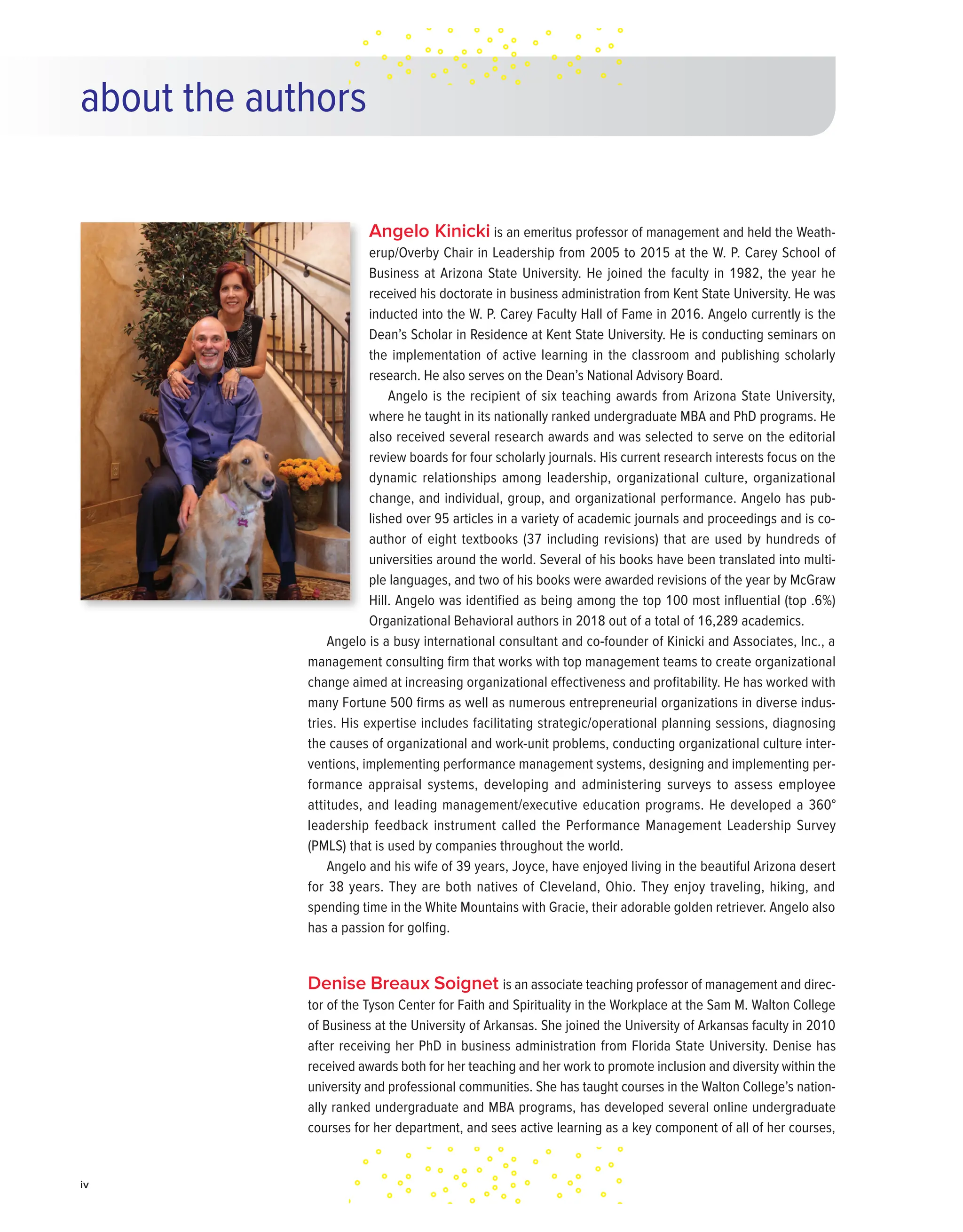 iv
Angelo Kinicki is an emeritus professor of management and held the Weath-
erup/Overby Chair in Leadership from 2005 to 2015 at the W. P. Carey School of
Business at Arizona State University. He joined the faculty in 1982, the year he
received his doctorate in business administration from Kent State University. He was
inducted into the W. P. Carey Faculty Hall of Fame in 2016. Angelo currently is the
Dean’s Scholar in Residence at Kent State University. He is conducting seminars on
the implementation of active learning in the classroom and publishing scholarly
research. He also serves on the Dean’s National Advisory Board.
Angelo is the recipient of six teaching awards from Arizona State University,
where he taught in its nationally ranked undergraduate MBA and PhD programs. He
also received several research awards and was selected to serve on the editorial
review boards for four scholarly journals. His current research interests focus on the
dynamic relationships among leadership, organizational culture, organizational
change, and individual, group, and organizational performance. Angelo has pub-
lished over 95 articles in a variety of academic journals and proceedings and is co-
author of eight textbooks (37 including revisions) that are used by hundreds of
universities around the world. Several of his books have been translated into multi-
ple languages, and two of his books were awarded revisions of the year by McGraw
Hill. Angelo was identified as being among the top 100 most influential (top .6%)
Organizational Behavioral authors in 2018 out of a total of 16,289 academics.
Angelo is a busy international consultant and co-founder of Kinicki and Associates, Inc., a
management consulting firm that works with top management teams to create organizational
change aimed at increasing organizational effectiveness and profitability. He has worked with
many Fortune 500 firms as well as numerous entrepreneurial organizations in diverse indus-
tries. His expertise includes facilitating strategic/operational planning sessions, diagnosing
the causes of organizational and work-unit problems, conducting organizational culture inter-
ventions, implementing performance management systems, designing and implementing per-
formance appraisal systems, developing and administering surveys to assess employee
attitudes, and leading management/executive education programs. He developed a 360°
leadership feedback instrument called the Performance Management Leadership Survey
(PMLS) that is used by companies throughout the world.
Angelo and his wife of 39 years, Joyce, have enjoyed living in the beautiful Arizona desert
for 38 years. They are both natives of Cleveland, Ohio. They enjoy traveling, hiking, and
spending time in the White Mountains with Gracie, their adorable golden retriever. Angelo also
has a passion for golfing.
Denise Breaux Soignet is an associate teaching professor of management and direc-
tor of the Tyson Center for Faith and Spirituality in the Workplace at the Sam M. Walton College
of Business at the University of Arkansas. She joined the University of Arkansas faculty in 2010
after receiving her PhD in business administration from Florida State University. Denise has
received awards both for her teaching and her work to promote inclusion and diversity within the
university and professional communities. She has taught courses in the Walton College’s nation-
ally ranked undergraduate and MBA programs, has developed several online undergraduate
courses for her department, and sees active learning as a key component of all of her courses,
about the authors
 