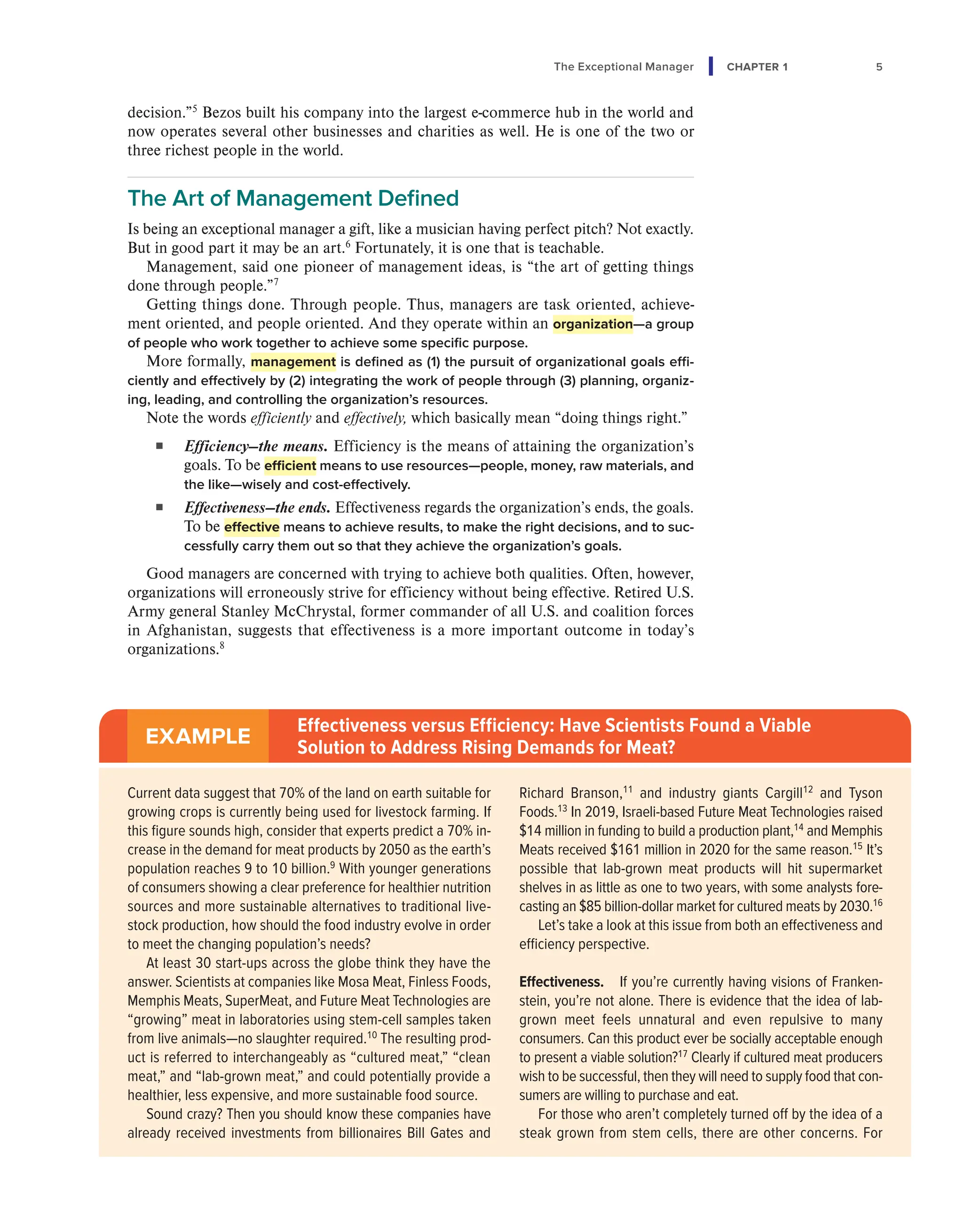 The Exceptional Manager CHAPTER 1 5
decision.”5
Bezos built his company into the largest e-commerce hub in the world and
now operates several other businesses and charities as well. He is one of the two or
three richest people in the world.
The Art of Management Defined
Is being an exceptional manager a gift, like a musician having perfect pitch? Not exactly.
But in good part it may be an art.6
Fortunately, it is one that is teachable.
Management, said one pioneer of management ideas, is “the art of getting things
done through people.”7
Getting things done. Through people. Thus, managers are task oriented, achieve-
ment oriented, and people oriented. And they operate within an organization—a group
of people who work together to achieve some specific purpose.
More formally, management is defined as (1) the pursuit of organizational goals effi-
ciently and effectively by (2) integrating the work of people through (3) planning, organiz-
ing, leading, and controlling the organization’s resources.
Note the words efficiently and effectively, which basically mean “doing things right.”
■ Efficiency—the means. Efficiency is the means of attaining the organization’s
goals. To be efficient means to use resources—people, money, raw materials, and
the like—wisely and cost-effectively.
■ Effectiveness—the ends. Effectiveness regards the organization’s ends, the goals.
To be effective means to achieve results, to make the right decisions, and to suc-
cessfully carry them out so that they achieve the organization’s goals.
Good managers are concerned with trying to achieve both qualities. Often, however,
organizations will erroneously strive for efficiency without being effective. Retired U.S.
Army general Stanley McChrystal, former commander of all U.S. and coalition forces
in Afghanistan, suggests that effectiveness is a more important outcome in today’s
organizations.8
EXAMPLE
Effectiveness versus Efficiency: Have Scientists Found a Viable
Solution to Address Rising Demands for Meat?
Current data suggest that 70% of the land on earth suitable for
growing crops is currently being used for livestock farming. If
this figure sounds high, consider that experts predict a 70% in-
crease in the demand for meat products by 2050 as the earth’s
population reaches 9 to 10 billion.9
With younger generations
of consumers showing a clear preference for healthier nutrition
sources and more sustainable alternatives to traditional live-
stock production, how should the food industry evolve in order
to meet the changing population’s needs?
At least 30 start-ups across the globe think they have the
answer. Scientists at companies like Mosa Meat, Finless Foods,
Memphis Meats, SuperMeat, and Future Meat Technologies are
“growing” meat in laboratories using stem-cell samples taken
from live animals—no slaughter required.10
The resulting prod-
uct is referred to interchangeably as “cultured meat,” “clean
meat,” and “lab-grown meat,” and could potentially provide a
healthier, less expensive, and more sustainable food source.
Sound crazy? Then you should know these companies have
already received investments from billionaires Bill Gates and
Richard Branson,11
and industry giants Cargill12
and Tyson
Foods.13
In 2019, Israeli-based Future Meat Technologies raised
$14 million in funding to build a production plant,14
and Memphis
Meats received $161 million in 2020 for the same reason.15
It’s
possible that lab-grown meat products will hit supermarket
shelves in as little as one to two years, with some analysts fore-
casting an $85 billion-dollar market for cultured meats by 2030.16
Let’s take a look at this issue from both an effectiveness and
efficiency perspective.
Effectiveness. If you’re currently having visions of Franken-
stein, you’re not alone. There is evidence that the idea of lab-
grown meet feels unnatural and even repulsive to many
consumers. Can this product ever be socially acceptable enough
to present a viable solution?17
Clearly if cultured meat producers
wish to be successful, then they will need to supply food that con-
sumers are willing to purchase and eat.
For those who aren’t completely turned off by the idea of a
steak grown from stem cells, there are other concerns. For
 