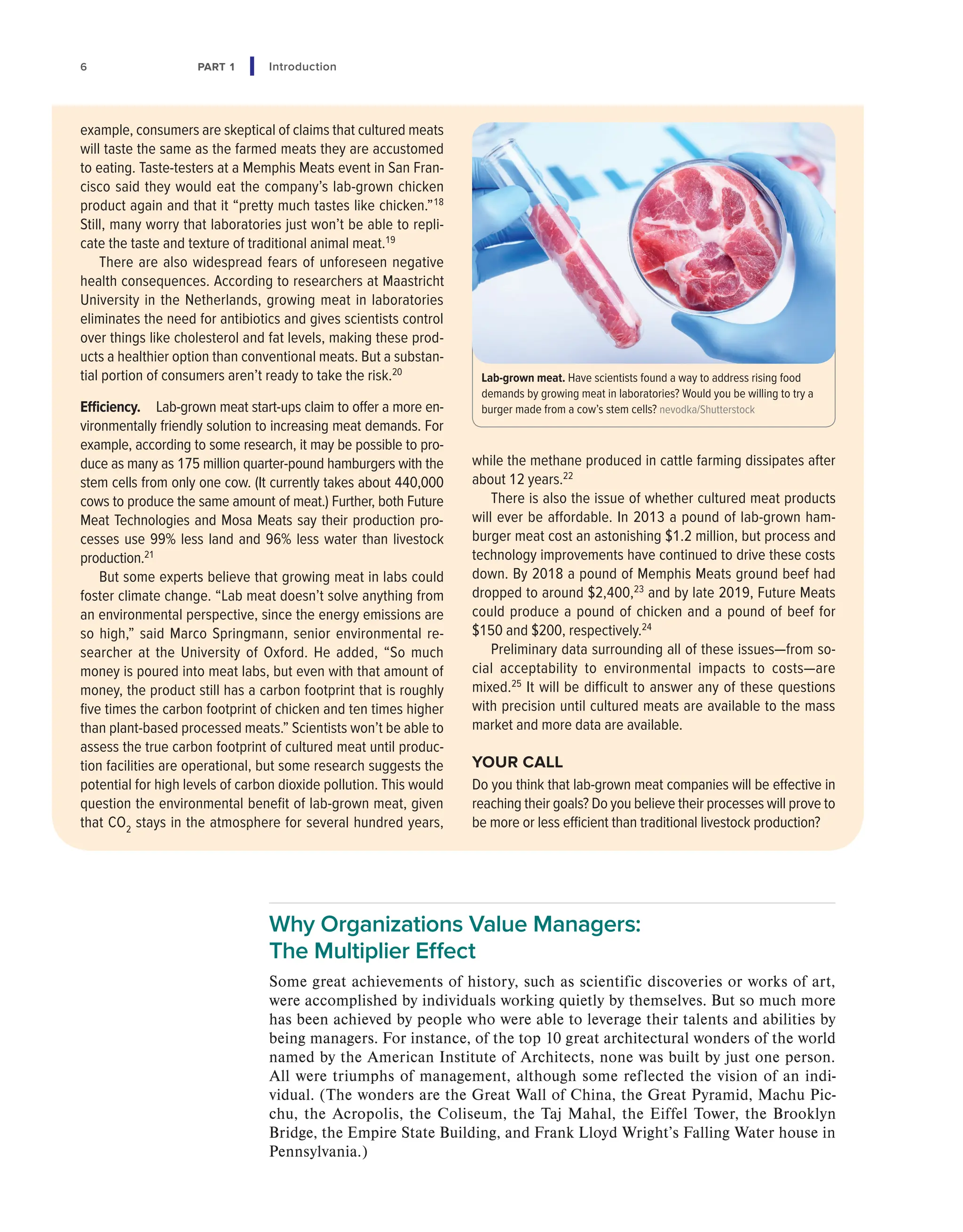 6 PART 1 Introduction
Why Organizations Value Managers:
The Multiplier Effect
Some great achievements of history, such as scientific discoveries or works of art,
were accomplished by individuals working quietly by themselves. But so much more
has been achieved by people who were able to leverage their talents and abilities by
being managers. For instance, of the top 10 great architectural wonders of the world
named by the American Institute of Architects, none was built by just one person.
All were triumphs of management, although some reflected the vision of an indi-
vidual. (The wonders are the Great Wall of China, the Great Pyramid, Machu Pic-
chu, the Acropolis, the Coliseum, the Taj Mahal, the Eiffel Tower, the Brooklyn
Bridge, the Empire State Building, and Frank Lloyd Wright’s Falling Water house in
Pennsylvania.)
example, consumers are skeptical of claims that cultured meats
will taste the same as the farmed meats they are accustomed
to eating. Taste-testers at a Memphis Meats event in San Fran-
cisco said they would eat the company’s lab-grown chicken
product again and that it “pretty much tastes like chicken.”18
Still, many worry that laboratories just won’t be able to repli-
cate the taste and texture of traditional animal meat.19
There are also widespread fears of unforeseen negative
health consequences. According to researchers at Maastricht
University in the Netherlands, growing meat in laboratories
eliminates the need for antibiotics and gives scientists control
over things like cholesterol and fat levels, making these prod-
ucts a healthier option than conventional meats. But a substan-
tial portion of consumers aren’t ready to take the risk.20
Efficiency. Lab-grown meat start-ups claim to offer a more en-
vironmentally friendly solution to increasing meat demands. For
example, according to some research, it may be possible to pro-
duce as many as 175 million quarter-pound hamburgers with the
stem cells from only one cow. (It currently takes about 440,000
cows to produce the same amount of meat.) Further, both Future
Meat Technologies and Mosa Meats say their production pro-
cesses use 99% less land and 96% less water than livestock
production.21
But some experts believe that growing meat in labs could
foster climate change. “Lab meat doesn’t solve anything from
an environmental perspective, since the energy emissions are
so high,” said Marco Springmann, senior environmental re-
searcher at the University of Oxford. He added, “So much
money is poured into meat labs, but even with that amount of
money, the product still has a carbon footprint that is roughly
five times the carbon footprint of chicken and ten times higher
than plant-based processed meats.” Scientists won’t be able to
assess the true carbon footprint of cultured meat until produc-
tion facilities are operational, but some research suggests the
potential for high levels of carbon dioxide pollution. This would
question the environmental benefit of lab-grown meat, given
that CO2
stays in the atmosphere for several hundred years,
while the methane produced in cattle farming dissipates after
about 12 years.22
There is also the issue of whether cultured meat products
will ever be affordable. In 2013 a pound of lab-grown ham-
burger meat cost an astonishing $1.2 million, but process and
technology improvements have continued to drive these costs
down. By 2018 a pound of Memphis Meats ground beef had
dropped to around $2,400,23
and by late 2019, Future Meats
could produce a pound of chicken and a pound of beef for
$150 and $200, respectively.24
Preliminary data surrounding all of these issues—from so-
cial acceptability to environmental impacts to costs—are
mixed.25
It will be difficult to answer any of these questions
with precision until cultured meats are available to the mass
market and more data are available.
YOUR CALL
Do you think that lab-grown meat companies will be effective in
reaching their goals? Do you believe their processes will prove to
be more or less efficient than traditional livestock production?
Lab-grown meat. Have scientists found a way to address rising food
demands by growing meat in laboratories? Would you be willing to try a
burger made from a cow’s stem cells? nevodka/Shutterstock
 