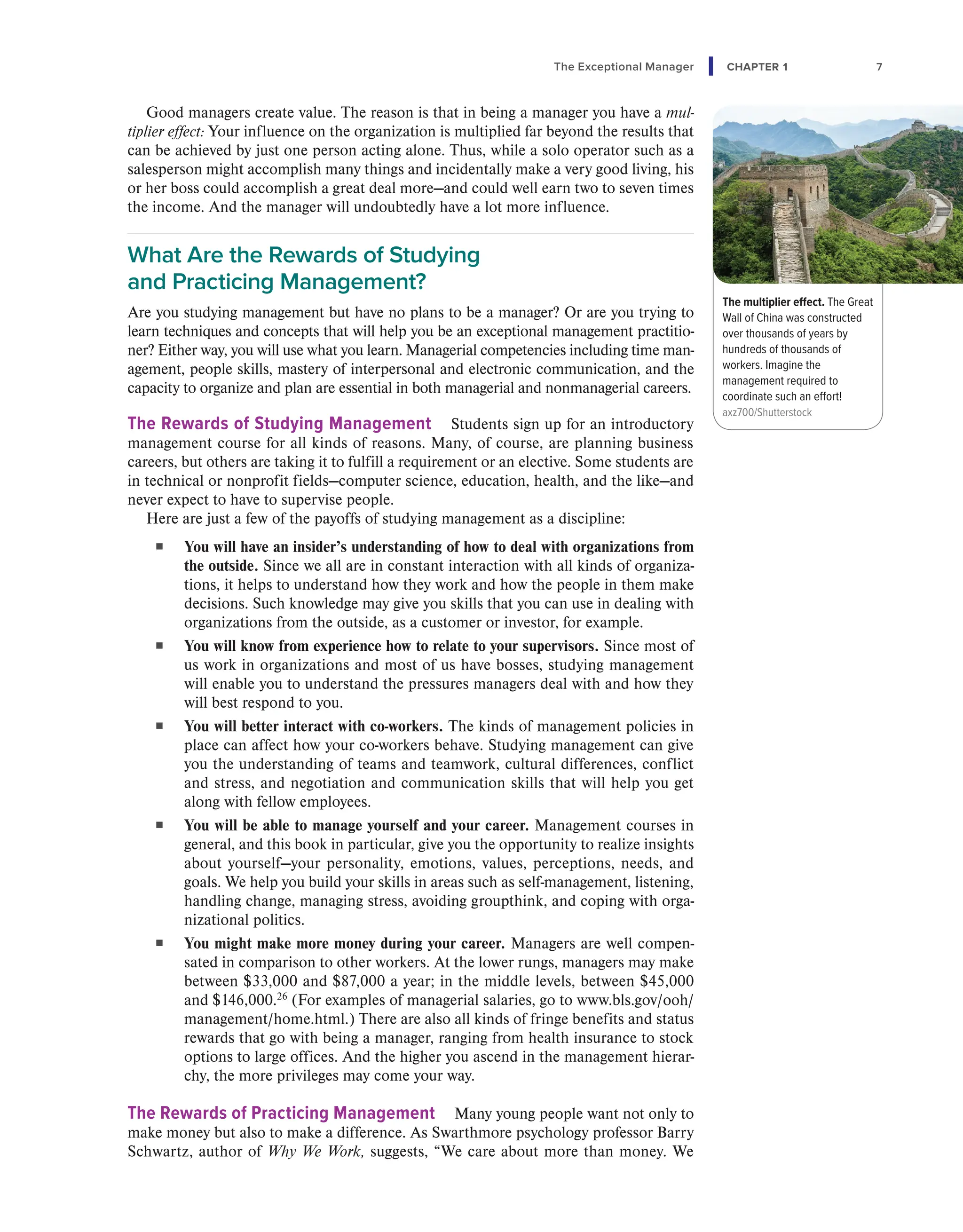 The Exceptional Manager CHAPTER 1 7
Good managers create value. The reason is that in being a manager you have a mul-
tiplier effect: Your influence on the organization is multiplied far beyond the results that
can be achieved by just one person acting alone. Thus, while a solo operator such as a
salesperson might accomplish many things and incidentally make a very good living, his
or her boss could accomplish a great deal more—and could well earn two to seven times
the income. And the manager will undoubtedly have a lot more influence.
What Are the Rewards of Studying
and Practicing Management?
Are you studying management but have no plans to be a manager? Or are you trying to
learn techniques and concepts that will help you be an exceptional management practitio-
ner? Either way, you will use what you learn. Managerial competencies including time man-
agement, people skills, mastery of interpersonal and electronic communication, and the
capacity to organize and plan are essential in both managerial and nonmanagerial careers.
The Rewards of Studying Management Students sign up for an introductory
management course for all kinds of reasons. Many, of course, are planning business
careers, but others are taking it to fulfill a requirement or an elective. Some students are
in technical or nonprofit fields—computer science, education, health, and the like—and
never expect to have to supervise people.
Here are just a few of the payoffs of studying management as a discipline:
■ You will have an insider’s understanding of how to deal with organizations from
the outside. Since we all are in constant interaction with all kinds of organiza-
tions, it helps to understand how they work and how the people in them make
decisions. Such knowledge may give you skills that you can use in dealing with
organizations from the outside, as a customer or investor, for example.
■ You will know from experience how to relate to your supervisors. Since most of
us work in organizations and most of us have bosses, studying management
will enable you to understand the pressures managers deal with and how they
will best respond to you.
■ You will better interact with co-workers. The kinds of management policies in
place can affect how your co-workers behave. Studying management can give
you the understanding of teams and teamwork, cultural differences, conflict
and stress, and negotiation and communication skills that will help you get
along with fellow employees.
■ You will be able to manage yourself and your career. Management courses in
general, and this book in particular, give you the opportunity to realize insights
about yourself—your personality, emotions, values, perceptions, needs, and
goals. We help you build your skills in areas such as self-management, listening,
handling change, managing stress, avoiding groupthink, and coping with orga-
nizational politics.
■ You might make more money during your career. Managers are well compen-
sated in comparison to other workers. At the lower rungs, managers may make
between $33,000 and $87,000 a year; in the middle levels, between $45,000
and $146,000.26
(For examples of managerial salaries, go to www.bls.gov/ooh/
management/home.html.) There are also all kinds of fringe benefits and status
rewards that go with being a manager, ranging from health insurance to stock
options to large offices. And the higher you ascend in the management hierar-
chy, the more privileges may come your way.
The Rewards of Practicing Management Many young people want not only to
make money but also to make a difference. As Swarthmore psychology professor Barry
Schwartz, author of Why We Work, suggests, “We care about more than money. We
The multiplier effect. The Great
Wall of China was constructed
over thousands of years by
hundreds of thousands of
workers. Imagine the
management required to
coordinate such an effort!
axz700/Shutterstock
 