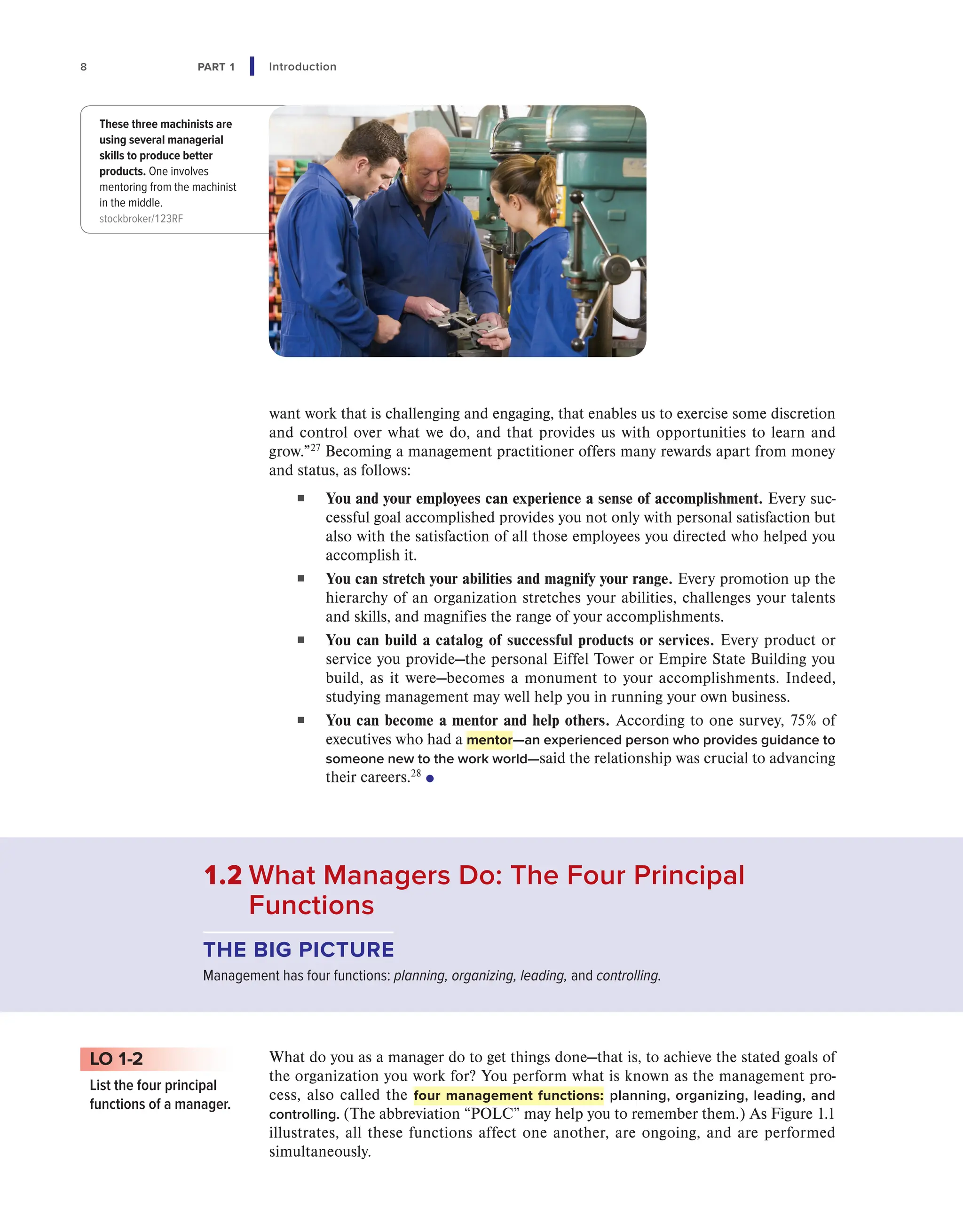 8 PART 1 Introduction
want work that is challenging and engaging, that enables us to exercise some discretion
and control over what we do, and that provides us with opportunities to learn and
grow.”27
Becoming a management practitioner offers many rewards apart from money
and status, as follows:
■ You and your employees can experience a sense of accomplishment. Every suc-
cessful goal accomplished provides you not only with personal satisfaction but
also with the satisfaction of all those employees you directed who helped you
accomplish it.
■ You can stretch your abilities and magnify your range. Every promotion up the
hierarchy of an organization stretches your abilities, challenges your talents
and skills, and magnifies the range of your accomplishments.
■ You can build a catalog of successful products or services. Every product or
service you provide—the personal Eiffel Tower or Empire State Building you
build, as it were—becomes a monument to your accomplishments. Indeed,
studying management may well help you in running your own business.
■ You can become a mentor and help others. According to one survey, 75% of
executives who had a mentor—an experienced person who provides guidance to
someone new to the work world—said the relationship was crucial to advancing
their careers.28
●
These three machinists are
using several managerial
skills to produce better
products. One involves
mentoring from the machinist
in the middle.
stockbroker/123RF
What do you as a manager do to get things done—that is, to achieve the stated goals of
the organization you work for? You perform what is known as the management pro-
cess, also called the four management functions: planning, organizing, leading, and
controlling. (The abbreviation “POLC” may help you to remember them.) As Figure 1.1
illustrates, all these functions affect one another, are ongoing, and are performed
simultaneously.
LO 1-2
List the four principal
functions of a manager.
1.2 
What Managers Do: The Four Principal
Functions
THE BIG PICTURE
Management has four functions: planning, organizing, leading, and controlling.
 