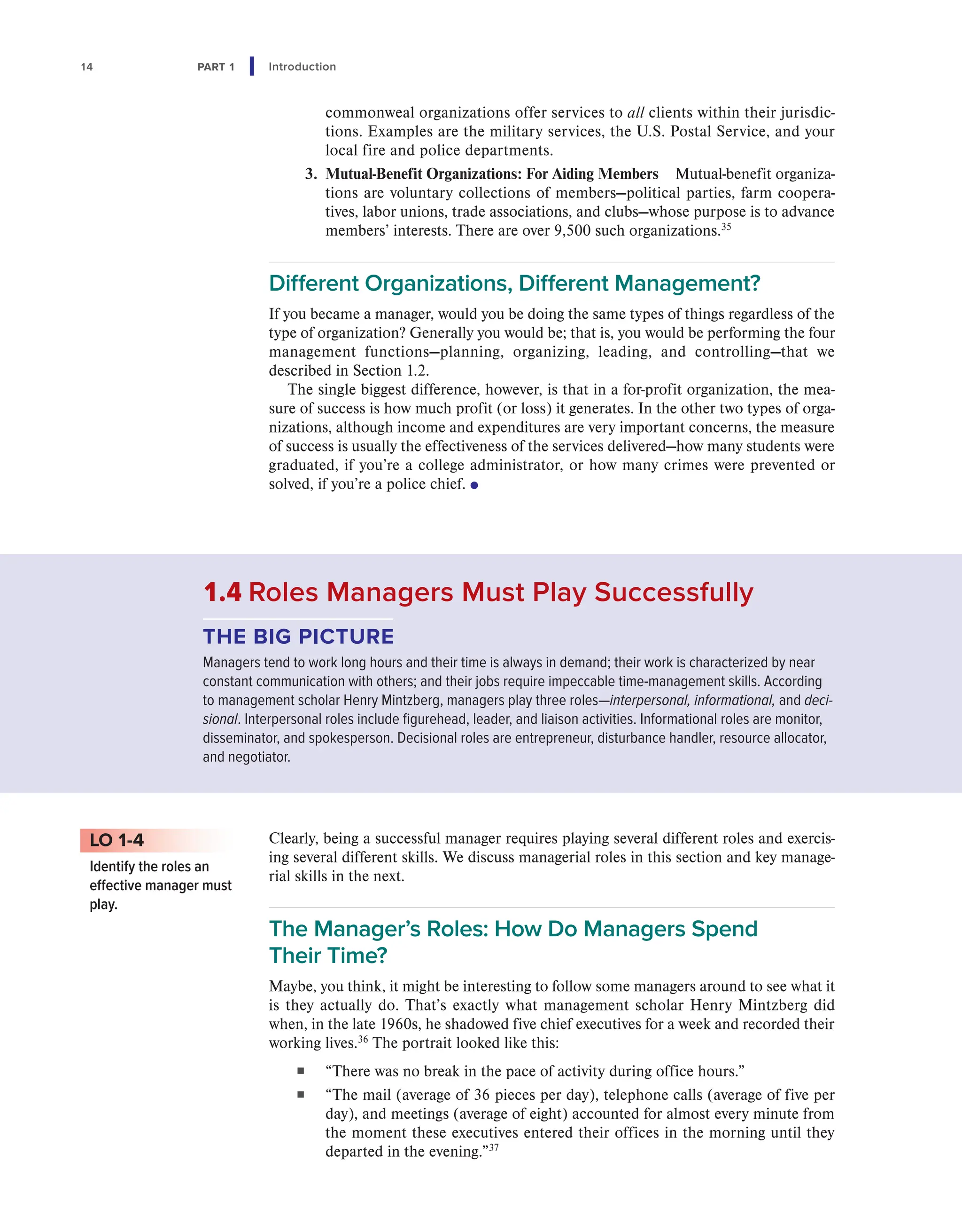 14 PART 1 Introduction
commonweal organizations offer services to all clients within their jurisdic-
tions. Examples are the military services, the U.S. Postal Service, and your
local fire and police departments.
3. Mutual-Benefit Organizations: For Aiding Members Mutual-benefit organiza-
tions are voluntary collections of members—political parties, farm coopera-
tives, labor unions, trade associations, and clubs—whose purpose is to advance
members’ interests. There are over 9,500 such organizations.35
Different Organizations, Different Management?
If you became a manager, would you be doing the same types of things regardless of the
type of organization? Generally you would be; that is, you would be performing the four
management functions—planning, organizing, leading, and controlling—that we
described in Section 1.2.
The single biggest difference, however, is that in a for-profit organization, the mea-
sure of success is how much profit (or loss) it generates. In the other two types of orga-
nizations, although income and expenditures are very important concerns, the measure
of success is usually the effectiveness of the services delivered—how many students were
graduated, if you’re a college administrator, or how many crimes were prevented or
solved, if you’re a police chief. ●
Clearly, being a successful manager requires playing several different roles and exercis-
ing several different skills. We discuss managerial roles in this section and key manage-
rial skills in the next.
The Manager’s Roles: How Do Managers Spend
Their Time?
Maybe, you think, it might be interesting to follow some managers around to see what it
is they actually do. That’s exactly what management scholar Henry Mintzberg did
when, in the late 1960s, he shadowed five chief executives for a week and recorded their
working lives.36
The portrait looked like this:
■ “There was no break in the pace of activity during office hours.”
■ “The mail (average of 36 pieces per day), telephone calls (average of five per
day), and meetings (average of eight) accounted for almost every minute from
the moment these executives entered their offices in the morning until they
departed in the evening.”37
LO 1-4
Identify the roles an
effective manager must
play.
1.4 Roles Managers Must Play Successfully
THE BIG PICTURE
Managers tend to work long hours and their time is always in demand; their work is characterized by near
constant communication with others; and their jobs require impeccable time-management skills. According
to management scholar Henry Mintzberg, managers play three roles—interpersonal, informational, and deci-
sional. Interpersonal roles include figurehead, leader, and liaison activities. Informational roles are monitor,
disseminator, and spokesperson. Decisional roles are entrepreneur, disturbance handler, resource allocator,
and negotiator.
 