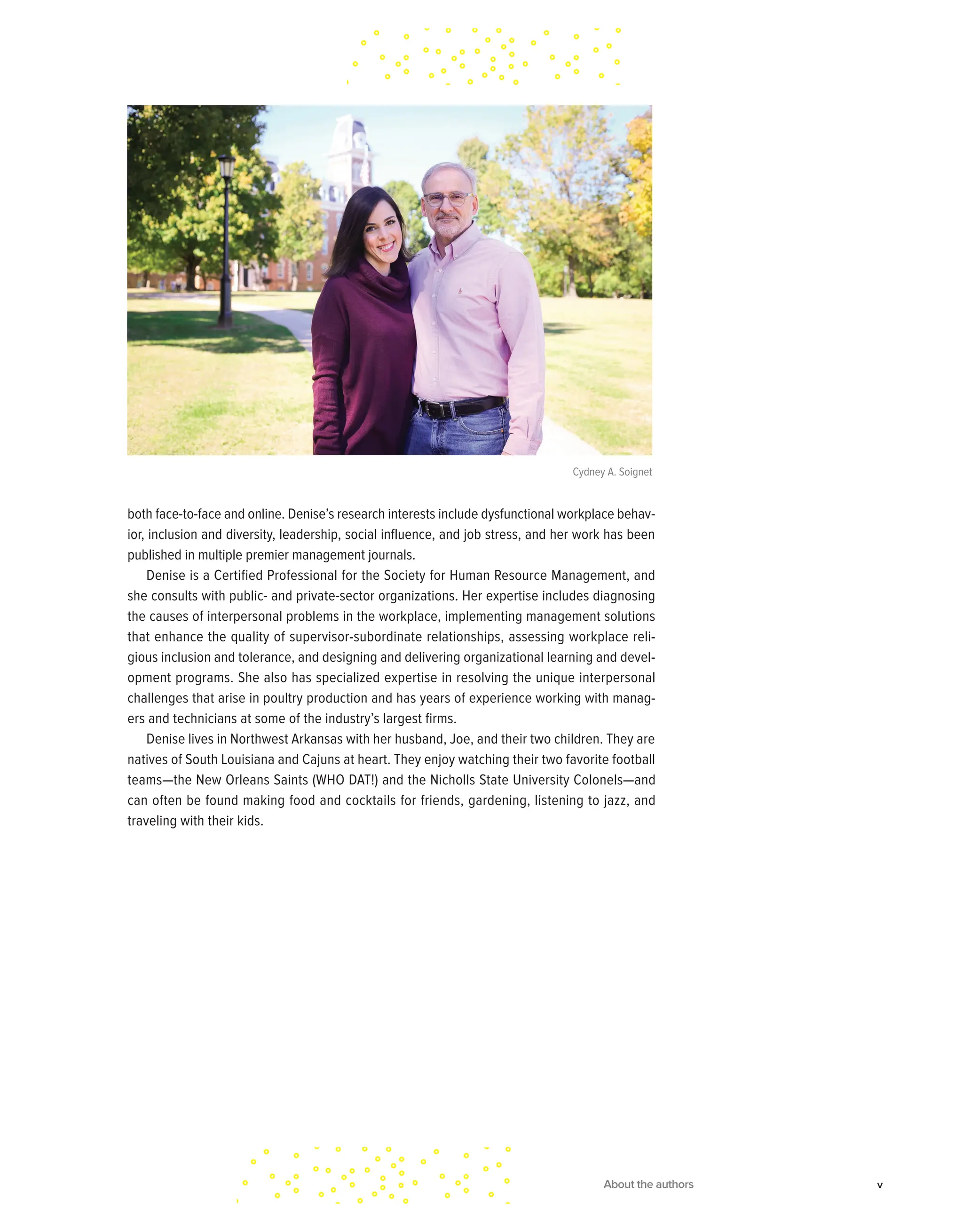 both face-to-face and online. Denise’s research interests include dysfunctional workplace behav-
ior, inclusion and diversity, leadership, social influence, and job stress, and her work has been
published in multiple premier management journals.
Denise is a Certified Professional for the Society for Human Resource Management, and
she consults with public- and private-sector organizations. Her expertise includes diagnosing
the causes of interpersonal problems in the workplace, implementing management solutions
that enhance the quality of supervisor-subordinate relationships, assessing workplace reli-
gious inclusion and tolerance, and designing and delivering organizational learning and devel-
opment programs. She also has specialized expertise in resolving the unique interpersonal
challenges that arise in poultry production and has years of experience working with manag-
ers and technicians at some of the industry’s largest firms.
Denise lives in Northwest Arkansas with her husband, Joe, and their two children. They are
natives of South Louisiana and Cajuns at heart. They enjoy watching their two favorite football
teams—the New Orleans Saints (WHO DAT!) and the Nicholls State University Colonels—and
can often be found making food and cocktails for friends, gardening, listening to jazz, and
traveling with their kids.
About the authors v
Cydney A. Soignet
 