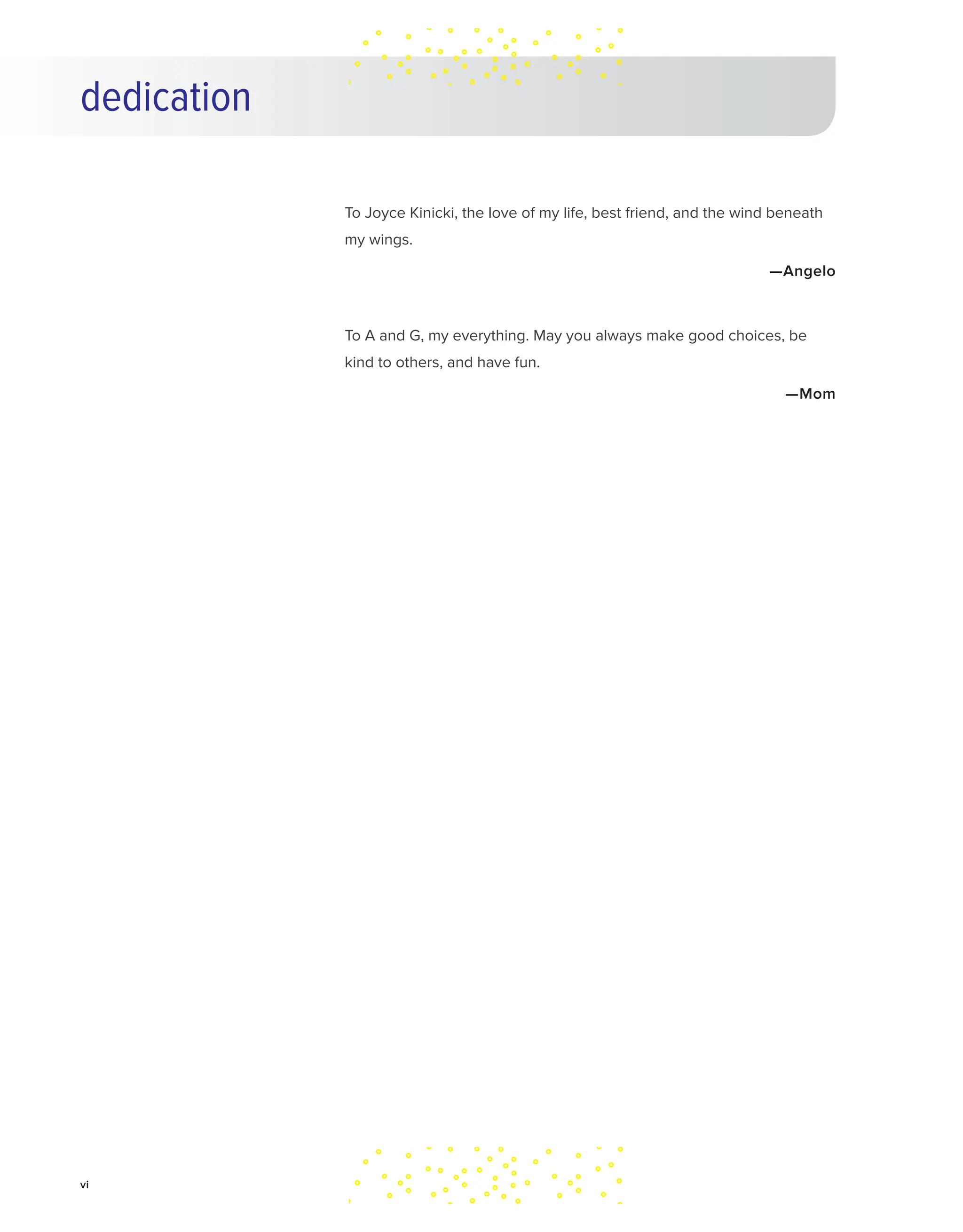 dedication
To Joyce Kinicki, the love of my life, best friend, and the wind beneath
my wings.
—Angelo
To A and G, my everything. May you always make good choices, be
kind to others, and have fun.
—Mom
vi
 