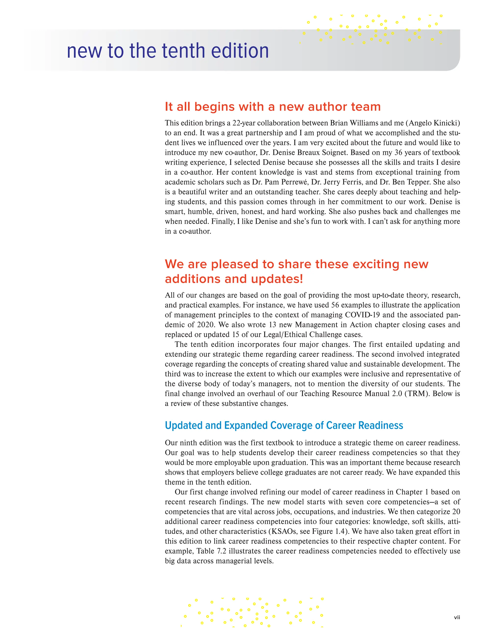 new to the tenth edition
It all begins with a new author team
This edition brings a 22-year collaboration between Brian Williams and me (Angelo Kinicki)
to an end. It was a great partnership and I am proud of what we accomplished and the stu-
dent lives we influenced over the years. I am very excited about the future and would like to
introduce my new co-author, Dr. Denise Breaux Soignet. Based on my 36 years of textbook
writing experience, I selected Denise because she possesses all the skills and traits I desire
in a co-author. Her content knowledge is vast and stems from exceptional training from
academic scholars such as Dr. Pam Perrewé, Dr. Jerry Ferris, and Dr. Ben Tepper. She also
is a beautiful writer and an outstanding teacher. She cares deeply about teaching and help-
ing students, and this passion comes through in her commitment to our work. Denise is
smart, humble, driven, honest, and hard working. She also pushes back and challenges me
when needed. Finally, I like Denise and she’s fun to work with. I can’t ask for anything more
in a co-author.
We are pleased to share these exciting new
additions and updates!
All of our changes are based on the goal of providing the most up-to-date theory, research,
and practical examples. For instance, we have used 56 examples to illustrate the application
of management principles to the context of managing COVID-19 and the associated pan-
demic of 2020. We also wrote 13 new Management in Action chapter closing cases and
replaced or updated 15 of our Legal/Ethical Challenge cases.
The tenth edition incorporates four major changes. The first entailed updating and
extending our strategic theme regarding career readiness. The second involved integrated
coverage regarding the concepts of creating shared value and sustainable development. The
third was to increase the extent to which our examples were inclusive and representative of
the diverse body of today’s managers, not to mention the diversity of our students. The
final change involved an overhaul of our Teaching Resource Manual 2.0 (TRM). Below is
a review of these substantive changes.
Updated and Expanded Coverage of Career Readiness
Our ninth edition was the first textbook to introduce a strategic theme on career readiness.
Our goal was to help students develop their career readiness competencies so that they
would be more employable upon graduation. This was an important theme because research
shows that employers believe college graduates are not career ready. We have expanded this
theme in the tenth edition.
Our first change involved refining our model of career readiness in Chapter 1 based on
recent research findings. The new model starts with seven core competencies—a set of
competencies that are vital across jobs, occupations, and industries. We then categorize 20
additional career readiness competencies into four categories: knowledge, soft skills, atti-
tudes, and other characteristics (KSAOs, see Figure 1.4). We have also taken great effort in
this edition to link career readiness competencies to their respective chapter content. For
example, Table 7.2 illustrates the career readiness competencies needed to effectively use
big data across managerial levels.
vii
 
