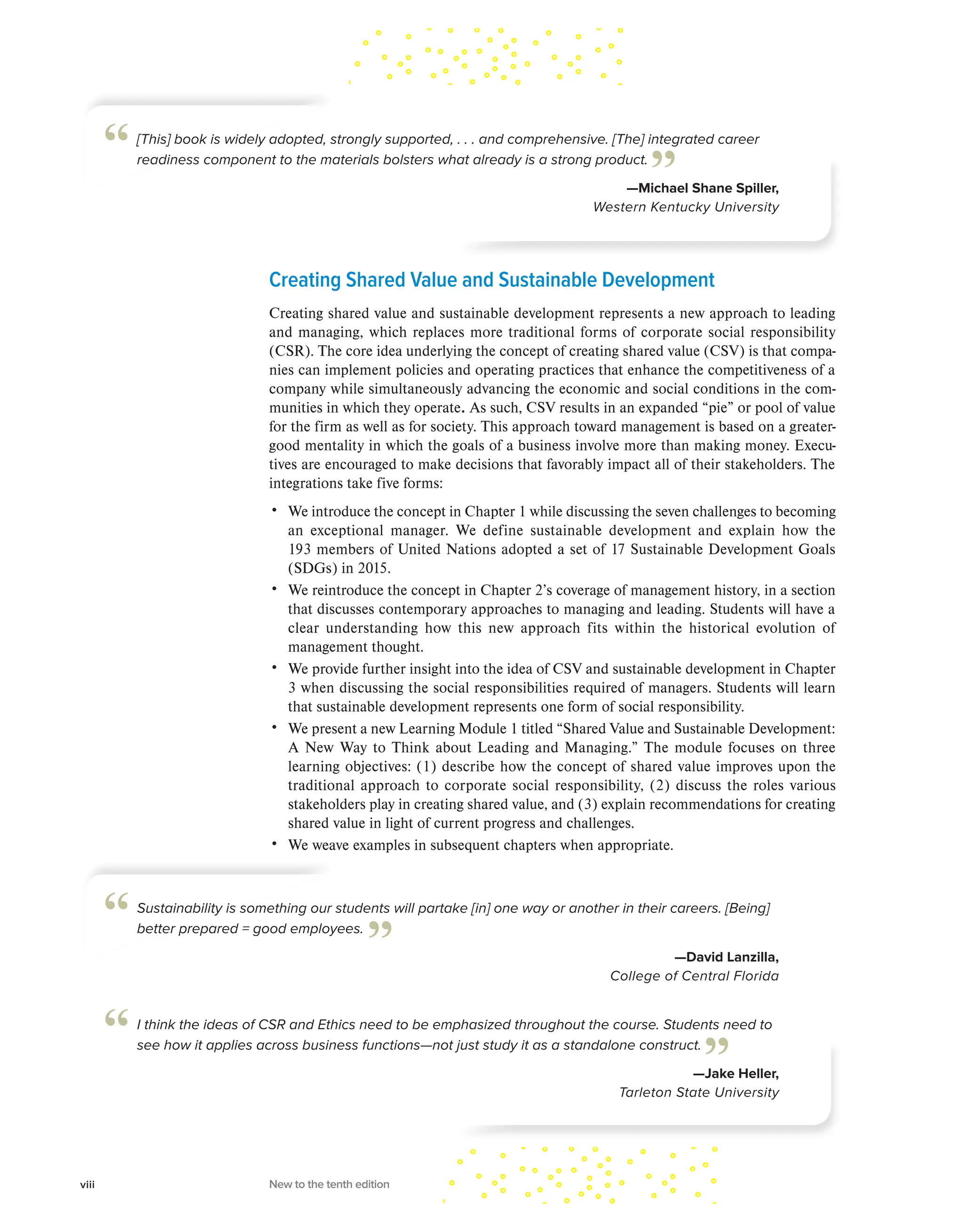 Creating Shared Value and Sustainable Development
Creating shared value and sustainable development represents a new approach to leading
and managing, which replaces more traditional forms of corporate social responsibility
(CSR). The core idea underlying the concept of creating shared value (CSV) is that compa-
nies can implement policies and operating practices that enhance the competitiveness of a
company while simultaneously advancing the economic and social conditions in the com-
munities in which they operate. As such, CSV results in an expanded “pie” or pool of value
for the firm as well as for society. This approach toward management is based on a greater-
good mentality in which the goals of a business involve more than making money. Execu-
tives are encouraged to make decisions that favorably impact all of their stakeholders. The
integrations take five forms:
• We introduce the concept in Chapter 1 while discussing the seven challenges to becoming
an exceptional manager. We define sustainable development and explain how the
193 members of United Nations adopted a set of 17 Sustainable Development Goals
(SDGs) in 2015.
• We reintroduce the concept in Chapter 2’s coverage of management history, in a section
that discusses contemporary approaches to managing and leading. Students will have a
clear understanding how this new approach fits within the historical evolution of
management thought.
• We provide further insight into the idea of CSV and sustainable development in Chapter
3 when discussing the social responsibilities required of managers. Students will learn
that sustainable development represents one form of social responsibility.
• We present a new Learning Module 1 titled “Shared Value and Sustainable Development:
A New Way to Think about Leading and Managing.” The module focuses on three
learning objectives: (1) describe how the concept of shared value improves upon the
traditional approach to corporate social responsibility, (2) discuss the roles various
stakeholders play in creating shared value, and (3) explain recommendations for creating
shared value in light of current progress and challenges.
• We weave examples in subsequent chapters when appropriate.
Sustainability is something our students will partake [in] one way or another in their careers. [Being]
better prepared = good employees.
—David Lanzilla,
College of Central Florida
“ ”
I think the ideas of CSR and Ethics need to be emphasized throughout the course. Students need to
see how it applies across business functions—not just study it as a standalone construct.
—Jake Heller,
Tarleton State University
“ ”
[This] book is widely adopted, strongly supported, . . . and comprehensive. [The] integrated career
readiness component to the materials bolsters what already is a strong product.
—Michael Shane Spiller,
Western Kentucky University
“ ”
viii New to the tenth edition
 